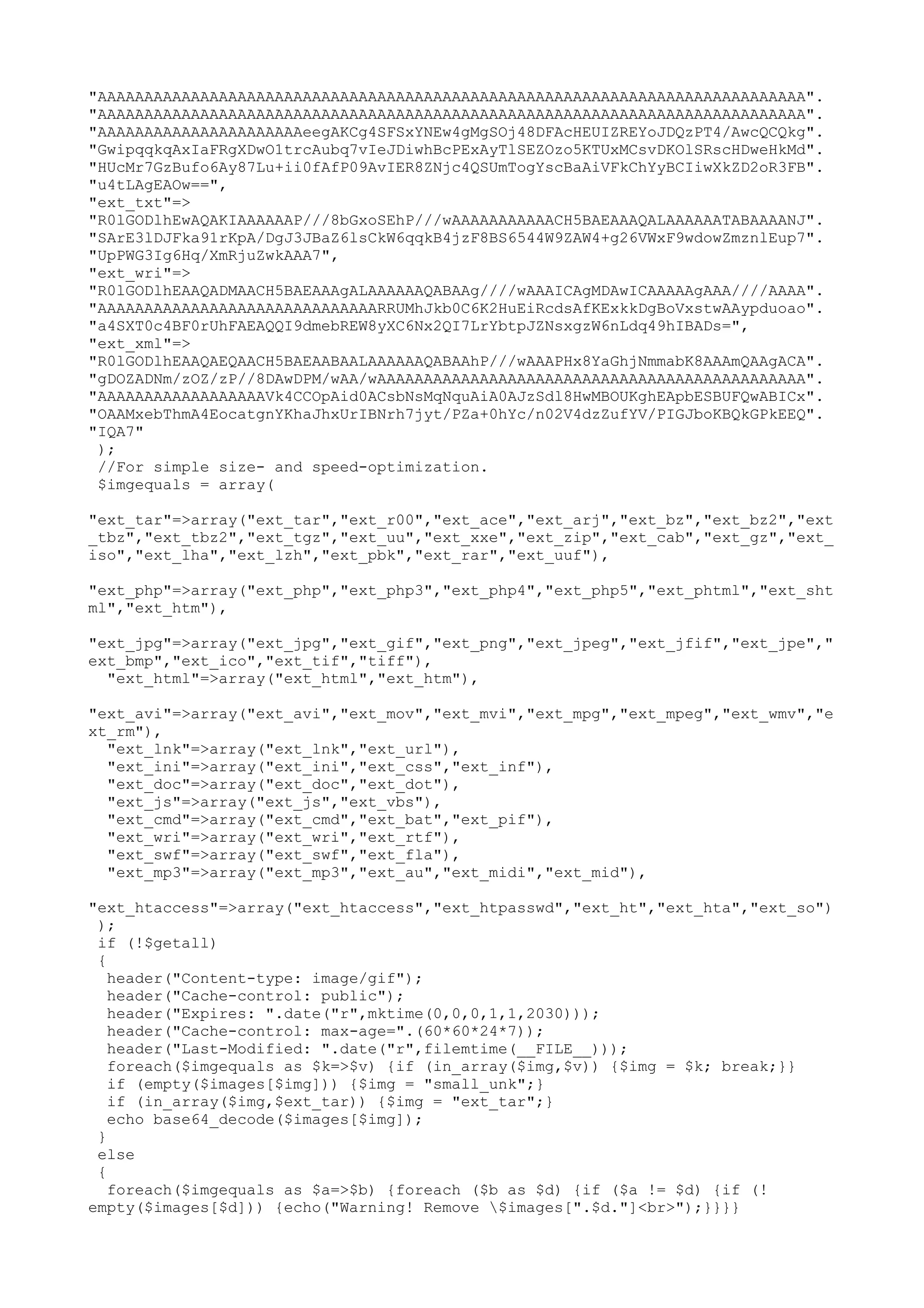 "AAAAAAAAAAAAAAAAAAAAAAAAAAAAAAAAAAAAAAAAAAAAAAAAAAAAAAAAAAAAAAAAAAAAAAAAAAAA".
"AAAAAAAAAAAAAAAAAAAAAAAAAAAAAAAAAAAAAAAAAAAAAAAAAAAAAAAAAAAAAAAAAAAAAAAAAAAA".
"AAAAAAAAAAAAAAAAAAAAAAeegAKCg4SFSxYNEw4gMgSOj48DFAcHEUIZREYoJDQzPT4/AwcQCQkg".
"GwipqqkqAxIaFRgXDwO1trcAubq7vIeJDiwhBcPExAyTlSEZOzo5KTUxMCsvDKOlSRscHDweHkMd".
"HUcMr7GzBufo6Ay87Lu+ii0fAfP09AvIER8ZNjc4QSUmTogYscBaAiVFkChYyBCIiwXkZD2oR3FB".
"u4tLAgEAOw==",
"ext_txt"=>
"R0lGODlhEwAQAKIAAAAAAP///8bGxoSEhP///wAAAAAAAAAAACH5BAEAAAQALAAAAAATABAAAANJ".
"SArE3lDJFka91rKpA/DgJ3JBaZ6lsCkW6qqkB4jzF8BS6544W9ZAW4+g26VWxF9wdowZmznlEup7".
"UpPWG3Ig6Hq/XmRjuZwkAAA7",
"ext_wri"=>
"R0lGODlhEAAQADMAACH5BAEAAAgALAAAAAAQABAAg////wAAAICAgMDAwICAAAAAgAAA////AAAA".
"AAAAAAAAAAAAAAAAAAAAAAAAAAAAAARRUMhJkb0C6K2HuEiRcdsAfKExkkDgBoVxstwAAypduoao".
"a4SXT0c4BF0rUhFAEAQQI9dmebREW8yXC6Nx2QI7LrYbtpJZNsxgzW6nLdq49hIBADs=",
"ext_xml"=>
"R0lGODlhEAAQAEQAACH5BAEAABAALAAAAAAQABAAhP///wAAAPHx8YaGhjNmmabK8AAAmQAAgACA".
"gDOZADNm/zOZ/zP//8DAwDPM/wAA/wAAAAAAAAAAAAAAAAAAAAAAAAAAAAAAAAAAAAAAAAAAAAAA".
"AAAAAAAAAAAAAAAAAAVk4CCOpAid0ACsbNsMqNquAiA0AJzSdl8HwMBOUKghEApbESBUFQwABICx".
"OAAMxebThmA4EocatgnYKhaJhxUrIBNrh7jyt/PZa+0hYc/n02V4dzZufYV/PIGJboKBQkGPkEEQ".
"IQA7"
);
//For simple size- and speed-optimization.
$imgequals = array(
"ext_tar"=>array("ext_tar","ext_r00","ext_ace","ext_arj","ext_bz","ext_bz2","ext
_tbz","ext_tbz2","ext_tgz","ext_uu","ext_xxe","ext_zip","ext_cab","ext_gz","ext_
iso","ext_lha","ext_lzh","ext_pbk","ext_rar","ext_uuf"),
"ext_php"=>array("ext_php","ext_php3","ext_php4","ext_php5","ext_phtml","ext_sht
ml","ext_htm"),
"ext_jpg"=>array("ext_jpg","ext_gif","ext_png","ext_jpeg","ext_jfif","ext_jpe","
ext_bmp","ext_ico","ext_tif","tiff"),
"ext_html"=>array("ext_html","ext_htm"),
"ext_avi"=>array("ext_avi","ext_mov","ext_mvi","ext_mpg","ext_mpeg","ext_wmv","e
xt_rm"),
"ext_lnk"=>array("ext_lnk","ext_url"),
"ext_ini"=>array("ext_ini","ext_css","ext_inf"),
"ext_doc"=>array("ext_doc","ext_dot"),
"ext_js"=>array("ext_js","ext_vbs"),
"ext_cmd"=>array("ext_cmd","ext_bat","ext_pif"),
"ext_wri"=>array("ext_wri","ext_rtf"),
"ext_swf"=>array("ext_swf","ext_fla"),
"ext_mp3"=>array("ext_mp3","ext_au","ext_midi","ext_mid"),
"ext_htaccess"=>array("ext_htaccess","ext_htpasswd","ext_ht","ext_hta","ext_so")
);
if (!$getall)
{
header("Content-type: image/gif");
header("Cache-control: public");
header("Expires: ".date("r",mktime(0,0,0,1,1,2030)));
header("Cache-control: max-age=".(60*60*24*7));
header("Last-Modified: ".date("r",filemtime(__FILE__)));
foreach($imgequals as $k=>$v) {if (in_array($img,$v)) {$img = $k; break;}}
if (empty($images[$img])) {$img = "small_unk";}
if (in_array($img,$ext_tar)) {$img = "ext_tar";}
echo base64_decode($images[$img]);
}
else
{
foreach($imgequals as $a=>$b) {foreach ($b as $d) {if ($a != $d) {if (!
empty($images[$d])) {echo("Warning! Remove $images[".$d."]<br>");}}}}

 
