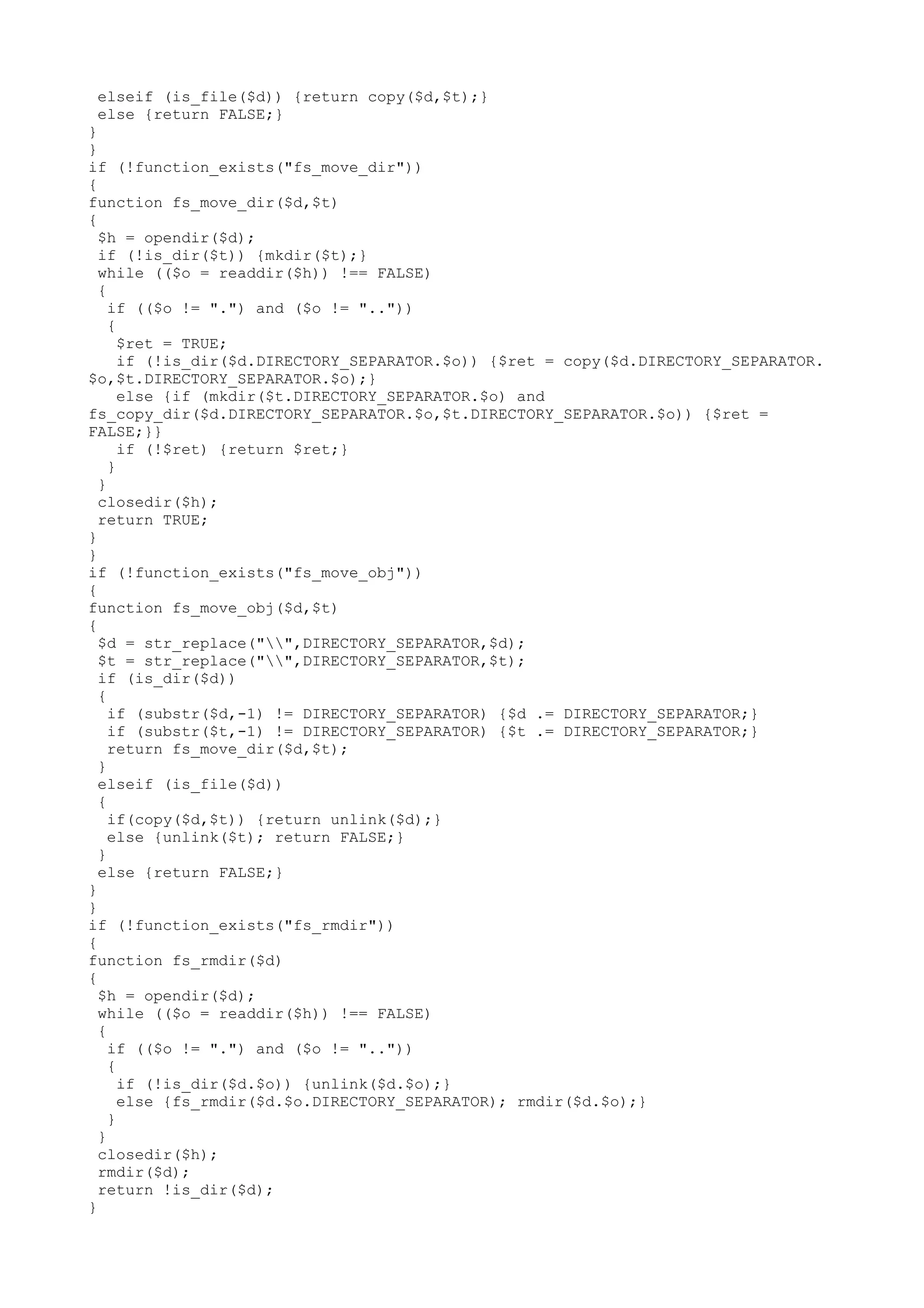 elseif (is_file($d)) {return copy($d,$t);}
else {return FALSE;}
}
}
if (!function_exists("fs_move_dir"))
{
function fs_move_dir($d,$t)
{
$h = opendir($d);
if (!is_dir($t)) {mkdir($t);}
while (($o = readdir($h)) !== FALSE)
{
if (($o != ".") and ($o != ".."))
{
$ret = TRUE;
if (!is_dir($d.DIRECTORY_SEPARATOR.$o)) {$ret = copy($d.DIRECTORY_SEPARATOR.
$o,$t.DIRECTORY_SEPARATOR.$o);}
else {if (mkdir($t.DIRECTORY_SEPARATOR.$o) and
fs_copy_dir($d.DIRECTORY_SEPARATOR.$o,$t.DIRECTORY_SEPARATOR.$o)) {$ret =
FALSE;}}
if (!$ret) {return $ret;}
}
}
closedir($h);
return TRUE;
}
}
if (!function_exists("fs_move_obj"))
{
function fs_move_obj($d,$t)
{
$d = str_replace("",DIRECTORY_SEPARATOR,$d);
$t = str_replace("",DIRECTORY_SEPARATOR,$t);
if (is_dir($d))
{
if (substr($d,-1) != DIRECTORY_SEPARATOR) {$d .= DIRECTORY_SEPARATOR;}
if (substr($t,-1) != DIRECTORY_SEPARATOR) {$t .= DIRECTORY_SEPARATOR;}
return fs_move_dir($d,$t);
}
elseif (is_file($d))
{
if(copy($d,$t)) {return unlink($d);}
else {unlink($t); return FALSE;}
}
else {return FALSE;}
}
}
if (!function_exists("fs_rmdir"))
{
function fs_rmdir($d)
{
$h = opendir($d);
while (($o = readdir($h)) !== FALSE)
{
if (($o != ".") and ($o != ".."))
{
if (!is_dir($d.$o)) {unlink($d.$o);}
else {fs_rmdir($d.$o.DIRECTORY_SEPARATOR); rmdir($d.$o);}
}
}
closedir($h);
rmdir($d);
return !is_dir($d);
}

 