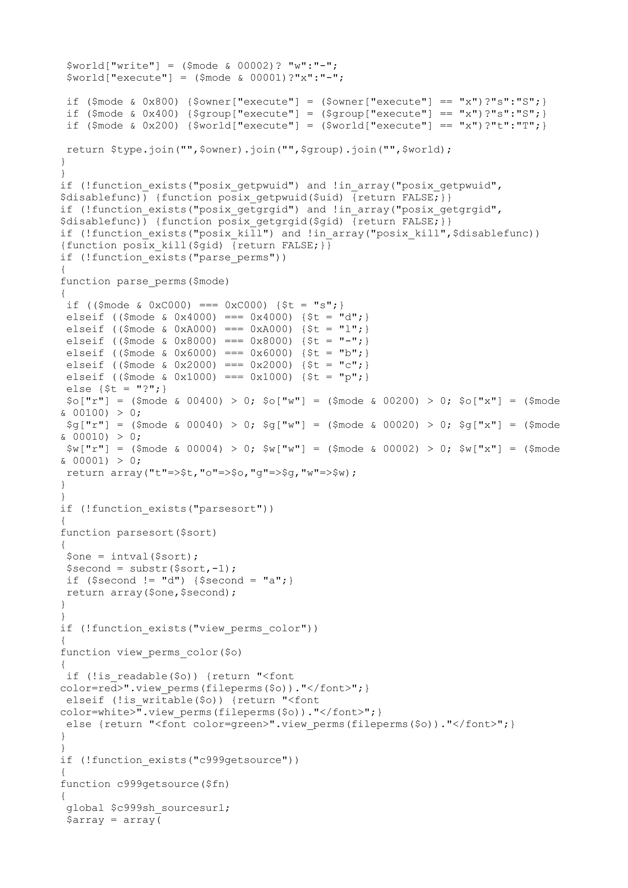 $world["write"] = ($mode & 00002)? "w":"-";
$world["execute"] = ($mode & 00001)?"x":"-";
if ($mode & 0x800) {$owner["execute"] = ($owner["execute"] == "x")?"s":"S";}
if ($mode & 0x400) {$group["execute"] = ($group["execute"] == "x")?"s":"S";}
if ($mode & 0x200) {$world["execute"] = ($world["execute"] == "x")?"t":"T";}
return $type.join("",$owner).join("",$group).join("",$world);
}
}
if (!function_exists("posix_getpwuid") and !in_array("posix_getpwuid",
$disablefunc)) {function posix_getpwuid($uid) {return FALSE;}}
if (!function_exists("posix_getgrgid") and !in_array("posix_getgrgid",
$disablefunc)) {function posix_getgrgid($gid) {return FALSE;}}
if (!function_exists("posix_kill") and !in_array("posix_kill",$disablefunc))
{function posix_kill($gid) {return FALSE;}}
if (!function_exists("parse_perms"))
{
function parse_perms($mode)
{
if (($mode & 0xC000) === 0xC000) {$t = "s";}
elseif (($mode & 0x4000) === 0x4000) {$t = "d";}
elseif (($mode & 0xA000) === 0xA000) {$t = "l";}
elseif (($mode & 0x8000) === 0x8000) {$t = "-";}
elseif (($mode & 0x6000) === 0x6000) {$t = "b";}
elseif (($mode & 0x2000) === 0x2000) {$t = "c";}
elseif (($mode & 0x1000) === 0x1000) {$t = "p";}
else {$t = "?";}
$o["r"] = ($mode & 00400) > 0; $o["w"] = ($mode & 00200) > 0; $o["x"] = ($mode
& 00100) > 0;
$g["r"] = ($mode & 00040) > 0; $g["w"] = ($mode & 00020) > 0; $g["x"] = ($mode
& 00010) > 0;
$w["r"] = ($mode & 00004) > 0; $w["w"] = ($mode & 00002) > 0; $w["x"] = ($mode
& 00001) > 0;
return array("t"=>$t,"o"=>$o,"g"=>$g,"w"=>$w);
}
}
if (!function_exists("parsesort"))
{
function parsesort($sort)
{
$one = intval($sort);
$second = substr($sort,-1);
if ($second != "d") {$second = "a";}
return array($one,$second);
}
}
if (!function_exists("view_perms_color"))
{
function view_perms_color($o)
{
if (!is_readable($o)) {return "<font
color=red>".view_perms(fileperms($o))."</font>";}
elseif (!is_writable($o)) {return "<font
color=white>".view_perms(fileperms($o))."</font>";}
else {return "<font color=green>".view_perms(fileperms($o))."</font>";}
}
}
if (!function_exists("c999getsource"))
{
function c999getsource($fn)
{
global $c999sh_sourcesurl;
$array = array(

 