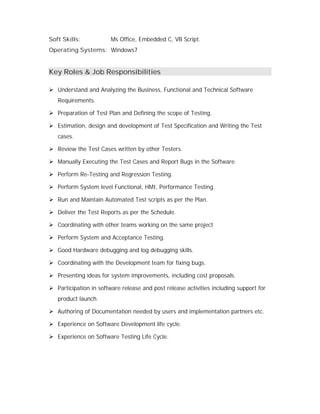 Soft Skills: Ms Office, Embedded C, VB Script.
Operating Systems: Windows7
Key Roles & Job Responsibilities
 Understand and Analyzing the Business, Functional and Technical Software
Requirements.
 Preparation of Test Plan and Defining the scope of Testing.
 Estimation, design and development of Test Specification and Writing the Test
cases.
 Review the Test Cases written by other Testers.
 Manually Executing the Test Cases and Report Bugs in the Software.
 Perform Re-Testing and Regression Testing.
 Perform System level Functional, HMI, Performance Testing.
 Run and Maintain Automated Test scripts as per the Plan.
 Deliver the Test Reports as per the Schedule.
 Coordinating with other teams working on the same project
 Perform System and Acceptance Testing.
 Good Hardware debugging and log debugging skills.
 Coordinating with the Development team for fixing bugs.
 Presenting ideas for system improvements, including cost proposals.
 Participation in software release and post release activities including support for
product launch.
 Authoring of Documentation needed by users and implementation partners etc.
 Experience on Software Development life cycle.
 Experience on Software Testing Life Cycle.
 
