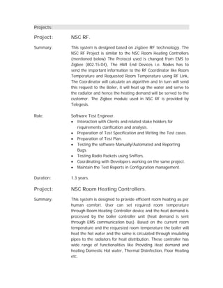 Projects:
Project: NSC RF.
Summary: This system is designed based on zigbee RF technology. The
NSC RF Project is similar to the NSC Room Heating Controllers
(mentioned below) The Protocol used is changed from EMS to
Zigbee (802.15.04), The HMI End Devices i.e. Nodes has to
send the important information to the RF Coordinator like Room
Temperature and Requested Room Temperature using RF Link,
The Coordinator will calculate an algorithm and In turn will send
this request to the Boiler, it will heat up the water and serve to
the radiator and hence the heating demand will be served to the
customer. The Zigbee module used in NSC RF is provided by
Telegesis.
Role: Software Test Engineer.
 Interaction with Clients and related stake holders for
requirements clarification and analysis.
 Preparation of Test Specification and Writing the Test cases.
 Preparation of Test Plan.
 Testing the software Manually/Automated and Reporting
Bugs.
 Testing Radio Packets using Sniffers.
 Coordinating with Developers working on the same project.
 Maintain the Test Reports in Configuration management.
Duration: 1.3 years.
Project: NSC Room Heating Controllers.
Summary: This system is designed to provide efficient room heating as per
human comfort. User can set required room temperature
through Room Heating Controller device and the heat demand is
processed by the boiler controller unit (heat demand is sent
through EMS communication bus). Based on the current room
temperature and the requested room temperature the boiler will
heat the hot water and the same is circulated through insulating
pipes to the radiators for heat distribution. These controller has
wide range of functionalities like Providing Heat demand and
heating Domestic Hot water, Thermal Disinfection, Floor Heating
etc.
 