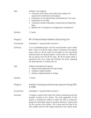 Role: Software Test Engineer.
 Interaction with Clients and related stake holders for
requirements clarification and analysis.
 Preparation of Test Specification and Writing the Test cases.
 Preparation of Test Plan.
 Testing the software Manually or Automated and Reporting
Bugs.
 Maintain the Test Reports in Configuration management.
Duration: 1.4 years
Project: RF-ID Based Road Oddities Detecting Car
Environment : Embedded ‘C’ using Keil Micro Version 4
Summary: It is an embedded project and the microcontroller used is Atmel
8051. There is an RF-ID reader which is attached at the bottom
front of the car, RF-ID cards are lied down on the road Ahead
(20mts) before the Speed breakers, school zones etc. Whenever
the car passes from the RF-ID cards, the RF-ID reader which is
attached to the rcar reads and intimates the driver regarding
the Speed Breaker or School zone etc.
Role: Software Development Engineer
 Requirements gathering and Code Design.
 Hardware Implementation.
 Software Implementation & Testing
Duration: 1 month
Project: Vehicle Tracking and Security System Using GPS
& GSM
Environment: Embedded ‘C’ using Keil Micro Version 4
Summary: To design a system that tracks the vehicle continuously and also
provides security to the vehicle. The main application of this
system is tracking the vehicle to which the GPS is connected,
giving the information about its position whenever required and
for the security of the vehicle. This is done with the help of the
GPS satellite and the GPS module attached to the vehicle which
 