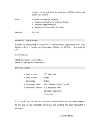 needs to be tracked. Here we used Atmel 89S52controller and
Silicon GSM modem.
Role: Software Development Engineer
 Requirements gathering and Code Design.
 Hardware Implementation.
 Software Implementation & Testing
Duration: 1 month
Academic Qualifications
Bachelor of Engineering in Electronics & communication engineering from Syed
Hashim college of Science and Technology, Affiliated to JNTU(H) , Hyderabad, in
2011.
Certifications:
ISTQB Foundation Level Certified.
Deutsch Language A1 Level Certified.
Personal Details
 Date of birth : 15th
July 1990.
 Marital Status : Single.
 Nationality : Indian.
 Languages known : Urdu, Telugu, English, Deutsch.
 Permanent address : S/o. Mahmood Khan
: Lb Nagar, Hyderabad.
: Telangana.
I hereby declare that all the statements stated above are true and complete
to the best of my knowledge and belief and nothing has been concealed /
distorted.
Manhad khan.
 