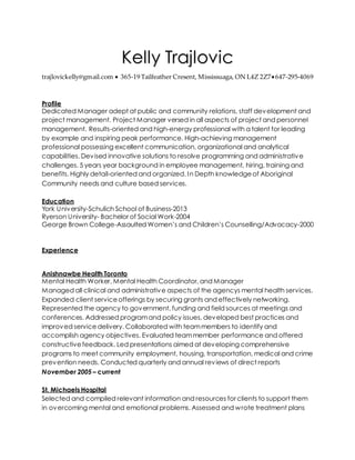 Kelly Trajlovic
trajlovickelly@gmail.com  365-19 Tailfeather Cresent, Mississuaga, ON L4Z 2Z7647-295-4069
Profile
Dedicated Manager adept at public and community relations, staff development and
project management. Project Manager versed in all aspects of project and personnel
management. Results-oriented and high-energy professional with a talent for leading
by example and inspiring peak performance. High-achieving management
professional possessing excellent communication, organizational and analytical
capabilities. Devised innovative solutions to resolve programming and administrative
challenges. 5 years year background in employee management, hiring, training and
benefits. Highly detail-oriented and organized. In Depth knowledgeof Aboriginal
Community needs and culture based services.
Education
York University-Schulich School of Business-2013
Ryerson University- Bachelor of Social Work-2004
George Brown College-Assaulted Women’s and Children’s Counselling/Advocacy-2000
Experience
Anishnawbe Health Toronto
Mental Health Worker, Mental Health Coordinator, and Manager
Managed all clinical and administrative aspects of the agencys mental health services.
Expanded client serviceofferings by securing grants and effectively networking.
Represented the agency to government, funding and field sources at meetings and
conferences. Addressed programand policy issues, developed best practices and
improved servicedelivery. Collaborated with teammembers to identify and
accomplish agency objectives. Evaluated teammember performance and offered
constructivefeedback. Led presentations aimed at developing comprehensive
programs to meet community employment, housing, transportation, medical and crime
prevention needs. Conducted quarterly and annual reviews of direct reports
November 2005 – current
St. Michaels Hospital
Selected and compiled relevant information and resources for clients to support them
in overcoming mental and emotional problems. Assessed and wrote treatment plans
 