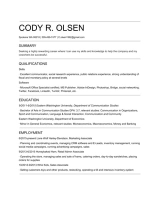  
CODY R. OLSEN 
Spokane WA 99218 | 509­499­7477 | C.olsen1992@gmail.com
 
SUMMARY 
Seeking a highly rewarding career where I can use my skills and knowledge to help the company and my 
coworkers be successful.
 
QUALIFICATIONS 
Skills 
∙ Excellent communicator, social research experience, public relations experience, strong understanding of 
fiscal and monetary policy at several levels 
Software 
∙ Microsoft Office Specialist certified, MS Publisher, Adobe InDesign, Photoshop, Bridge, social networking; 
Twitter, Facebook, LinkedIn, Tumblr, Pinterest, etc.
 
EDUCATION 
9/2011­6/2015 Eastern Washington University, Department of Communication Studies 
∙ Bachelor of Arts in Communication Studies GPA: 3.7, relevant studies: Communication in Organizations, 
Sport and Communication, Language & Social Interaction, Communication and Community 
Eastern Washington University, Department of Economics 
∙ Minor in General Economics, relevant studies: Microeconomics, Macroeconomics, Money and Banking
 
EMPLOYMENT 
6/2015­present Lone Wolf Harley­Davidson, Marketing Associate 
∙ Planning and coordinating events, managing CRM software and E­Leads, inventory management, running 
social media campaigns, running advertising campaigns, sales  
9/2013­6/2015 Honeybaked Ham, Retail Admin Associate 
∙ Operating the store, managing sales and sale of hams, catering orders, day­to­day sandwiches, placing 
orders for supplies 
10/2012­9/2013 Whiz Kids, Sales Associate 
∙ Selling customers toys and other products, restocking, operating a till and intensive inventory system
 
 
 