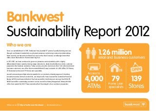 Bankwest
Sustainability Report 2012
Who we are
Since our establishment in 1895, Bankwest has provided 117 years of quality banking services
through our Western Australia focus, physical presence and strong community relationships.
More recently, we have also achieved success on the East Coast as a challenger brand that
offers a real alternative to the dominant big four.
In 2011-2012, we have continued to grow our presence across Australia, with a highly
differentiated brand, award-winning range of products, distinctive distribution, and a customer
proposition that delivers real value. Today, we are proud to claim more than 1.26 million retail and
business customers, use of the Commonwealth Bank Group’s network of 4,000 ATMs, 139 Stores,
72 Business Centres and 79 Home Loan specialists.
As well as receiving multiple industry awards for our products, diversity approach, banking
innovations and ecommerce solutions, we are proud to have received the Australian Financial
Review (AFR) Smart Investor Bank of the Year award (for the third year running), the 2012 AFR
SMILES award for outstanding customer service as well as Money Magazine’s Money Minder
of the Year award for 2012. These awards reflect the strength of our customer proposition.
4,000
Access to
ATMs Stores
1.26 millionretail and business customers
13979Home Loan
specialists
Follow us on https://twitter.com/bankwest | bankwest.com.au
 