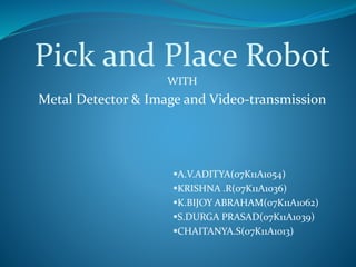 Pick and Place Robot
WITH
Metal Detector & Image and Video-transmission
A.V.ADITYA(07K11A1054)
KRISHNA .R(07K11A1036)
K.BIJOY ABRAHAM(07K11A1062)
S.DURGA PRASAD(07K11A1039)
CHAITANYA.S(07K11A1013)
 