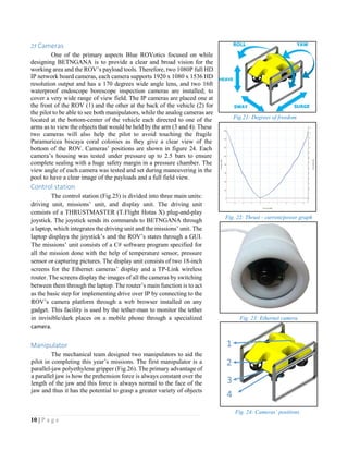 10 | P a g e
25 Cameras
One of the primary aspects Blue ROVotics focused on while
designing BETNGANA is to provide a clear and broad vision for the
working area and the ROV’s payload tools. Therefore, two 1080P full HD
IP network board cameras, each camera supports 1920 x 1080 x 1536 HD
resolution output and has a 170 degrees wide angle lens, and two 16ft
waterproof endoscope borescope inspection cameras are installed; to
cover a very wide range of view field. The IP cameras are placed one at
the front of the ROV (1) and the other at the back of the vehicle (2) for
the pilot to be able to see both manipulators, while the analog cameras are
located at the bottom-center of the vehicle each directed to one of the
arms as to view the objects that would be held by the arm (3 and 4). These
two cameras will also help the pilot to avoid touching the fragile
Paramuricea biscaya coral colonies as they give a clear view of the
bottom of the ROV. Cameras’ positions are shown in figure 24. Each
camera’s housing was tested under pressure up to 2.5 bars to ensure
complete sealing with a huge safety margin in a pressure chamber. The
view angle of each camera was tested and set during maneuvering in the
pool to have a clear image of the payloads and a full field view.
Control station
The control station (Fig.25) is divided into three main units:
driving unit, missions’ unit, and display unit. The driving unit
consists of a THRUSTMASTER (T.Flight Hotas X) plug-and-play
joystick. The joystick sends its commands to BETNGANA through
a laptop, which integrates the driving unit and the missions’ unit. The
laptop displays the joystick’s and the ROV’s states through a GUI.
The missions’ unit consists of a C# software program specified for
all the mission done with the help of temperature sensor, pressure
sensor or capturing pictures. The display unit consists of two 18-inch
screens for the Ethernet cameras’ display and a TP-Link wireless
router. The screens display the images of all the cameras by switching
between them through the laptop. The router’s main function is to act
as the basic step for implementing drive over IP by connecting to the
ROV’s camera platform through a web browser installed on any
gadget. This facility is used by the tether-man to monitor the tether
in invisible/dark places on a mobile phone through a specialized
camera.
Manipulator
The mechanical team designed two manipulators to aid the
pilot in completing this year’s missions. The first manipulator is a
parallel-jaw polyethylene gripper (Fig.26). The primary advantage of
a parallel jaw is how the prehension force is always constant over the
length of the jaw and this force is always normal to the face of the
jaw and thus it has the potential to grasp a greater variety of objects
Fig. 22: Thrust - current/power graph
Fig. 23: Ethernet camera
Fig.21: Degrees of freedom
Fig. 24: Cameras’ positions
 