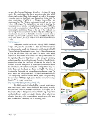 11 | P a g e
securely. The fingers of the jaw are driven by a 1.3kgf.cm DC geared
motor. The manipulator also has a servo-controlled joint which
allows pitch motion. Thus, the jaw can tilt upwards or downwards,
which has proven to significantly ease the missions for the pilot. The
other manipulator (Fig.27) is a 3-fingers intermeshing jaw
manipulator fig. The 3-fingers manipulator is small and can open
with a wide angle. The manipulators are used in inserting the
temperature sensor into the venting fluid, connecting the ESP to the
power and communications hub, collecting coral samples and oil
mats samples, installing a flange to the top of the wellhead and
recovering the mission-critical CubeSats. The idea of having two
manipulators has proven to shorten the missions’ execution time, as
the pilot does not have to ascend and descend to and from the surface
many times. Instead, the ROV can hold more than one attachment at
a time.
Tether system
Betngana is tethered with a 25m VideoRay tether. The tether
weighs 1.77kg and has a diameter of 1.5cm. The relations between
the tether drag, the speed, and the diameter are illustrated in Fig.39.
The coefficient of drag of cables ranges from 1.2 for unfaired cables;
0.5-0.6 for hair-faired cable; and 0.1-0.2 for faired cables which
depends on the diameter of the cable. Since the cylindrical form has
the highest coefficient of drag, the use of cable fairings to aid in drag
reduction can have a significant impact. Therefore, Blue ROVotics
managed to reduce the coefficient of drag of the tether by the
diameter reduction. Designed to be neutrally buoyant in fresh water,
the tether has a polyurethane outer jacket coating of low drag. The
tether lines are distributed as shown in Fig.28. The tether is
terminated at the topside end with an Ethernet and power plugs. The
tether power and voltage drop were calculated as shown in Fig.30.
The voltage drop across the tether is 4.91V, so the voltage reaching
the converters (43.09V) is high greater than the converter’s voltage
limit (36V) for proper conversions.
Slip-ring tether deployment system (STDS)
The ROV umbilical is handled by a manual winch system
that connects to a STDS shown in Fig.31. The usually neutrally
buoyant tether connects the ROV to the STDS, which pays out or
takes in the tether as the operator dictates. With the slip-ring system,
an electrical rotary joint is embedded within the subsea tether drum,
allowing for orderly tether payout/take-up which lessens tether wear
(but adds a level of complexity due to the rotary joint).
Fig. 25: Control station prototype
Fig. 26: Parallel-jaw gripper
Fig. 27: 3-fingers manipulator
Fig. 28: Tether and its lines
 