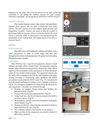 13 | P a g e
displayed for the pilot. This GUI has proven to be quite useful and
convenient to use during the training sessions. It's quite visually,
informative and handy. The design layout of the GUI is shown in Fig.33.
Co-pilot’s Window
This window displays sensors’ data, motors’ data and photos
captured from cameras that are used in deepwater coral study
mission. The GUI consists of several widgets: depth, pressure and
temperature. Co-pilot’s window was made to help the co-pilot in
performing different missions such as evaluating whether the coral
colony is growing, stable, or decreasing in size and measuring the
temperature of the venting fluid. The design layout of the GUI is
shown in Fig.34.
Safety
Policy statement
Blue ROVotics staff managed to design and follow some
safety precautions in order to avoid injury and stay safe
throughout the whole working duration. We prefer not to be safety
blinded but safety minded.
Staff safety
Blue ROVotics has a specialized ergonomics director, Zeyad
Medhat, and safety officer, Sondos Omar. The ergonomics director
designs safety instructions and protocols, whereas the safety officer
supervises the commitment to these precautions to ensure the utmost
safety of every member of the company. The ergonomics director and
the safety officer managed to provide the staff members with safety
training according to Oceaneering safety handbook and OSHA
precautions recommended by MATE center (Fig. 37). Lab protocols
were developed and hung as reminders in our workshop as shown in
Fig.36. Fire emergency equipment are hung beside the lab door for
any emergencies. Lab safety was sustained through:
 Wearing eye goggles during cutting and building the
mechanical body. (Fig.38)
 Using a well-closed laser-cutting machine. (Fig.38)
 Using fixed tools, like the drill station instead of the drill to
avoid any injuries. (Fig.38)
 Wearing gloves and lab coats while printing and welding the
electric boards. (Fig.39)
 Wearing ear blockers while using the saw station to block its
high sound from the user. (Fig.39)
 The workshop contains a first aid box for any injuries.
 Make sure that all the components are securely attached to
ROV before operation.
Fig. 35: Feedback mechanism
Fig. 34: Co-pilot’s window
Fig. 33: Pilot’s window
Fig. 36: Blue ROVotics workshop
 