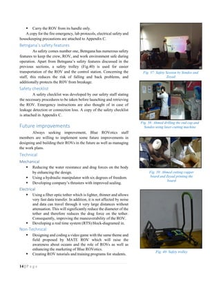 14 | P a g e
 Carry the ROV from its handle only.
A copy for the fire emergency, lab protocols, electrical safety and
housekeeping precautions are attached to Appendix C.
Betngana’s safety features
As safety comes number one, Betngana has numerous safety
features to keep the crew, ROV, and work environment safe during
operation. Apart from Betngana’s safety features discussed in the
previous sections, a safety trolley (Fig.40) is used for easier
transportation of the ROV and the control station. Concerning the
staff, this reduces the risk of falling and back problems, and
additionally protects the ROV from breakage.
Safety checklist
A safety checklist was developed by our safety staff stating
the necessary procedures to be taken before launching and retrieving
the ROV. Emergency instructions are also thought of in case of
leakage detection or connection loss. A copy of the safety checklist
is attached in Appendix C.
Future improvements
Always seeking improvement, Blue ROVotics staff
members are willing to implement some future improvements in
designing and building their ROVs in the future as well as managing
the work plans.
Technical
Mechanical
 Reducing the water resistance and drag forces on the body
by enhancing the design.
 Using a hydraulic manipulator with six degrees of freedom.
 Developing company’s thrusters with improved sealing.
Electrical
 Using a fiber optic tether which is lighter, thinner and allows
very fast data transfer. In addition, it is not affected by noise
and data can travel through it very large distances without
attenuation. This will significantly reduce the diameter of the
tether and therefore reduces the drag force on the tether.
Consequently, improving the maneuverability of the ROV.
 Developing a real time system (RTS) block-diagramed in.
Non-Technical
 Designing and coding a video game with the same theme and
field proposed by MATE ROV which will raise the
awareness about oceans and the role of ROVs as well as
enhancing the marketing of Blue ROVotics.
 Creating ROV tutorials and training programs for students.
Fig. 38: Ahmed drilling the end cap and
Sondos using laser-cutting machine
Fig. 39: Ahmed cutting copper
board and Zeyad printing the
board
Fig. 37: Safety Session by Sondos and
Zeyad
Fig. 40: Safety trolley
 