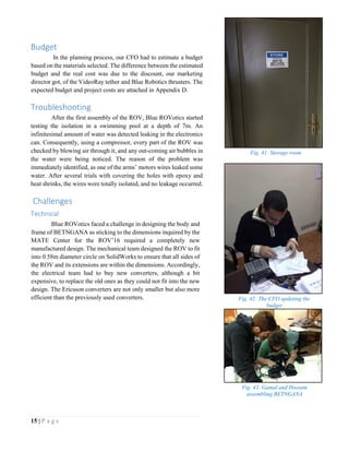 15 | P a g e
Budget
In the planning process, our CFO had to estimate a budget
based on the materials selected. The difference between the estimated
budget and the real cost was due to the discount, our marketing
director got, of the VideoRay tether and Blue Robotics thrusters. The
expected budget and project costs are attached in Appendix D.
Troubleshooting
After the first assembly of the ROV, Blue ROVotics started
testing the isolation in a swimming pool at a depth of 7m. An
infinitesimal amount of water was detected leaking in the electronics
can. Consequently, using a compressor, every part of the ROV was
checked by blowing air through it, and any out-coming air bubbles in
the water were being noticed. The reason of the problem was
immediately identified, as one of the arms’ motors wires leaked some
water. After several trials with covering the holes with epoxy and
heat shrinks, the wires were totally isolated, and no leakage occurred.
Challenges
Technical
Blue ROVotics faced a challenge in designing the body and
frame of BETNGANA as sticking to the dimensions inquired by the
MATE Center for the ROV’16 required a completely new
manufactured design. The mechanical team designed the ROV to fit
into 0.58m diameter circle on SolidWorks to ensure that all sides of
the ROV and its extensions are within the dimensions. Accordingly,
the electrical team had to buy new converters, although a bit
expensive, to replace the old ones as they could not fit into the new
design. The Ericsson converters are not only smaller but also more
efficient than the previously used converters.
Fig. 41: Storage room
Fig. 42: The CFO updating the
budget
Fig. 43: Gamal and Hossam
assembling BETNGANA
 