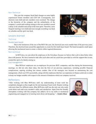 16 | P a g e
Non-Technical
This year the company faced fatal changes as some highly
experienced former members and CEO left. Consequently, new
elections were held and new members were recruited. The change
in the hierarchy of the company and the unfamiliarity of the
company’s system and working strategy to the new members caused
a delay in the schedule and a drop in the team spirit. Therefore, more
frequent meetings were held and soon enough everything was back
on schedule and the spirit was back.
Lessons learned
Technical
Double-layer board
Due to the limitations of the size of the ROV this year, the electrical cans were smaller than of the previous years.
Therefore, the electrical team seized this opportunity to create his first multi-layer board. The board occupied a small space
allowing the mechanical team to create a vehicle within required dimensions.
Non-technical
In ROVotics, we care about the employees in the first place; because we believe that a job is done better when
done with passion. We have learned to take after each other and our coach have provided us with the support that in turn,
created the spirit of a family among us.
Cost management:
Blue ROVers' employees are ex-employees for previous ROV companies, and thus during the brainstorming
meetings, we did not only share ideas, but also the fruit of our previous experiences, including possible financial
complications, aspiring avoiding last minute crashes. One of the strategies was focused on maintaining the cost
management, which our CFO successfully, along with the employees that have an experience in finance achieved, in order
to keep our budget suitable with respect to the amount of donations which our company received.
Reflections
“After working with Blue ROVotics staff, my understanding of team work has
completely changed, as they taught me the real meaning of team work. Despite working
with more than five different teams, Blue ROVotics staff was the only one who really
cared about each and every member's safety and satisfaction. Apart from the friendly
atmosphere working with this company has added a lot to my skills in mechanical
engineering and engaged me to learning more about cad designing.” ~ Sondos Omar
Fig. 44: Nada designing the arm
 