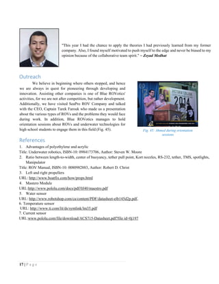 17 | P a g e
"This year I had the chance to apply the theories I had previously learned from my former
company. Also, I found myself motivated to push myself to the edge and never be biased to my
opinion because of the collaborative team spirit." ~ Zeyad Medhat
Outreach
We believe in beginning where others stopped, and hence
we are always in quest for pioneering through developing and
innovation. Assisting other companies is one of Blue ROVotics'
activities, for we are not after competition, but rather development.
Additionally, we have visited SeaPro ROV Company and talked
with the CEO, Captain Tarek Farouk who made us a presentation
about the various types of ROVs and the problems they would face
during work. In addition, Blue ROVotics manages to hold
orientation sessions about ROVs and underwater technologies for
high school students to engage them in this field (Fig. 45).
References
1. Advantages of polyethylene and acrylic
Title: Underwater robotics, ISBN-10: 0984173706, Author: Steven W. Moore
2. Ratio between length-to-width, center of buoyancy, tether pull point, Kort nozzles, RS-232, tether, TMS, spotlights,
Manipulator
Title: ROV Manual, ISBN-10: 0080982883, Author: Robert D. Christ
3. Left and right propellers
URL: http://www.boatfix.com/how/props.html
4. Mastero Module
URL:http://www.pololu.com/docs/pdf/0J40/maestro.pdf
5. Water sensor
URL: http://www.robotshop.com/ca/content/PDF/datasheet-elb145d2p.pdf,
6. Temperature sensor
URL: http://www.ti.com/lit/ds/symlink/lm35.pdf
7. Current sensor
URL:www.pololu.com/file/download/ACS715-Datasheet.pdf?file id=0j197
Fig. 45: Ahmed during orientation
sessions
 