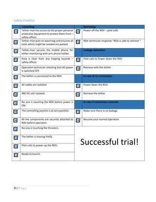21 | P a g e
Safety Checklist
Launching: Retrieving:
Tether-man has access to the proper personal
protective equipment to protect them from –
safety officer.
Power off the ROV – pilot calls
Tether-man puts on waist bag and ensures all
tools which might be needed are packed
ROV technician responds “ROV is safe to retrieve “
Tether-man secures the mobile phone for
tether monitoring with arm phone holder.
Leakage detection:
Area is clear from any tripping hazards –
safety officer.
Pilot calls to Power down the ROV
Operation technician checking that All power
is switched OFF.
Retrieve with the tether
The tether is connected to the ROV. In case of no connection:
All cables are Isolated. Power down the ROV
48V DC volt isolated. Retrieve the tether
No one is touching the ROV before power is
ON.
In case if connection restored:
The controlling joystick is at zero position. Make sure there is no leakage
All the components are securely attached to
ROV before operation.
Resume your normal operation
No one is touching the thrusters.
Successful trial!
The tether is moving freely.
Pilot calls to power up the ROV.
Ready to launch.
 