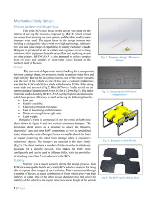 5 | P a g e
Mechanical Body Design
Mission strategy and design focus
This year, ROVotics' focus in the design was more on the
criteria of solving the missions proposed by MATE, which veered
our senses from creating our own system, and therefore readily made
thrusters were used. The major focus in the design process was
building a configurable vehicle with very high technology, relatively
low cost and wide range of capabilities to satisfy customer’s needs.
Betngana is produced to aid scientists and engineers in recovering
mission-critical equipment from the ocean floor and exploring oceans
on other planets. BETNGANA is also prepared to collect samples
from oil mats and samples of deep-water corals located in the
northern Gulf of Mexico.
Frame
The mechanical department started looking for a compromise
between compact shape, low pressure, steady streamline water flow and
high stability. During the designing process, one of the major concerns
was the size of the vehicle as one of this year’s customer preferences
was that the ROV could fit in a circle with diameter 0.58m. After doing
some trials and research (Fig.2) Blue ROVotics finally settled on the
current design of dimensions 0.44m x 0.35m x 0.29m(Fig.3). The major
materials used in building BETNGANA is polyethylene and aluminum,
which have proven efficiency, as well as having the following benefits:
 Low cost.
 Readily available.
 Excellent corrosion resistance.
 Ease of machining and fabrication.
 Moderate strength-to-weight ratio.
 Light weight.
Betngana’s frame is composed of one horizontal polyethylene
sheet shown in figure 4 and two vertical aluminum bumpers. The
horizontal sheet serves as a structure to attach the thrusters,
electronics’ cans and other ROV components as well as specialized
tools, whereas the vertical bumper frames are used to absorb the force
of impact protecting the robot from damage when it encounters
underwater objects. The bumpers are attached to the sheet firmly
(Fig.5). The sheet contains a number of holes in order to attach any
payloads for a specific mission. This makes the ROV more
configurable and can be used in different fields, with the possibility
of attaching more than 5 extra devices to the ROV.
Stability
Stability was a major concern during the design process. Blue
ROVotics managed to build a very stable ROV which is essential for being
able to capture clear images of coral colonies. This is maintained through
a number of factors, as equal distribution of forces which gives very high
stability in water. One of the other design characteristics that affect the
stability of the vehicle is the aspect ratio (total mean length of the vehicle
Fig. 2: Discussing possible motor
configurations
Fig. 3: Betngana on SolidWorks
Fig.4: The ROV’s polyethylene sheet
Fig. 2: Betngana during “Mission to
Europa”
 