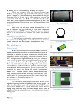 7 | P a g e
Can be used for canisters for up to 20 meters deep in water.
All the cans are tightly sealed with 2 polyethylene end caps.
Each cap has two greased O-rings incorporated in it, sustaining complete
sealing. Fig.8 and fig.9 depicts the structure of the cans and the end caps.
Holes are drilled in the end caps in order to pass the wiring of the
components inside of the cans. Each wire is threaded through two O-
rings, which settle down into the hole tightened around the wire. This
sustains total sealing of the electronics cans. Fig.10 shows the electronic
can holder.
Heat Sink
When used with maximum current, the temperature of the
DC/DC convertors rises to a temperature of 127°C. Thus, calculations
were carried out on ANSYS Transient Thermal to determine the time
needed for the convertors to cool down and how will this heat affect the
can.
Simulations and drag forces
A very small area is subjected to maximum pressure, which is
low as compared to the high thrust force of the motors used. Moreover,
the rest of the body does not experience any unbalancing forces.
Electrical system
System layout
As Blue ROVotics aspires development, its R&D department
started addressing one of the major technical limitations facing ROV
companies by designing an Ethernet control system instead of using
the standard protocol RS485 used by most of the companies. Most of
ROV companies cannot attach additional devices to their vehicles in
order to perform various tasks. As a result, they are forced to rebuild
or rent a new vehicle for each task, which is very costly. On the other
hand, an Ethernet-based system is configurable, which means
unlimited devices can be attached to the system by just extending the
network switch. After designing the full system, a power budget was
developed to ensure safe power and current consumptions.
BETNGANA’s electrical system is divided among two electronic
cans: one main-control can and one power conversion can; which
enclose all of its electronic components. The system diagram and
power budget are illustrated in Appendix A.
Main-control can
This can contains one multilayer control board. A layer for two
ericsson converters, Ethernet-to-serial convertor, network switch. The
other layer for Arduino mega with two Pololu dual VNH5019 motor
driver shield, AltiMU-10 V4 sensor, Temperature sensor, Pressure
sensor, Water Detection Sensor (extra two analog sensors could be
added), two Ethernet cameras, four servo motors for arms and cameras’
tilting system.
Fig. 11: Heat sink calculations
Fig. 12: Double layer control board
Fig. 9: Aluminium can
Fig. 10: Can holder
Fig. 13: Control board top layer
 