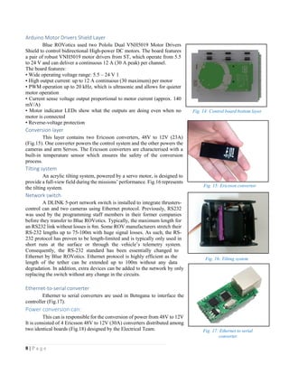 8 | P a g e
Arduino Motor Drivers Shield Layer
Blue ROVotics used two Pololu Dual VNH5019 Motor Drivers
Shield to control bidirectional High-power DC motors. The board features
a pair of robust VNH5019 motor drivers from ST, which operate from 5.5
to 24 V and can deliver a continuous 12 A (30 A peak) per channel.
The board features:
• Wide operating voltage range: 5.5 – 24 V 1
• High output current: up to 12 A continuous (30 maximum) per motor
• PWM operation up to 20 kHz, which is ultrasonic and allows for quieter
motor operation
• Current sense voltage output proportional to motor current (approx. 140
mV/A)
• Motor indicator LEDs show what the outputs are doing even when no
motor is connected
• Reverse-voltage protection
Conversion layer
This layer contains two Ericsson converters, 48V to 12V (23A)
(Fig.15). One converter powers the control system and the other powers the
cameras and arm Servos. The Ericsson converters are characterised with a
built-in temperature sensor which ensures the safety of the conversion
process.
Tilting system
An acrylic tilting system, powered by a servo motor, is designed to
provide a full-view field during the missions’ performance. Fig.16 represents
the tilting system.
Network switch
A DLINK 5-port network switch is installed to integrate thrusters-
control can and two cameras using Ethernet protocol. Previously, RS232
was used by the programming staff members in their former companies
before they transfer to Blue ROVotics. Typically, the maximum length for
an RS232 link without losses is 8m. Some ROV manufacturers stretch their
RS-232 lengths up to 75-100m with huge signal losses. As such, the RS-
232 protocol has proven to be length-limited and is typically only used in
short runs at the surface or through the vehicle’s telemetry system.
Consequently, the RS-232 standard has been essentially changed to
Ethernet by Blue ROVotics. Ethernet protocol is highly efficient as the
length of the tether can be extended up to 100m without any data
degradation. In addition, extra devices can be added to the network by only
replacing the switch without any change in the circuits.
Ethernet-to-serial converter
Ethernet to serial converters are used in Betngana to interface the
controller (Fig.17).
Power conversion can:
This can is responsible for the conversion of power from 48V to 12V
It is consisted of 4 Ericsson 48V to 12V (30A) converters distributed among
two identical boards (Fig.18) designed by the Electrical Team.
Fig. 16: Tilting system
Fig. 15: Ericsson convertor
Fig. 17: Ethernet to serial
converter
Fig. 14: Control board bottom layer
 