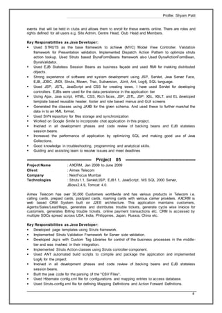 Profile: Shyam Patil
4
events that will be held in clubs and allows them to enroll for these events online. There are roles and
rights defined for all users e.g. Site Admin, Centre Head, Club Head and Members.
Key Responsibilities as Java Developer:
 Used STRUTS as the base framework to achieve (MVC) Model View Controller. Validation
framework for Presentation validation. Implemented Dispatch Action Pattern to optimize struts
action lookup. Used Struts based DynaFormBeans framework also Used DynaActionFormBean,
DynaValidator.
 Used EJB Stateless Session Beans as business façade and used RMI for invoking distributed
objects.
 Strong experience of software and system development using JSP, Servlet, Java Server Face,
EJB, JDBC, JNDI, Struts, Maven, Trac, Subversion, JUnit, Ant, Log4j, SQL language.
 Used JSP, JSTL, JavaScript and CSS for creating views. I have used Servlet for developing
controllers. EJBs were used for the data persistence in the application tier
 Using Ajax, Java script, HTML, CSS, Rich faces, JSP, JSTL, JSP, XSL, XSLT, and EL developed
template based reusable header, footer and role based menus and GUI screens
 Generated the classes using JAXB for the given schema. And used these to further marshal the
data in to an XML format.
 Used SVN repository for files storage and synchronization
 Worked on Google Smile to incorporate chat application in this project.
 Involved in all development phases and code review of backing beans and EJB stateless
session beans.
 Increased the performance of application by optimizing SQL and making good use of Java
Collections.
 Good knowledge in troubleshooting, programming and analytical skills.
 Guiding and assisting team to resolve issues and meet deadlines
---------------------------------------------- Project 05 --------------------------------------------------
Project Name : AXCRM, Jan 2008 to June 2009
Client : Airnex Telecom
Company : NextFocus Mumbai
Technologies : Struts1.1, Servlet/JSP, EJB1.1, JavaScript, MS SQL 2000 Server,
JBoss2.4.9, Tomcat 4.0.
Airnex Telecom has over 30,000 Customers worldwide and has various products in Telecom i.e.
calling cards, prepaid cards, postpaid cards, roaming cards with various carrier providers. AXCRM is
web based CRM System built on J2EE architecture. This application maintains customers,
Agents/Sales/Lead/Reps, generates and distributes trouble tickets, generate cycle wise invoice for
customers, generates Billing trouble tickets, online payment transactions etc. CRM is accessed by
multiple SDCs spread across USA, India, Philippines, Japan, Russia, China etc.
Key Responsibilities as Java Developer:
 Developed page templates using Struts framework.
 Implemented Struts Validation Framework for Server side validation.
 Developed Jsp’s with Custom Tag Libraries for control of the business processes in the middle-
tier and was involved in their integration.
 Implemented Struts Action classes using Struts controller component.
 Used ANT automated build scripts to compile and package the application and implemented
Log4j for the project.
 Involved in all development phases and code review of backing beans and EJB stateless
session beans.
 Built the java code for the parsing of the "CSV Files".
 Used Hibernate config.xml file for configurations and mapping entries to access database.
 Used Struts-config.xml file for defining Mapping Definitions and Action Forward Definitions.
 