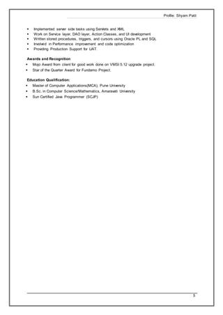 Profile: Shyam Patil
5
 Implemented server side tasks using Servlets and XML
 Work on Service layer, DAO layer, Action Classes, and UI development
 Written stored procedures, triggers, and cursors using Oracle PL and SQL
 Involved in Performance improvement and code optimization
 Providing Production Support for UAT.
Awards and Recognition
 Mojo Award from client for good work done on VMSI 5.12 upgrade project.
 Star of the Quarter Award for Fundamo Project.
Education Qualification:
 Master of Computer Applications(MCA), Pune University
 B.Sc. in Computer Science/Mathematics, Amaravati University
 Sun Certified Java Programmer (SCJP)
 