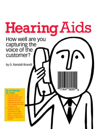 HearingAids
In 50 Words
Or Less
•	 The voice of the
customer (VOC) is an
important source of
feedback, but many
organizations don’t put
much thought into how
they gather it.
•	 A recent study re-
vealed one means
of collection usually
doesn’t cover every-
thing, so a more com-
prehensive approach is
needed.
How well are you
capturing the
voice of the
customer?
by D. Randall Brandt
 