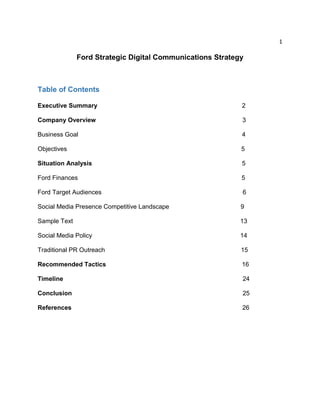 1
Ford Strategic Digital Communications Strategy
Table of Contents
Executive Summary 2
Company Overview 3
Business Goal 4
Objectives 5
Situation Analysis 5
Ford Finances 5
Ford Target Audiences 6
Social Media Presence Competitive Landscape 9
Sample Text 13
Social Media Policy 14
Traditional PR Outreach 15
Recommended Tactics 16
Timeline 24
Conclusion 25
References 26
 