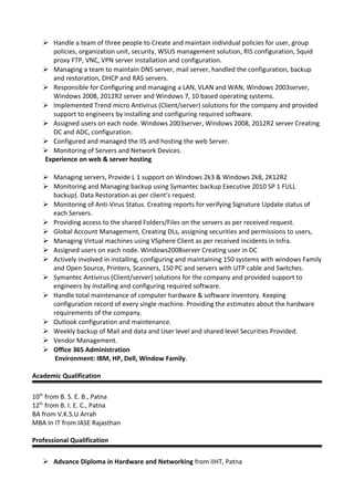  Handle a team of three people to Create and maintain individual policies for user, group
policies, organization unit, security, WSUS management solution, RIS configuration, Squid
proxy FTP, VNC, VPN server installation and configuration.
 Managing a team to maintain DNS server, mail server, handled the configuration, backup
and restoration, DHCP and RAS servers.
 Responsible for Configuring and managing a LAN, VLAN and WAN, Windows 2003server,
Windows 2008, 2012R2 server and Windows 7, 10 based operating systems.
 Implemented Trend micro Antivirus (Client/server) solutions for the company and provided
support to engineers by installing and configuring required software.
 Assigned users on each node. Windows 2003server, Windows 2008, 2012R2 server Creating
DC and ADC, configuration.
 Configured and managed the IIS and hosting the web Server.
 Monitoring of Servers and Network Devices.
Experience on web & server hosting
 Managing servers, Provide L 1 support on Windows 2k3 & Windows 2k8, 2K12R2
 Monitoring and Managing backup using Symantec backup Executive 2010 SP 1 FULL
backup). Data Restoration as per client’s request.
 Monitoring of Anti-Virus Status. Creating reports for verifying Signature Update status of
each Servers.
 Providing access to the shared Folders/Files on the servers as per received request.
 Global Account Management, Creating DLs, assigning securities and permissions to users,
 Managing Virtual machines using VSphere Client as per received incidents in Infra.
 Assigned users on each node. Windows2008server Creating user in DC
 Actively involved in installing, configuring and maintaining 150 systems with windows Family
and Open Source, Printers, Scanners, 150 PC and servers with UTP cable and Switches.
 Symantec Antivirus (Client/server) solutions for the company and provided support to
engineers by installing and configuring required software.
 Handle total maintenance of computer hardware & software inventory. Keeping
configuration record of every single machine. Providing the estimates about the hardware
requirements of the company.
 Outlook configuration and maintenance.
 Weekly backup of Mail and data and User level and shared level Securities Provided.
 Vendor Management.
 Office 365 Administration
Environment: IBM, HP, Dell, Window Family.
Academic Qualification
10th
from B. S. E. B., Patna
12th
from B. I. E. C., Patna
BA from V.K.S.U Arrah
MBA In IT from IASE Rajasthan
Professional Qualification
 Advance Diploma in Hardware and Networking from IIHT, Patna
 