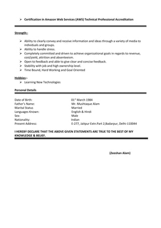  Certification in Amazon Web Services (AWS) Technical Professional Accreditation
Strength:-
 Ability to clearly convey and receive information and ideas through a variety of media to
individuals and groups.
 Ability to handle stress.
 Completely committed and driven to achieve organizational goals in regards to revenue,
cost/yield, attrition and absenteeism.
 Open to feedback and able to give clear and concise feedback.
 Stability with job and high ownership level.
 Time Bound, Hard Working and Goal Oriented
Hobbies:-
 Learning New Technologies
Personal Details
Date of Birth: 01st
March 1984
Father’s Name: Mr. Mushtaque Alam
Marital Status Married
Languages Known: English & Hindi
Sex: Male
Nationality: Indian
Present Address: E-277, Jaitpur Extn.Part 2,Badarpur, Delhi-110044
I HEREBY DECLARE THAT THE ABOVE GIVEN STATEMENTS ARE TRUE TO THE BEST OF MY
KNOWLEDGE & BELIEF.
(Zeeshan Alam)
 