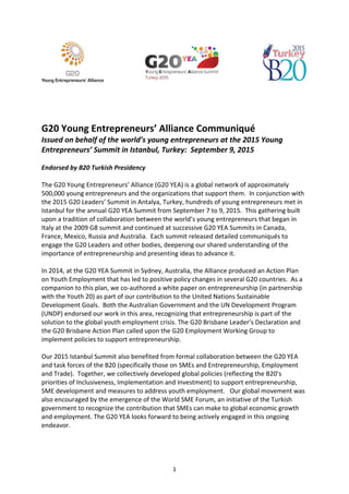1
G20 Young Entrepreneurs’ Alliance Communiqué
Issued on behalf of the world’s young entrepreneurs at the 2015 Young
Entrepreneurs’ Summit in Istanbul, Turkey: September 9, 2015
Endorsed by B20 Turkish Presidency
The G20 Young Entrepreneurs’ Alliance (G20 YEA) is a global network of approximately
500,000 young entrepreneurs and the organizations that support them. In conjunction with
the 2015 G20 Leaders’ Summit in Antalya, Turkey, hundreds of young entrepreneurs met in
Istanbul for the annual G20 YEA Summit from September 7 to 9, 2015. This gathering built
upon a tradition of collaboration between the world’s young entrepreneurs that began in
Italy at the 2009 G8 summit and continued at successive G20 YEA Summits in Canada,
France, Mexico, Russia and Australia. Each summit released detailed communiqués to
engage the G20 Leaders and other bodies, deepening our shared understanding of the
importance of entrepreneurship and presenting ideas to advance it.
In 2014, at the G20 YEA Summit in Sydney, Australia, the Alliance produced an Action Plan
on Youth Employment that has led to positive policy changes in several G20 countries. As a
companion to this plan, we co-authored a white paper on entrepreneurship (in partnership
with the Youth 20) as part of our contribution to the United Nations Sustainable
Development Goals. Both the Australian Government and the UN Development Program
(UNDP) endorsed our work in this area, recognizing that entrepreneurship is part of the
solution to the global youth employment crisis. The G20 Brisbane Leader’s Declaration and
the G20 Brisbane Action Plan called upon the G20 Employment Working Group to
implement policies to support entrepreneurship.
Our 2015 Istanbul Summit also benefited from formal collaboration between the G20 YEA
and task forces of the B20 (specifically those on SMEs and Entrepreneurship, Employment
and Trade). Together, we collectively developed global policies (reflecting the B20’s
priorities of Inclusiveness, Implementation and Investment) to support entrepreneurship,
SME development and measures to address youth employment. Our global movement was
also encouraged by the emergence of the World SME Forum, an initiative of the Turkish
government to recognize the contribution that SMEs can make to global economic growth
and employment. The G20 YEA looks forward to being actively engaged in this ongoing
endeavor.
 