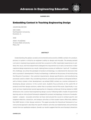 summer 2013	 1
summer 2013
Advances in Engineering Education
Embedding Context in Teaching Engineering Design
XAVER NEUMEYER
Wei Chen
Northwestern University
Evanston, IL
AND
ANN F. McKENNA
Arizona State University
Mesa, AZ
ABSTRACT
Understanding the global, societal, environmental and economic (GSEE) context of a product,
process or system is critical to an engineer’s ability to design and innovate. The already packed
curricula in engineering programs provide few occasions to offer meaningful experiences to ad-
dress this issue, and most departments delegate this requirement to an early cornerstone or later
capstone design experience as a result, making these courses an ineffective “catch all”. To address
this challenge, we utilize the paradigm of product archaeology, to understand the decisions that
led to a product’s development. Product archaeology is defined as the process of reconstructing
the lifecycle of a product – the customer requirements, design specifications, and manufacturing
processes used to create it. By considering products, processes and systems as designed artifacts
with a history rooted in their development, we embed GSEE context as a central component in
developing design solutions. In the current work, students focus primarily on the useful life of
products and their design solutions, rather than on product end-of-life issues. Specifically, in our
work we have implemented several approaches to integrate contextual thinking related to GSEE
dimensions into a senior level engineering design course. Following Kolb’s model of experiential
learning and an instructional framework adapted for product archaeology (inclusive of evaluate-
explain – prepare - excavate activities) we have restructured the course to embed specific and
targeted reflection, dissection, and analysis activities so that student teams effectively address
the GSEE factors in their design solutions. This paper provides the theoretical framework of our
instructional approach, describes the specific didactic activities we implemented, and summarizes
results from our qualitative analysis. Overall, our results suggest that the use of product dissection
 