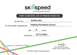 THIS CERTIFICATE IS PRESENTED TO
Mr./Ms./Mrs.
For Successfully completing the
Awarded on
with Grade
@2016 BlueCamphor Technologies(p)Ltd
Sanjay Verma, Founder & CEO
Krishna Nm
Hadoop Foundation Course
A
07/17/2016
License No - HDFC07161716005
for the serious learner
 