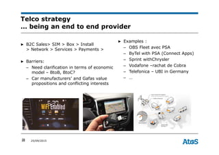 26 25/09/2015
Telco strategy
… being an end to end provider
26
▶ B2C Sales> SIM > Box > Install
> Network > Services > Payments >
▶ Barriers:
– Need clarification in terms of economic
model – BtoB, BtoC?
– Car manufacturers’ and Gafas value
propositions and conflicting interests
▶ Examples :
– OBS Fleet avec PSA
– ByTel with PSA (Connect Apps)
– Sprint withChrysler
– Vodafone –rachat de Cobra
– Telefonica – UBI in Germany
– …
 