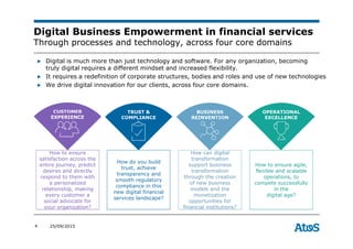 4 25/09/2015
Digital Business Empowerment in financial services
Through processes and technology, across four core domains
▶ Digital is much more than just technology and software. For any organization, becoming
truly digital requires a different mindset and increased flexibility.
▶ It requires a redefinition of corporate structures, bodies and roles and use of new technologies
▶ We drive digital innovation for our clients, across four core domains.
How to ensure
satisfaction across the
entire journey, predict
desires and directly
respond to them with
a personalized
relationship, making
every customer a
social advocate for
your organization?
CUSTOMER
EXPERIENCE
How do you build
trust, achieve
transparency and
smooth regulatory
compliance in this
new digital financial
services landscape?
TRUST &
COMPLIANCE
How can digital
transformation
support business
transformation
through the creation
of new business
models and the
monetization
opportunities for
financial institutions?
BUSINESS
REINVENTION
How to ensure agile,
flexible and scalable
operations, to
compete successfully
in the
digital age?
OPERATIONAL
EXCELLENCE
 