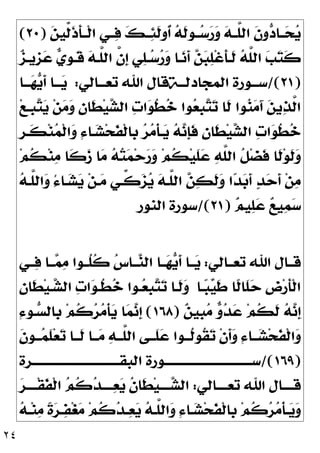 ٢٤

‫ﻦ‬‫ﱢﻴ‬
‫ﻟ‬‫ﹶ‬
‫ﺫ‬‫ﹶ‬
‫ﺄ‬‫ﹾــ‬‫ﻟ‬‫ﺍ‬ ‫ــﻲ‬
‫ﻓ‬ 
‫ﻚ‬‫ــ‬
‫ﺌ‬‫ﹶ‬
‫ﻟ‬‫ﹸﻭ‬
‫ﺃ‬ 
‫ﻪ‬‫ﹶ‬
‫ﻟ‬‫ــﻮ‬
‫ﺳ‬
‫ﺭ‬
‫ﻭ‬ 
‫ﻪ‬‫ﱠــ‬
‫ﻠ‬‫ﺍﻟ‬ ‫ﹶ‬
‫ﻥ‬‫ﻭ‬
‫ﺩ‬‫ــﺎ‬
‫ﺤ‬
‫ﻳ‬
)
٢٠
(

‫ﺰ‬‫ﹺﻳـ‬
‫ﺰ‬
‫ﻋ‬ 
‫ﻱ‬‫ﹺ‬
‫ﻮ‬‫ﹶـ‬
‫ﻗ‬ 
‫ﻪ‬‫ﱠـ‬
‫ﻠ‬‫ﺍﻟ‬ ‫ﱠ‬
‫ﻥ‬‫ﹺ‬
‫ﺇ‬ ‫ﻲ‬
‫ﻠ‬‫ـ‬
‫ﺳ‬
‫ﺭ‬
‫ﻭ‬ ‫ـﺎ‬
‫ﻧ‬‫ﹶ‬
‫ﺃ‬ 
‫ﻦ‬
‫ﺒ‬
‫ﻠ‬‫ﹾ‬‫ﻏ‬‫ﹶ‬
‫ﺄ‬‫ﹶـ‬
‫ﻟ‬ 
‫ﻪ‬‫ﱠ‬
‫ﻠ‬‫ﺍﻟ‬ 
‫ﺐ‬
‫ﺘ‬‫ﹶ‬
‫ﻛ‬
)
٢١
/(
‫ـﻮﺭﺓ‬‫ـ‬‫ﺳـ‬
‫ـﺔ‬‫ـ‬‫ﺍﻟﻤﺠﺎﺩﻟـ‬
‫ـﺎﻟﻲ‬‫ـ‬‫ﺗﻌـ‬ ‫ﺍﷲ‬ ‫ﻗﺎﻝ‬
:
‫ـﺎ‬‫ـ‬‫ـ‬
‫ﻬ‬
‫ﻳ‬‫ﹶ‬
‫ﺃ‬ ‫ـﺎ‬‫ـ‬‫ـ‬
‫ﻳ‬
‫ﻊ‬‫ﹺـ‬
‫ﺒ‬
‫ﺘ‬
‫ﻳ‬ ‫ﻦ‬
‫ﻣ‬
‫ﻭ‬ 
‫ﻥ‬‫ﹶﺎ‬
‫ﻄ‬‫ﻴ‬
‫ﺸ‬‫ﺍﻟ‬ 
‫ﺕ‬‫ﺍ‬
‫ﻮ‬‫ﹸ‬
‫ﻄ‬
‫ﺧ‬ ‫ﻮﺍ‬
‫ﻌ‬‫ﹺ‬
‫ﺒ‬
‫ﺘ‬
‫ﺗ‬ ‫ﹶﺎ‬
‫ﻟ‬ ‫ﻮﺍ‬
‫ﻨ‬
‫ﻣ‬َ‫ﺁ‬ 
‫ﻦ‬‫ﻳ‬
‫ﺬ‬‫ﱠ‬
‫ﻟ‬‫ﺍ‬
‫ﹺ‬
‫ﺮ‬‫ﹶـ‬
‫ﻜ‬‫ﻨ‬
‫ﻤ‬‫ﹾ‬‫ﻟ‬‫ﺍ‬
‫ﻭ‬ ِ‫ﺀ‬‫ـﺎ‬
‫ﺸ‬‫ﺤ‬‫ﹶ‬
‫ﻔ‬‫ﹾ‬‫ﻟ‬‫ﹺﺎ‬
‫ﺑ‬ 
‫ﺮ‬
‫ﻣ‬‫ﹾ‬‫ﺄ‬‫ـ‬
‫ﻳ‬ 
‫ﻪ‬
‫ﻧ‬‫ﹺ‬
‫ﺈ‬‫ﹶ‬
‫ﻓ‬ 
‫ﻥ‬‫ﹶﺎ‬
‫ﻄ‬‫ﻴ‬
‫ﺸ‬‫ﺍﻟ‬ 
‫ﺕ‬‫ﺍ‬
‫ﻮ‬‫ﹸ‬
‫ﻄ‬
‫ﺧ‬
‫ﻢ‬‫ﹸ‬
‫ﻜ‬‫ﻨ‬
‫ﻣ‬ ‫ﹶﺎ‬
‫ﻛ‬
‫ﺯ‬ ‫ﺎ‬
‫ﻣ‬ 
‫ﻪ‬
‫ﺘ‬
‫ﻤ‬‫ﺣ‬
‫ﺭ‬
‫ﻭ‬ ‫ﻢ‬‫ﹸ‬
‫ﻜ‬‫ﻴ‬‫ﹶ‬
‫ﻠ‬
‫ﻋ‬ 
‫ﻪ‬‫ﱠ‬
‫ﻠ‬‫ﺍﻟ‬ ‫ﹸ‬
‫ﻞ‬‫ﻀ‬‫ﹶ‬
‫ﻓ‬ ‫ﹶﺎ‬
‫ﻟ‬‫ﻮ‬‫ﹶ‬
‫ﻟ‬
‫ﻭ‬
‫ﻦ‬
‫ﻣ‬

‫ﻪ‬‫ﱠـ‬
‫ﻠ‬‫ﺍﻟ‬
‫ﻭ‬ ُ‫ﺀ‬‫ـﺎ‬
‫ﺸ‬
‫ﻳ‬ ‫ﻦ‬‫ـ‬
‫ﻣ‬ ‫ﱢـﻲ‬
‫ﻛ‬
‫ﺰ‬
‫ﻳ‬ 
‫ﻪ‬‫ﱠـ‬
‫ﻠ‬‫ﺍﻟ‬ 
‫ﻦ‬
‫ﻜ‬‫ﹶ‬
‫ﻟ‬
‫ﻭ‬ ‫ﺍ‬
‫ﺪ‬
‫ﺑ‬‫ﹶ‬
‫ﺃ‬ 
‫ﺪ‬
‫ﺣ‬‫ﹶ‬
‫ﺃ‬

‫ﻢ‬‫ﻴ‬
‫ﻠ‬
‫ﻋ‬ 
‫ﻊ‬‫ﻴ‬
‫ﻤ‬
‫ﺳ‬
)
٢١
/(
‫ﺍﻟﻨﻮﺭ‬ ‫ﺳﻮﺭﺓ‬
‫ﺗﻌــﺎﻟﻲ‬ ‫ﺍﷲ‬ ‫ﻗــﺎﻝ‬
:
‫ــﻲ‬
‫ﻓ‬ ‫ــﺎ‬
‫ﻤ‬
‫ﻣ‬ ‫ﹸــﻮﺍ‬
‫ﻠ‬‫ﹸ‬
‫ﻛ‬ 
‫ﺱ‬‫ــﺎ‬
‫ﻨ‬‫ﺍﻟ‬ ‫ــﺎ‬
‫ﻬ‬
‫ﻳ‬‫ﹶ‬
‫ﺃ‬ ‫ــﺎ‬
‫ﻳ‬
‫ـﺎ‬
‫ﺒ‬
‫ﻴ‬‫ﹶ‬
‫ﻃ‬ ‫ﹰﺎ‬
‫ﻟ‬‫ﹶﺎ‬
‫ﻠ‬
‫ﺣ‬ ‫ﹺ‬
‫ﺽ‬‫ﺭ‬‫ﹶ‬
‫ﺄ‬‫ﹾ‬‫ﻟ‬‫ﺍ‬

‫ﻥ‬‫ﹶﺎ‬
‫ﻄ‬‫ﻴ‬‫ـ‬
‫ﺸ‬‫ﺍﻟ‬ 
‫ﺕ‬‫ﺍ‬
‫ﻮ‬‫ﹸـ‬
‫ﻄ‬
‫ﺧ‬ ‫ـﻮﺍ‬
‫ﻌ‬‫ﹺ‬
‫ﺒ‬
‫ﺘ‬
‫ﺗ‬ ‫ﹶـﺎ‬
‫ﻟ‬
‫ﻭ‬

‫ﻦ‬‫ﹺﻴ‬
‫ﺒ‬
‫ﻣ‬ 
‫ﻭ‬
‫ﺪ‬
‫ﻋ‬ ‫ﻢ‬‫ﹸ‬
‫ﻜ‬‫ﹶ‬
‫ﻟ‬ 
‫ﻪ‬
‫ﻧ‬‫ﹺ‬
‫ﺇ‬
)
١٦٨
(
ِ‫ﺀ‬‫ـﻮ‬
‫ﺴ‬‫ﹺﺎﻟ‬
‫ﺑ‬ ‫ﻢ‬‫ﹸ‬
‫ﻛ‬
‫ﺮ‬
‫ﻣ‬‫ﹾ‬‫ﺄ‬
‫ﻳ‬ ‫ﺎ‬
‫ﻤ‬
‫ﻧ‬‫ﹺ‬
‫ﺇ‬
‫ﹶ‬
‫ﻥ‬‫ـﻮ‬‫ـ‬‫ـ‬
‫ﻤ‬‫ﹶ‬
‫ﻠ‬‫ﻌ‬
‫ﺗ‬ ‫ـﺎ‬‫ـ‬‫ﹶـ‬
‫ﻟ‬ ‫ــﺎ‬
‫ﻣ‬ 
‫ﻪ‬‫ـ‬‫ـ‬‫ﱠـ‬
‫ﻠ‬‫ﺍﻟ‬ ‫ﹶــﻰ‬
‫ﻠ‬
‫ﻋ‬ ‫ـﻮﺍ‬‫ـ‬‫ﹸـ‬
‫ﻟ‬‫ﹸﻮ‬
‫ﻘ‬
‫ﺗ‬ ‫ﹾ‬‫ﻥ‬‫ﹶ‬
‫ﺃ‬
‫ﻭ‬ ِ‫ﺀ‬‫ــﺎ‬
‫ﺸ‬‫ﺤ‬‫ﹶ‬
‫ﻔ‬‫ﹾ‬‫ﻟ‬‫ﺍ‬
‫ﻭ‬
)
١٦٩
/(
‫ـﺮﺓ‬‫ـ‬‫ﺍﻟﺒﻘـــــــــــــــــــــــــــــــ‬ ‫ـﻮﺭﺓ‬‫ـ‬‫ﺳـــــــــــــــــــــــــــــــ‬
‫ﺗﻌــــﺎﻟﻲ‬ ‫ﺍﷲ‬ ‫ﻗــــﺎﻝ‬
:

‫ﺮ‬‫ﹾــــ‬‫ﻘ‬‫ﹶ‬
‫ﻔ‬‫ﹾ‬‫ﻟ‬‫ﺍ‬ 
‫ﻢ‬‫ﹸ‬
‫ﻛ‬
‫ﺪ‬‫ــــ‬
‫ﻌ‬
‫ﻳ‬ ‫ﹸ‬
‫ﻥ‬‫ﹶﺎ‬
‫ﻄ‬‫ﻴ‬‫ــــ‬
‫ﺸ‬‫ﺍﻟ‬

‫ﻪ‬‫ـ‬‫ـ‬‫ﻨ‬
‫ﻣ‬ ‫ﹰ‬
‫ﺓ‬
‫ﺮ‬‫ـ‬‫ـ‬
‫ﻔ‬‫ﻐ‬
‫ﻣ‬ ‫ﻢ‬‫ﹸ‬
‫ﻛ‬
‫ﺪ‬‫ـ‬‫ـ‬
‫ﻌ‬
‫ﻳ‬ 
‫ﻪ‬‫ـ‬‫ـ‬‫ﱠ‬
‫ﻠ‬‫ﺍﻟ‬
‫ﻭ‬ ِ‫ﺀ‬‫ـﺎ‬‫ـ‬
‫ﺸ‬‫ﺤ‬‫ﹶ‬
‫ﻔ‬‫ﹾ‬‫ﻟ‬‫ﹺﺎ‬
‫ﺑ‬ ‫ﻢ‬‫ﹸ‬
‫ﻛ‬
‫ﺮ‬
‫ﻣ‬‫ﹾ‬‫ﺄ‬‫ـ‬‫ـ‬
‫ﻳ‬
‫ﻭ‬
 