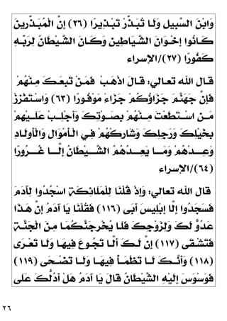٢٦
‫ﺍ‬
‫ﺮ‬‫ﻳ‬
‫ﺬ‬‫ـ‬‫ﺒ‬
‫ﺗ‬ ‫ﺭ‬‫ﱢ‬
‫ﺬ‬‫ـ‬
‫ﺒ‬
‫ﺗ‬ ‫ﹶـﺎ‬
‫ﻟ‬
‫ﻭ‬ ‫ﹺ‬
‫ﻞ‬‫ﹺﻴ‬
‫ﺒ‬
‫ﺴ‬‫ﺍﻟ‬ 
‫ﻦ‬‫ﺑ‬‫ﺍ‬
‫ﻭ‬
)
٢٦
(

‫ﻦ‬‫ﹺﻳ‬
‫ﺭ‬‫ﱢ‬
‫ﺬ‬‫ـ‬
‫ﺒ‬
‫ﻤ‬‫ﹾ‬‫ﻟ‬‫ﺍ‬ ‫ﱠ‬
‫ﻥ‬‫ﹺ‬
‫ﺇ‬

‫ﻪ‬‫ـ‬‫ـ‬
‫ﺑ‬
‫ﺮ‬
‫ﻟ‬ ‫ﹸ‬
‫ﻥ‬‫ﹶﺎ‬
‫ﻄ‬‫ﻴ‬‫ـ‬‫ـ‬
‫ﺸ‬‫ﺍﻟ‬ ‫ﹶ‬
‫ﻥ‬‫ـﺎ‬‫ـ‬‫ﹶ‬
‫ﻛ‬
‫ﻭ‬ ‫ﹺ‬
‫ﻦ‬‫ﻴ‬
‫ﻃ‬‫ﺎ‬
‫ﻴ‬‫ـ‬‫ـ‬
‫ﺸ‬‫ﺍﻟ‬ ‫ﹶ‬
‫ﻥ‬‫ﺍ‬
‫ﻮ‬‫ـ‬‫ـ‬‫ﺧ‬‫ﹺ‬
‫ﺇ‬ ‫ﻮﺍ‬
‫ﻧ‬‫ـﺎ‬‫ـ‬‫ﹶ‬
‫ﻛ‬
‫ﺍ‬
‫ﺭ‬‫ﹸﻮ‬
‫ﻔ‬‫ﹶ‬
‫ﻛ‬
)
٢٧
/(
‫ﺍﻹﺳﺮﺍﺀ‬
‫ـﺎﻟﻲ‬‫ـ‬‫ﺗﻌ‬ ‫ﺍﷲ‬ ‫ـﺎﻝ‬‫ـ‬‫ﻗ‬
:
‫ﺐ‬‫ـ‬‫ـ‬
‫ﻫ‬‫ﹾ‬‫ﺫ‬‫ﺍ‬ ‫ﹶ‬
‫ﻝ‬‫ـﺎ‬‫ـ‬‫ﹶ‬
‫ﻗ‬

‫ﻬ‬‫ﻨ‬‫ـ‬‫ـ‬
‫ﻣ‬ 
‫ﻚ‬‫ـ‬‫ـ‬
‫ﻌ‬‫ﹺ‬
‫ﺒ‬
‫ﺗ‬ ‫ﻦ‬‫ـ‬‫ـ‬
‫ﻤ‬‫ﹶ‬
‫ﻓ‬
‫ﻢ‬
‫ﺍ‬
‫ﺭ‬‫ﹸـﻮ‬
‫ﻓ‬‫ﻮ‬
‫ﻣ‬ ً‫ﺀ‬‫ﺍ‬
‫ﺰ‬
‫ﺟ‬ ‫ﻢ‬‫ﹸ‬
‫ﻛ‬
‫ﺅ‬‫ﺍ‬
‫ﺰ‬
‫ﺟ‬ 
‫ﻢ‬
‫ﻨ‬
‫ﻬ‬
‫ﺟ‬ ‫ﱠ‬
‫ﻥ‬‫ﹺ‬
‫ﺈ‬‫ﹶ‬
‫ﻓ‬
)
٦٣
(
‫ﺯ‬‫ﹺ‬
‫ﺰ‬‫ﹾ‬‫ﻔ‬
‫ﺘ‬‫ـ‬‫ﺳ‬‫ﺍ‬
‫ﻭ‬
‫ﻢ‬‫ﹺ‬
‫ﻬ‬‫ﻴ‬‫ـ‬‫ـ‬‫ﹶـ‬
‫ﻠ‬
‫ﻋ‬ ‫ﺐ‬‫ـ‬‫ـ‬‫ـ‬
‫ﻠ‬‫ﺟ‬‫ﹶ‬
‫ﺃ‬
‫ﻭ‬ 
‫ﻚ‬
‫ﺗ‬‫ﻮ‬‫ـ‬‫ـ‬‫ـ‬
‫ﺼ‬‫ﹺ‬
‫ﺑ‬ ‫ﻢ‬
‫ﻬ‬‫ﻨ‬‫ـ‬‫ـ‬‫ـ‬
‫ﻣ‬ 
‫ﺖ‬‫ﻌ‬‫ﹶ‬
‫ﻄ‬
‫ﺘ‬‫ـ‬‫ـ‬‫ـ‬‫ﺳ‬‫ﺍ‬ ‫ﹺ‬
‫ﻦ‬‫ـ‬‫ـ‬‫ـ‬
‫ﻣ‬

‫ﺩ‬‫ﹶـﺎ‬
‫ﻟ‬‫ﹶﻭ‬
‫ﺄ‬‫ﹾ‬‫ﻟ‬‫ﺍ‬
‫ﻭ‬ ‫ﹺ‬
‫ﻝ‬‫ﺍ‬
‫ﻮ‬‫ﻣ‬‫ﹶ‬
‫ﺄ‬‫ﹾـ‬‫ﻟ‬‫ﺍ‬ ‫ـﻲ‬
‫ﻓ‬ ‫ﻢ‬
‫ﻬ‬‫ﹾ‬‫ﻛ‬‫ﹺ‬
‫ﺭ‬‫ﺎ‬
‫ﺷ‬
‫ﻭ‬ 
‫ﻚ‬
‫ﻠ‬‫ﹺ‬
‫ﺟ‬
‫ﺭ‬
‫ﻭ‬ 
‫ﻚ‬
‫ﻠ‬‫ﻴ‬
‫ﺨ‬‫ﹺ‬
‫ﺑ‬
‫ﺍ‬
‫ﺭ‬‫ﻭ‬
‫ﺮ‬‫ﹸــــ‬
‫ﻏ‬ ‫ﱠــــﺎ‬
‫ﻟ‬‫ﹺ‬
‫ﺇ‬ ‫ﹸ‬
‫ﻥ‬‫ﹶﺎ‬
‫ﻄ‬‫ﻴ‬‫ــــ‬
‫ﺸ‬‫ﺍﻟ‬ 
‫ﻢ‬
‫ﻫ‬
‫ﺪ‬‫ــــ‬
‫ﻌ‬
‫ﻳ‬ ‫ــــﺎ‬
‫ﻣ‬
‫ﻭ‬ ‫ﻢ‬
‫ﻫ‬‫ﺪ‬‫ــــ‬
‫ﻋ‬
‫ﻭ‬
)
٦٤
/(
‫ﺍﻹﺳﺮﺍﺀ‬
‫ﺗﻌﺎﻟﻲ‬ ‫ﺍﷲ‬ ‫ﻗﺎﻝ‬
:

‫ﻡ‬
‫ﺩ‬َ‫ﺂ‬
‫ﻟ‬ ‫ﻭﺍ‬
‫ﺪ‬
‫ﺠ‬‫ﺳ‬‫ﺍ‬ 
‫ﺔ‬‫ﹶ‬
‫ﻜ‬
‫ﺋ‬‫ﹶﺎ‬
‫ﻠ‬
‫ﻤ‬‫ﹾ‬‫ﻠ‬
‫ﻟ‬ ‫ﺎ‬
‫ﻨ‬‫ﹾ‬‫ﻠ‬‫ﹸ‬
‫ﻗ‬ ‫ﹾ‬‫ﺫ‬‫ﹺ‬
‫ﺇ‬
‫ﻭ‬
‫ﻰ‬
‫ﺑ‬‫ﹶ‬
‫ﺃ‬ 
‫ﺲ‬‫ﻴ‬
‫ﻠ‬‫ﺑ‬‫ﹺ‬
‫ﺇ‬ ‫ﱠﺎ‬
‫ﻟ‬‫ﹺ‬
‫ﺇ‬ ‫ﻭﺍ‬
‫ﺪ‬
‫ﺠ‬
‫ﺴ‬‫ﹶ‬
‫ﻓ‬
)
١١٦
(
‫ﹶﺍ‬
‫ﺬ‬‫ـ‬
‫ﻫ‬ ‫ﱠ‬
‫ﻥ‬‫ﹺ‬
‫ﺇ‬ 
‫ﻡ‬
‫ﺩ‬َ‫ﺁ‬ ‫ﺎ‬
‫ﻳ‬ ‫ﺎ‬
‫ﻨ‬‫ﹾ‬‫ﻠ‬‫ﹸ‬
‫ﻘ‬‫ﹶ‬
‫ﻓ‬

‫ﺔ‬‫ـ‬
‫ﻨ‬
‫ﺠ‬‫ﹾ‬‫ﻟ‬‫ﺍ‬ 
‫ﻦ‬‫ـ‬
‫ﻣ‬ ‫ـﺎ‬
‫ﻤ‬‫ﹸ‬
‫ﻜ‬
‫ﻨ‬
‫ﺟ‬‫ﹺ‬
‫ﺮ‬‫ﺨ‬
‫ﻳ‬ ‫ﹶـﺎ‬
‫ﻠ‬‫ﹶ‬
‫ﻓ‬ 
‫ﻚ‬‫ﹺ‬
‫ﺟ‬‫ﻭ‬
‫ﺰ‬
‫ﻟ‬
‫ﻭ‬ 
‫ﻚ‬‫ﹶ‬
‫ﻟ‬ 
‫ﻭ‬
‫ﺪ‬
‫ﻋ‬
‫ﹶﻰ‬
‫ﻘ‬‫ـ‬‫ـ‬‫ﺸ‬
‫ﺘ‬‫ﹶ‬
‫ﻓ‬
)
١١٧
(
‫ـ‬‫ـ‬
‫ﺠ‬
‫ﺗ‬ ‫ـﺎ‬‫ـ‬‫ﱠ‬
‫ﻟ‬‫ﹶ‬
‫ﺃ‬ 
‫ﻚ‬‫ـ‬‫ـ‬‫ﹶ‬
‫ﻟ‬ ‫ﱠ‬
‫ﻥ‬‫ﹺ‬
‫ﺇ‬
‫ﻯ‬
‫ﺮ‬‫ـ‬‫ـ‬‫ﻌ‬
‫ﺗ‬ ‫ـﺎ‬‫ـ‬‫ﹶ‬
‫ﻟ‬
‫ﻭ‬ ‫ـﺎ‬‫ـ‬
‫ﻬ‬‫ﻴ‬
‫ﻓ‬ 
‫ﻉ‬‫ﻮ‬
)
١١٨
(
‫ﻰ‬
‫ﺤ‬‫ـ‬‫ـ‬‫ـ‬‫ﻀ‬
‫ﺗ‬ ‫ـﺎ‬‫ـ‬‫ﹶـ‬
‫ﻟ‬
‫ﻭ‬ ‫ـﺎ‬‫ـ‬‫ـ‬
‫ﻬ‬‫ﻴ‬
‫ﻓ‬ ‫ﹸ‬
‫ﺄ‬‫ـ‬‫ـ‬‫ـ‬
‫ﻤ‬‫ﹾ‬‫ﻈ‬
‫ﺗ‬ ‫ـﺎ‬‫ـ‬‫ﹶـ‬
‫ﻟ‬ 
‫ﻚ‬‫ـ‬‫ـ‬‫ـ‬
‫ﻧ‬‫ﹶ‬
‫ﺃ‬
‫ﻭ‬
)
١١٩
(
‫ﹶﻰ‬
‫ﻠ‬
‫ﻋ‬ 
‫ﻚ‬‫ﱡ‬
‫ﻟ‬
‫ﺩ‬‫ﹶ‬
‫ﺃ‬ ‫ﹾ‬‫ﻞ‬
‫ﻫ‬ 
‫ﻡ‬
‫ﺩ‬َ‫ﺁ‬ ‫ﺎ‬
‫ﻳ‬ ‫ﹶ‬
‫ﻝ‬‫ﹶﺎ‬
‫ﻗ‬ ‫ﹸ‬
‫ﻥ‬‫ﹶﺎ‬
‫ﻄ‬‫ﻴ‬
‫ﺸ‬‫ﺍﻟ‬ 
‫ﻪ‬‫ﻴ‬‫ﹶ‬
‫ﻟ‬‫ﹺ‬
‫ﺇ‬ 
‫ﺱ‬
‫ﻮ‬‫ﺳ‬
‫ﻮ‬‫ﹶ‬
‫ﻓ‬
 