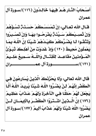 ٣٥
‫ـ‬‫ـ‬‫ﺻ‬‫ﹶ‬
‫ﺃ‬
‫ﹶ‬
‫ﻥ‬‫ﻭ‬
‫ﺪ‬‫ـ‬‫ـ‬
‫ﻟ‬‫ﺎ‬
‫ﺧ‬ ‫ـﺎ‬‫ـ‬
‫ﻬ‬‫ﻴ‬
‫ﻓ‬ ‫ﻢ‬‫ـ‬‫ـ‬
‫ﻫ‬ ‫ﹺ‬
‫ﺭ‬‫ـﺎ‬‫ـ‬
‫ﻨ‬‫ﺍﻟ‬ 
‫ﺏ‬‫ﺎ‬
‫ﺤ‬
)
١١٦
/(
‫ﺁﻝ‬ ‫ـﻮﺭﺓ‬‫ـ‬‫ﺳ‬
‫ﻋﻤﺮﺍﻥ‬
‫ـﺎﻟﻲ‬‫ـ‬‫ﺗﻌ‬ ‫ﺍﷲ‬ ‫ـﺎﻝ‬‫ـ‬‫ﻗ‬
:
‫ﻢ‬
‫ﻫ‬‫ﺆ‬‫ـ‬‫ـ‬
‫ﺴ‬
‫ﺗ‬ ‫ﹲ‬
‫ﺔ‬
‫ﻨ‬‫ـ‬‫ـ‬
‫ﺴ‬
‫ﺣ‬ ‫ﻢ‬‫ﹸ‬
‫ﻜ‬‫ـ‬‫ـ‬‫ﺴ‬
‫ﺴ‬‫ﻤ‬
‫ﺗ‬ ‫ﹾ‬‫ﻥ‬‫ﹺ‬
‫ﺇ‬
‫ﻭﺍ‬
‫ﺮ‬‫ﹺ‬
‫ﺒ‬‫ـ‬‫ـ‬‫ـ‬‫ﺼ‬
‫ﺗ‬ ‫ﹾ‬‫ﻥ‬‫ﹺ‬
‫ﺇ‬
‫ﻭ‬ ‫ـﺎ‬‫ـ‬‫ـ‬
‫ﻬ‬‫ﹺ‬
‫ﺑ‬ ‫ـﻮﺍ‬‫ـ‬‫ـ‬
‫ﺣ‬
‫ﺮ‬‫ﹾ‬‫ﻔ‬
‫ﻳ‬ ‫ﹲ‬
‫ﺔ‬‫ﹶ‬
‫ﺌ‬
‫ﻴ‬‫ـ‬‫ـ‬‫ـ‬
‫ﺳ‬ ‫ﻢ‬‫ﹸ‬
‫ﻜ‬‫ﺒ‬‫ـ‬‫ـ‬‫ـ‬
‫ﺼ‬
‫ﺗ‬ ‫ﹾ‬‫ﻥ‬‫ﹺ‬
‫ﺇ‬
‫ﻭ‬
‫ـﺎ‬‫ـ‬
‫ﻤ‬‫ﹺ‬
‫ﺑ‬ 
‫ﻪ‬‫ـ‬‫ـ‬‫ﱠ‬
‫ﻠ‬‫ﺍﻟ‬ ‫ﱠ‬
‫ﻥ‬‫ﹺ‬
‫ﺇ‬ ‫ﹰﺎ‬
‫ﺌ‬‫ﻴ‬‫ـ‬‫ـ‬
‫ﺷ‬ ‫ﻢ‬
‫ﻫ‬
‫ﺪ‬‫ـ‬‫ـ‬‫ﻴ‬‫ﹶ‬
‫ﻛ‬ ‫ﻢ‬‫ﹸ‬
‫ﻛ‬
‫ﺮ‬‫ـ‬‫ـ‬
‫ﻀ‬
‫ﻳ‬ ‫ـﺎ‬‫ـ‬‫ﹶ‬
‫ﻟ‬ ‫ـﻮﺍ‬‫ـ‬‫ﹸ‬
‫ﻘ‬
‫ﺘ‬
‫ﺗ‬
‫ﻭ‬

‫ﻣ‬ ‫ﹶ‬
‫ﻥ‬‫ﹸﻮ‬
‫ﻠ‬
‫ﻤ‬‫ﻌ‬
‫ﻳ‬
‫ﹲ‬
‫ﻂ‬‫ﻴ‬
‫ﺤ‬
)
١٢٠
(

‫ﺉ‬
‫ﻮ‬‫ـ‬
‫ﺒ‬
‫ﺗ‬ 
‫ﻚ‬‫ـ‬
‫ﻠ‬‫ﻫ‬‫ﹶ‬
‫ﺃ‬ ‫ﻦ‬
‫ﻣ‬ 
‫ﺕ‬‫ﻭ‬
‫ﺪ‬‫ﹶ‬
‫ﻏ‬ ‫ﹾ‬‫ﺫ‬‫ﹺ‬
‫ﺇ‬
‫ﻭ‬

‫ﻢ‬‫ـــﻴ‬
‫ﻠ‬
‫ﻋ‬ 
‫ﻊ‬‫ﻴ‬
‫ﻤ‬‫ـــ‬
‫ﺳ‬ 
‫ﻪ‬‫ﱠـــ‬
‫ﻠ‬‫ﺍﻟ‬
‫ﻭ‬ ‫ﹺ‬
‫ﻝ‬‫ـــﺎ‬
‫ﺘ‬
‫ﻘ‬‫ﹾ‬‫ﻠ‬
‫ﻟ‬ 
‫ﺪ‬‫ـــ‬
‫ﻋ‬‫ﹶﺎ‬
‫ﻘ‬
‫ﻣ‬ 
‫ﻦ‬‫ﹺﻴ‬
‫ﻨ‬
‫ﻣ‬‫ﺆ‬‫ـــ‬
‫ﻤ‬‫ﹾ‬‫ﻟ‬‫ﺍ‬
)
١٢١
/(
‫ﻋﻤـــــــــــــــــــــــــــــﺮﺍﻥ‬ ‫ﺁﻝ‬ ‫ﺳـــــــــــــــــــــــــــــﻮﺭﺓ‬
‫ﺗﻌﺎﻟﻲ‬ ‫ﺍﷲ‬ ‫ﻗﺎﻝ‬
:
‫ـﻲ‬
‫ﻓ‬ ‫ﹶ‬
‫ﻥ‬‫ﻮ‬
‫ﻋ‬‫ﹺ‬
‫ﺭ‬‫ﺎ‬
‫ﺴ‬
‫ﻳ‬ 
‫ﻦ‬‫ﻳ‬
‫ﺬ‬‫ﱠ‬
‫ﻟ‬‫ﺍ‬ 
‫ﻚ‬‫ﻧ‬
‫ﺰ‬‫ﺤ‬
‫ﻳ‬ ‫ﹶﺎ‬
‫ﻟ‬
‫ﻭ‬

‫ﺪ‬‫ﹺﻳـ‬
‫ﺮ‬
‫ﻳ‬ ‫ﹰﺎ‬
‫ﺌ‬‫ﻴ‬‫ـ‬
‫ﺷ‬ 
‫ﻪ‬‫ﱠـ‬
‫ﻠ‬‫ﺍﻟ‬ ‫ﻭﺍ‬
‫ﺮ‬‫ـ‬
‫ﻀ‬
‫ﻳ‬ ‫ﻦ‬‫ﹶـ‬
‫ﻟ‬ ‫ﻢ‬‫ـ‬
‫ﻬ‬
‫ﻧ‬‫ﹺ‬
‫ﺇ‬ ‫ﹺ‬
‫ﺮ‬‫ﹾ‬‫ﻔ‬‫ﹸ‬
‫ﻜ‬‫ﹾ‬‫ﻟ‬‫ﺍ‬
‫ﱠـﺎ‬
‫ﻟ‬‫ﹶ‬
‫ﺃ‬ 
‫ﻪ‬‫ﱠـ‬
‫ﻠ‬‫ﺍﻟ‬

‫ﻢ‬‫ـﻴ‬
‫ﻈ‬
‫ﻋ‬ 
‫ﺏ‬‫ﹶﺍ‬
‫ﺬ‬‫ـ‬
‫ﻋ‬ ‫ﻢ‬‫ـ‬
‫ﻬ‬‫ﹶ‬
‫ﻟ‬
‫ﻭ‬ 
‫ﺓ‬
‫ﺮ‬
‫ﺧ‬َ‫ﺂ‬‫ﹾـ‬‫ﻟ‬‫ﺍ‬ ‫ـﻲ‬
‫ﻓ‬ ‫ـﺎ‬
‫ﻈ‬
‫ﺣ‬ ‫ﻢ‬
‫ﻬ‬‫ﹶ‬
‫ﻟ‬ ‫ﹶ‬
‫ﻞ‬
‫ﻌ‬‫ﺠ‬
‫ﻳ‬
)
١٧٦
(
‫ﻦ‬‫ﹶـــ‬
‫ﻟ‬ 
‫ﻥ‬‫ـــﺎ‬
‫ﻤ‬‫ﹺﻳ‬
‫ﺈ‬‫ﹾ‬‫ﻟ‬‫ﹺﺎ‬
‫ﺑ‬ 
‫ﺮ‬‫ﹾـــ‬‫ﻔ‬‫ﹸ‬
‫ﻜ‬‫ﹾ‬‫ﻟ‬‫ﺍ‬ ‫ﺍ‬
‫ﻭ‬
‫ﺮ‬
‫ﺘ‬‫ـــ‬‫ﺷ‬‫ﺍ‬ 
‫ﻦ‬‫ﻳ‬
‫ﺬ‬‫ﱠـــ‬
‫ﻟ‬‫ﺍ‬ ‫ﱠ‬
‫ﻥ‬‫ﹺ‬
‫ﺇ‬

‫ﻢ‬‫ﻴ‬
‫ﻟ‬‫ﹶ‬
‫ﺃ‬ 
‫ﺏ‬‫ﹶﺍ‬
‫ﺬ‬
‫ﻋ‬ ‫ﻢ‬
‫ﻬ‬‫ﹶ‬
‫ﻟ‬
‫ﻭ‬ ‫ﹰﺎ‬
‫ﺌ‬‫ﻴ‬
‫ﺷ‬ 
‫ﻪ‬‫ﱠ‬
‫ﻠ‬‫ﺍﻟ‬ ‫ﻭﺍ‬
‫ﺮ‬
‫ﻀ‬
‫ﻳ‬
)
١٧٧
/(
‫ﺁﻝ‬ ‫ﺳـﻮﺭﺓ‬
‫ﻋﻤﺮﺍﻥ‬
 