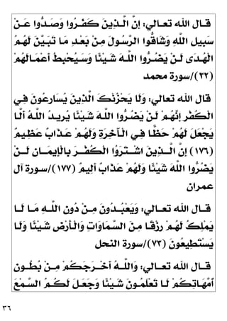 ٣٦
‫ـﺎﻟﻲ‬‫ـ‬‫ﺗﻌ‬ ‫ﺍﷲ‬ ‫ـﺎﻝ‬‫ـ‬‫ﻗ‬
:
‫ﻦ‬‫ـ‬‫ـ‬
‫ﻋ‬ ‫ﻭﺍ‬
‫ﺪ‬‫ـ‬‫ـ‬
‫ﺻ‬
‫ﻭ‬ ‫ﻭﺍ‬
‫ﺮ‬‫ـ‬‫ـ‬‫ﹶ‬
‫ﻔ‬‫ﹶ‬
‫ﻛ‬ 
‫ﻦ‬‫ﻳ‬
‫ﺬ‬‫ـ‬‫ـ‬‫ﱠ‬
‫ﻟ‬‫ﺍ‬ ‫ﱠ‬
‫ﻥ‬‫ﹺ‬
‫ﺇ‬

‫ﻢ‬‫ـ‬
‫ﻬ‬‫ﹶ‬
‫ﻟ‬ 
‫ﻦ‬
‫ﻴ‬‫ـ‬
‫ﺒ‬
‫ﺗ‬ ‫ـﺎ‬
‫ﻣ‬ 
‫ﺪ‬‫ـ‬‫ﻌ‬
‫ﺑ‬ ‫ﻦ‬‫ـ‬
‫ﻣ‬ ‫ﹶ‬
‫ﻝ‬‫ـﻮ‬
‫ﺳ‬
‫ﺮ‬‫ﺍﻟ‬ ‫ﱡﻮﺍ‬
‫ﻗ‬‫ﺎ‬
‫ﺷ‬
‫ﻭ‬ 
‫ﻪ‬‫ﱠ‬
‫ﻠ‬‫ﺍﻟ‬ ‫ﹺ‬
‫ﻞ‬‫ﹺﻴ‬
‫ﺒ‬
‫ﺳ‬
‫ﻢ‬
‫ﻬ‬‫ﹶ‬
‫ﻟ‬‫ـﺎ‬‫ـ‬
‫ﻤ‬‫ﻋ‬‫ﹶ‬
‫ﺃ‬ ‫ﹸ‬
‫ﻂ‬‫ﹺ‬
‫ﺒ‬‫ﺤ‬
‫ﻴ‬‫ـ‬‫ـ‬
‫ﺳ‬
‫ﻭ‬ ‫ﹰﺎ‬
‫ﺌ‬‫ﻴ‬‫ـ‬‫ـ‬
‫ﺷ‬ 
‫ﻪ‬‫ـ‬‫ـ‬‫ﱠ‬
‫ﻠ‬‫ﺍﻟ‬ ‫ﻭﺍ‬
‫ﺮ‬‫ـ‬‫ـ‬
‫ﻀ‬
‫ﻳ‬ ‫ﻦ‬‫ـ‬‫ـ‬‫ﹶ‬
‫ﻟ‬ ‫ﻯ‬
‫ﺪ‬‫ـ‬‫ـ‬
‫ﻬ‬‫ﹾ‬‫ﻟ‬‫ﺍ‬
)
٣٢
/(
‫ﻣﺤﻤﺪ‬ ‫ﺳﻮﺭﺓ‬
‫ﺗﻌﺎﻟﻲ‬ ‫ﺍﷲ‬ ‫ﻗﺎﻝ‬
:
‫ـﻲ‬
‫ﻓ‬ ‫ﹶ‬
‫ﻥ‬‫ﻮ‬
‫ﻋ‬‫ﹺ‬
‫ﺭ‬‫ﺎ‬
‫ﺴ‬
‫ﻳ‬ 
‫ﻦ‬‫ﻳ‬
‫ﺬ‬‫ﱠ‬
‫ﻟ‬‫ﺍ‬ 
‫ﻚ‬‫ﻧ‬
‫ﺰ‬‫ﺤ‬
‫ﻳ‬ ‫ﹶﺎ‬
‫ﻟ‬
‫ﻭ‬
‫ﹾ‬‫ﻟ‬‫ﺍ‬
‫ﱠـﺎ‬
‫ﻟ‬‫ﹶ‬
‫ﺃ‬ 
‫ﻪ‬‫ﱠـ‬
‫ﻠ‬‫ﺍﻟ‬ 
‫ﺪ‬‫ﹺﻳـ‬
‫ﺮ‬
‫ﻳ‬ ‫ﹰﺎ‬
‫ﺌ‬‫ﻴ‬‫ـ‬
‫ﺷ‬ 
‫ﻪ‬‫ﱠـ‬
‫ﻠ‬‫ﺍﻟ‬ ‫ﻭﺍ‬
‫ﺮ‬‫ـ‬
‫ﻀ‬
‫ﻳ‬ ‫ﻦ‬‫ﹶـ‬
‫ﻟ‬ ‫ﻢ‬‫ـ‬
‫ﻬ‬
‫ﻧ‬‫ﹺ‬
‫ﺇ‬ ‫ﹺ‬
‫ﺮ‬‫ﹾ‬‫ﻔ‬‫ﹸ‬
‫ﻜ‬

‫ﻢ‬‫ـﻴ‬
‫ﻈ‬
‫ﻋ‬ 
‫ﺏ‬‫ﹶﺍ‬
‫ﺬ‬‫ـ‬
‫ﻋ‬ ‫ﻢ‬‫ـ‬
‫ﻬ‬‫ﹶ‬
‫ﻟ‬
‫ﻭ‬ 
‫ﺓ‬
‫ﺮ‬
‫ﺧ‬َ‫ﺂ‬‫ﹾـ‬‫ﻟ‬‫ﺍ‬ ‫ـﻲ‬
‫ﻓ‬ ‫ـﺎ‬
‫ﻈ‬
‫ﺣ‬ ‫ﻢ‬
‫ﻬ‬‫ﹶ‬
‫ﻟ‬ ‫ﹶ‬
‫ﻞ‬
‫ﻌ‬‫ﺠ‬
‫ﻳ‬
)
١٧٦
(
‫ﻦ‬‫ﹶـــ‬
‫ﻟ‬ 
‫ﻥ‬‫ـــﺎ‬
‫ﻤ‬‫ﹺﻳ‬
‫ﺈ‬‫ﹾ‬‫ﻟ‬‫ﹺﺎ‬
‫ﺑ‬ 
‫ﺮ‬‫ﹾـــ‬‫ﻔ‬‫ﹸ‬
‫ﻜ‬‫ﹾ‬‫ﻟ‬‫ﺍ‬ ‫ﺍ‬
‫ﻭ‬
‫ﺮ‬
‫ﺘ‬‫ـــ‬‫ﺷ‬‫ﺍ‬ 
‫ﻦ‬‫ﻳ‬
‫ﺬ‬‫ﱠـــ‬
‫ﻟ‬‫ﺍ‬ ‫ﱠ‬
‫ﻥ‬‫ﹺ‬
‫ﺇ‬

‫ﻢ‬‫ﻴ‬
‫ﻟ‬‫ﹶ‬
‫ﺃ‬ 
‫ﺏ‬‫ﹶﺍ‬
‫ﺬ‬
‫ﻋ‬ ‫ﻢ‬
‫ﻬ‬‫ﹶ‬
‫ﻟ‬
‫ﻭ‬ ‫ﹰﺎ‬
‫ﺌ‬‫ﻴ‬
‫ﺷ‬ 
‫ﻪ‬‫ﱠ‬
‫ﻠ‬‫ﺍﻟ‬ ‫ﻭﺍ‬
‫ﺮ‬
‫ﻀ‬
‫ﻳ‬
)
١٧٧
/(
‫ﺳـ‬
‫ﺁﻝ‬ ‫ﻮﺭﺓ‬
‫ﻋﻤﺮﺍﻥ‬
‫ـﺎﻟﻲ‬‫ـ‬‫ﺗﻌـ‬ ‫ﺍﷲ‬ ‫ﻗــﺎﻝ‬
:
‫ـﺎ‬‫ـ‬‫ﹶـ‬
‫ﻟ‬ ‫ـﺎ‬‫ـ‬‫ـ‬
‫ﻣ‬ 
‫ﻪ‬‫ﱠــ‬
‫ﻠ‬‫ﺍﻟ‬ 
‫ﻥ‬‫ﻭ‬
‫ﺩ‬ ‫ﻦ‬‫ـ‬‫ـ‬‫ـ‬
‫ﻣ‬ ‫ﹶ‬
‫ﻥ‬‫ﻭ‬
‫ﺪ‬‫ــ‬
‫ﺒ‬‫ﻌ‬
‫ﻳ‬
‫ﻭ‬
‫ﹶـﺎ‬
‫ﻟ‬
‫ﻭ‬ ‫ﹰﺎ‬
‫ﺌ‬‫ﻴ‬‫ـ‬
‫ﺷ‬ ‫ﹺ‬
‫ﺽ‬‫ﺭ‬‫ﹶ‬
‫ﺄ‬‫ﹾـ‬‫ﻟ‬‫ﺍ‬
‫ﻭ‬ 
‫ﺕ‬‫ﺍ‬
‫ﻭ‬‫ﺎ‬
‫ﻤ‬‫ـ‬
‫ﺴ‬‫ﺍﻟ‬ 
‫ﻦ‬‫ـ‬
‫ﻣ‬ ‫ﹰـﺎ‬
‫ﻗ‬‫ﺯ‬‫ﹺ‬
‫ﺭ‬ ‫ﻢ‬‫ـ‬
‫ﻬ‬‫ﹶ‬
‫ﻟ‬ 
‫ﻚ‬
‫ﻠ‬‫ﻤ‬
‫ﻳ‬
‫ﹶ‬
‫ﻥ‬‫ﻮ‬
‫ﻌ‬‫ﻴ‬
‫ﻄ‬
‫ﺘ‬‫ﺴ‬
‫ﻳ‬
)
٧٣
/(
‫ﺍﻟﻨﺤﻞ‬ ‫ﺳﻮﺭﺓ‬
‫ـﺎﻟﻲ‬‫ـ‬‫ﺗﻌـ‬ ‫ﺍﷲ‬ ‫ـﺎﻝ‬‫ـ‬‫ﻗـ‬
:

‫ﻥ‬‫ـﻮ‬‫ـ‬‫ﹸـ‬
‫ﻄ‬
‫ﺑ‬ ‫ﻦ‬‫ـ‬‫ـ‬‫ـ‬
‫ﻣ‬ ‫ﻢ‬‫ﹸ‬
‫ﻜ‬
‫ﺟ‬
‫ﺮ‬‫ـ‬‫ـ‬‫ـ‬‫ﺧ‬‫ﹶ‬
‫ﺃ‬ 
‫ﻪ‬‫ـ‬‫ـ‬‫ﱠـ‬
‫ﻠ‬‫ﺍﻟ‬
‫ﻭ‬
‫ﹶ‬
‫ﻥ‬‫ـﻮ‬‫ـ‬
‫ﻤ‬‫ﹶ‬
‫ﻠ‬‫ﻌ‬
‫ﺗ‬ ‫ـﺎ‬‫ـ‬‫ﹶ‬
‫ﻟ‬ ‫ﻢ‬‫ﹸ‬
‫ﻜ‬
‫ﺗ‬‫ـﺎ‬‫ـ‬
‫ﻬ‬
‫ﻣ‬‫ﹸ‬
‫ﺃ‬

‫ﻊ‬‫ﻤ‬‫ـ‬‫ـ‬
‫ﺴ‬‫ﺍﻟ‬ 
‫ﻢ‬‫ـ‬‫ـ‬‫ﹸ‬
‫ﻜ‬‫ﹶ‬
‫ﻟ‬ ‫ﹶ‬
‫ﻞ‬‫ـ‬‫ـ‬
‫ﻌ‬
‫ﺟ‬
‫ﻭ‬ ‫ﹰﺎ‬
‫ﺌ‬‫ﻴ‬‫ـ‬‫ـ‬
‫ﺷ‬
 