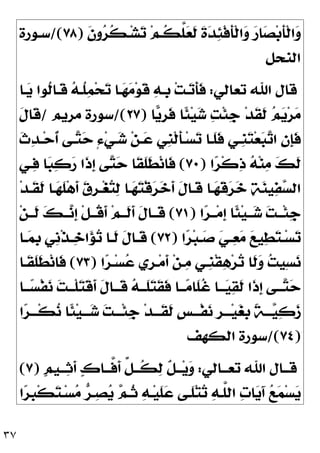 ٣٧
‫ﹶ‬
‫ﻥ‬‫ﻭ‬
‫ﺮ‬‫ﹸ‬
‫ﻜ‬‫ـ‬‫ﺸ‬
‫ﺗ‬ ‫ﻢ‬‫ﹸـ‬
‫ﻜ‬‫ﱠ‬
‫ﻠ‬
‫ﻌ‬‫ﹶ‬
‫ﻟ‬ ‫ﹶ‬
‫ﺓ‬
‫ﺪ‬
‫ﺌ‬‫ﹾ‬‫ﻓ‬‫ﹶ‬
‫ﺄ‬‫ﹾ‬‫ﻟ‬‫ﺍ‬
‫ﻭ‬ 
‫ﺭ‬‫ﺎ‬
‫ﺼ‬‫ﺑ‬‫ﹶ‬
‫ﺄ‬‫ﹾ‬‫ﻟ‬‫ﺍ‬
‫ﻭ‬
)
٧٨
/(
‫ﺳـﻮﺭﺓ‬
‫ﺍﻟﻨﺤﻞ‬
‫ﺗﻌﺎﻟﻲ‬ ‫ﺍﷲ‬ ‫ﻗﺎﻝ‬
:
‫ـﺎ‬
‫ﻳ‬ ‫ﹸﻮﺍ‬
‫ﻟ‬‫ﹶـﺎ‬
‫ﻗ‬ 
‫ﻪ‬‫ﹸـ‬
‫ﻠ‬
‫ﻤ‬‫ﺤ‬
‫ﺗ‬ ‫ـﺎ‬
‫ﻬ‬
‫ﻣ‬‫ﻮ‬‫ﹶ‬
‫ﻗ‬ 
‫ﻪ‬‫ﹺـ‬
‫ﺑ‬ ‫ﺖ‬‫ـ‬
‫ﺗ‬‫ﹶ‬
‫ﺄ‬‫ﹶ‬
‫ﻓ‬
‫ﺎ‬
‫ﻳ‬‫ﹺ‬
‫ﺮ‬‫ﹶ‬
‫ﻓ‬ ‫ﹰﺎ‬
‫ﺌ‬‫ﻴ‬
‫ﺷ‬ 
‫ﺖ‬‫ﹾ‬‫ﺌ‬‫ﹺ‬
‫ﺟ‬ ‫ﺪ‬‫ﹶ‬
‫ﻘ‬‫ﹶ‬
‫ﻟ‬ 
‫ﻢ‬
‫ﻳ‬‫ﺮ‬
‫ﻣ‬
)
٢٧
/(
‫ﻣﺮﻳﻢ‬ ‫ﺳﻮﺭﺓ‬
/
‫ﹶ‬
‫ﻝ‬‫ﹶﺎ‬
‫ﻗ‬
‫ﹶـ‬
‫ﻠ‬‫ﹶ‬
‫ﻓ‬ ‫ﹺـﻲ‬
‫ﻨ‬
‫ﺘ‬‫ﻌ‬
‫ﺒ‬
‫ﺗ‬‫ﺍ‬ 
‫ﻥ‬‫ﹺ‬
‫ﺈ‬‫ﹶ‬
‫ﻓ‬
‫ﹶ‬
‫ﺙ‬
‫ﺪ‬‫ـ‬‫ﺣ‬‫ﹸ‬
‫ﺃ‬ ‫ـﻰ‬
‫ﺘ‬
‫ﺣ‬ ٍ‫ﺀ‬‫ﻲ‬‫ـ‬
‫ﺷ‬ ‫ﻦ‬‫ـ‬
‫ﻋ‬ ‫ﹺﻲ‬
‫ﻨ‬‫ﹾ‬‫ﻟ‬‫ﹶ‬
‫ﺄ‬‫ـ‬‫ﺴ‬
‫ﺗ‬ ‫ﺎ‬
‫ﺍ‬
‫ﺮ‬‫ﹾ‬‫ﻛ‬
‫ﺫ‬ 
‫ﻪ‬‫ﻨ‬
‫ﻣ‬ 
‫ﻚ‬‫ﹶ‬
‫ﻟ‬
)
٧٠
(
‫ـﻲ‬
‫ﻓ‬ ‫ﺎ‬
‫ﺒ‬
‫ﻛ‬
‫ﺭ‬ ‫ﹶﺍ‬
‫ﺫ‬‫ﹺ‬
‫ﺇ‬ ‫ﻰ‬
‫ﺘ‬
‫ﺣ‬ ‫ﹶﺎ‬
‫ﻘ‬‫ﹶ‬
‫ﻠ‬‫ﹶ‬
‫ﻄ‬‫ﻧ‬‫ﹶﺎ‬
‫ﻓ‬
‫ﺪ‬‫ﹶـ‬
‫ﻘ‬‫ﹶ‬
‫ﻟ‬ ‫ـﺎ‬
‫ﻬ‬‫ﹶ‬
‫ﻠ‬‫ﻫ‬‫ﹶ‬
‫ﺃ‬ 
‫ﻕ‬‫ﹺ‬
‫ﺮ‬‫ـ‬‫ﻐ‬
‫ﺘ‬
‫ﻟ‬ ‫ـﺎ‬
‫ﻬ‬
‫ﺘ‬‫ﹾ‬‫ﻗ‬
‫ﺮ‬
‫ﺧ‬‫ﹶ‬
‫ﺃ‬ ‫ﹶ‬
‫ﻝ‬‫ﹶـﺎ‬
‫ﻗ‬ ‫ـﺎ‬
‫ﻬ‬‫ﹶ‬
‫ﻗ‬
‫ﺮ‬
‫ﺧ‬ 
‫ﺔ‬
‫ﻨ‬‫ﻴ‬
‫ﻔ‬
‫ﺴ‬‫ﺍﻟ‬
‫ﺍ‬
‫ﺮ‬‫ــ‬‫ﻣ‬‫ﹺ‬
‫ﺇ‬ ‫ﹰﺎ‬
‫ﺌ‬‫ﻴ‬‫ــ‬
‫ﺷ‬ 
‫ﺖ‬‫ﹾــ‬‫ﺌ‬‫ﹺ‬
‫ﺟ‬
)
٧١
(
‫ﻦ‬‫ﹶــ‬
‫ﻟ‬ 
‫ﻚ‬‫ــ‬
‫ﻧ‬‫ﹺ‬
‫ﺇ‬ ‫ﹾ‬‫ﻞ‬‫ﹸــ‬
‫ﻗ‬‫ﹶ‬
‫ﺃ‬ ‫ﻢ‬‫ﹶــ‬
‫ﻟ‬‫ﹶ‬
‫ﺃ‬ ‫ﹶ‬
‫ﻝ‬‫ﹶــﺎ‬
‫ﻗ‬

‫ﻲ‬‫ـ‬‫ـ‬
‫ﻌ‬
‫ﻣ‬ 
‫ﻊ‬‫ﻴ‬
‫ﻄ‬
‫ﺘ‬‫ـ‬‫ـ‬‫ﺴ‬
‫ﺗ‬
‫ﺍ‬
‫ﺮ‬‫ﺒ‬‫ـ‬‫ـ‬
‫ﺻ‬
)
٧٢
(
‫ـﺎ‬‫ـ‬
‫ﻤ‬‫ﹺ‬
‫ﺑ‬ ‫ﹺﻲ‬
‫ﻧ‬‫ﹾ‬‫ﺬ‬‫ـ‬‫ـ‬
‫ﺧ‬‫ﺍ‬
‫ﺆ‬
‫ﺗ‬ ‫ـﺎ‬‫ـ‬‫ﹶ‬
‫ﻟ‬ ‫ﹶ‬
‫ﻝ‬‫ـﺎ‬‫ـ‬‫ﹶ‬
‫ﻗ‬
‫ﺍ‬
‫ﺮ‬‫ـ‬‫ﺴ‬
‫ﻋ‬ ‫ﹺﻱ‬
‫ﺮ‬‫ـ‬‫ﻣ‬‫ﹶ‬
‫ﺃ‬ ‫ﻦ‬‫ـ‬
‫ﻣ‬ ‫ﹺـﻲ‬
‫ﻨ‬‫ﹾ‬‫ﻘ‬
‫ﻫ‬‫ﺮ‬
‫ﺗ‬ ‫ﹶﺎ‬
‫ﻟ‬
‫ﻭ‬ 
‫ﺖ‬‫ِﻴ‬‫ﺴ‬
‫ﻧ‬
)
٧٣
(
‫ﹶـﺎ‬
‫ﻘ‬‫ﹶ‬
‫ﻠ‬‫ﹶ‬
‫ﻄ‬‫ﻧ‬‫ﹶﺎ‬
‫ﻓ‬
‫ـﺎ‬‫ـ‬‫ـ‬
‫ﺴ‬‫ﹾ‬‫ﻔ‬
‫ﻧ‬ 
‫ﺖ‬‫ـ‬‫ـ‬‫ﹾـ‬‫ﻠ‬
‫ﺘ‬‫ﹶ‬
‫ﻗ‬‫ﹶ‬
‫ﺃ‬ ‫ﹶ‬
‫ﻝ‬‫ـﺎ‬‫ـ‬‫ﹶـ‬
‫ﻗ‬ 
‫ﻪ‬‫ـ‬‫ـ‬‫ﹶـ‬
‫ﻠ‬
‫ﺘ‬‫ﹶ‬
‫ﻘ‬‫ﹶ‬
‫ﻓ‬ ‫ـﺎ‬‫ـ‬‫ـ‬
‫ﻣ‬‫ﹶﺎ‬
‫ﻠ‬‫ﹸ‬
‫ﻏ‬ ‫ـﺎ‬‫ـ‬‫ـ‬
‫ﻴ‬
‫ﻘ‬‫ﹶ‬
‫ﻟ‬ ‫ﹶﺍ‬
‫ﺫ‬‫ﹺ‬
‫ﺇ‬ ‫ـﻰ‬‫ـ‬‫ـ‬
‫ﺘ‬
‫ﺣ‬
‫ﺍ‬
‫ﺮ‬‫ﹾـــ‬‫ﻜ‬
‫ﻧ‬ ‫ﹰﺎ‬
‫ﺌ‬‫ﻴ‬‫ـــ‬
‫ﺷ‬ 
‫ﺖ‬‫ﹾـــ‬‫ﺌ‬‫ﹺ‬
‫ﺟ‬ ‫ﺪ‬‫ﹶـــ‬
‫ﻘ‬‫ﹶ‬
‫ﻟ‬ ‫ﹴ‬
‫ﺲ‬‫ﹾـــ‬‫ﻔ‬
‫ﻧ‬ ‫ﹺ‬
‫ﺮ‬‫ـــ‬‫ﻴ‬
‫ﻐ‬‫ﹺ‬
‫ﺑ‬ ‫ﹰ‬
‫ﺔ‬‫ـــ‬
‫ﻴ‬
‫ﻛ‬
‫ﺯ‬
)
٧٤
/(
‫ﺍﻟﻜﻬﻒ‬ ‫ﺳﻮﺭﺓ‬
‫ﺗ‬ ‫ﺍﷲ‬ ‫ـﺎﻝ‬‫ـ‬‫ﻗـ‬
‫ـﺎﻟﻲ‬‫ـ‬‫ﻌـ‬
:
‫ﹴ‬
‫ﻢ‬‫ـﻴ‬‫ـ‬‫ـ‬
‫ﺛ‬‫ﹶ‬
‫ﺃ‬ 
‫ﻙ‬‫ـﺎ‬‫ـ‬‫ﱠـ‬
‫ﻓ‬‫ﹶ‬
‫ﺃ‬ ‫ﱢ‬
‫ﻞ‬‫ـ‬‫ـ‬‫ﹸـ‬
‫ﻜ‬
‫ﻟ‬ ‫ﹲ‬
‫ﻞ‬‫ـ‬‫ـ‬‫ـ‬‫ﻳ‬
‫ﻭ‬
)
٧
(
‫ﺍ‬
‫ﺮ‬‫ﹺ‬
‫ﺒ‬‫ﹾ‬‫ﻜ‬
‫ﺘ‬‫ـ‬‫ﺴ‬
‫ﻣ‬ 
‫ﺮ‬‫ـ‬
‫ﺼ‬
‫ﻳ‬ 
‫ﻢ‬‫ﹸـ‬
‫ﺛ‬ 
‫ﻪ‬‫ـ‬‫ﻴ‬‫ﹶ‬
‫ﻠ‬
‫ﻋ‬ ‫ﹶـﻰ‬
‫ﻠ‬‫ﺘ‬
‫ﺗ‬ 
‫ﻪ‬‫ﱠـ‬
‫ﻠ‬‫ﺍﻟ‬ 
‫ﺕ‬‫ﺎ‬
‫ﻳ‬َ‫ﺁ‬ 
‫ﻊ‬
‫ﻤ‬‫ﺴ‬
‫ﻳ‬
 