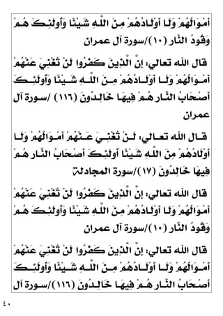 ٤٠
‫ﻢ‬‫ـ‬‫ـ‬
‫ﻫ‬ 
‫ﻚ‬‫ـ‬
‫ﺌ‬‫ﹶ‬
‫ﻟ‬‫ﹸﻭ‬
‫ﺃ‬
‫ﻭ‬ ‫ﹰﺎ‬
‫ﺌ‬‫ﻴ‬‫ـ‬
‫ﺷ‬ 
‫ﻪ‬‫ﱠـ‬
‫ﻠ‬‫ﺍﻟ‬ 
‫ﻦ‬‫ـ‬
‫ﻣ‬ ‫ﻢ‬
‫ﻫ‬
‫ﺩ‬‫ﹶـﺎ‬
‫ﻟ‬‫ﻭ‬‫ﹶ‬
‫ﺃ‬ ‫ﹶـﺎ‬
‫ﻟ‬
‫ﻭ‬ ‫ﻢ‬
‫ﻬ‬‫ﹸ‬
‫ﻟ‬‫ﺍ‬
‫ﻮ‬‫ـ‬‫ﻣ‬‫ﹶ‬
‫ﺃ‬
‫ﹺ‬
‫ﺭ‬‫ﺎ‬
‫ﻨ‬‫ﺍﻟ‬ 
‫ﺩ‬‫ﹸﻮ‬
‫ﻗ‬
‫ﻭ‬
)
١٠
/(
‫ﻋﻤﺮﺍﻥ‬ ‫ﺁﻝ‬ ‫ﺳﻮﺭﺓ‬
‫ﺗﻌﺎﻟﻲ‬ ‫ﺍﷲ‬ ‫ﻗﺎﻝ‬
:
‫ﻢ‬
‫ﻬ‬‫ﻨ‬
‫ﻋ‬ 
‫ﻲ‬‫ﹺ‬
‫ﻨ‬‫ﻐ‬
‫ﺗ‬ ‫ﻦ‬‫ﹶ‬
‫ﻟ‬ ‫ﻭﺍ‬
‫ﺮ‬‫ﹶ‬
‫ﻔ‬‫ﹶ‬
‫ﻛ‬ 
‫ﻦ‬‫ﻳ‬
‫ﺬ‬‫ﱠ‬
‫ﻟ‬‫ﺍ‬ ‫ﱠ‬
‫ﻥ‬‫ﹺ‬
‫ﺇ‬
‫ﹶ‬
‫ﺃ‬

‫ﻚ‬‫ـ‬‫ـ‬‫ـ‬
‫ﺌ‬‫ﹶ‬
‫ﻟ‬‫ﹸﻭ‬
‫ﺃ‬
‫ﻭ‬ ‫ﹰﺎ‬
‫ﺌ‬‫ﻴ‬‫ـ‬‫ـ‬‫ـ‬
‫ﺷ‬ 
‫ﻪ‬‫ـ‬‫ـ‬‫ﱠـ‬
‫ﻠ‬‫ﺍﻟ‬ 
‫ﻦ‬‫ـ‬‫ـ‬‫ـ‬
‫ﻣ‬ ‫ﻢ‬
‫ﻫ‬
‫ﺩ‬‫ـﺎ‬‫ـ‬‫ﹶـ‬
‫ﻟ‬‫ﻭ‬‫ﹶ‬
‫ﺃ‬ ‫ـﺎ‬‫ـ‬‫ﹶـ‬
‫ﻟ‬
‫ﻭ‬ ‫ﻢ‬
‫ﻬ‬‫ﹸ‬
‫ﻟ‬‫ﺍ‬
‫ﻮ‬‫ـ‬‫ـ‬‫ـ‬‫ﻣ‬
‫ﹶ‬
‫ﻥ‬‫ﻭ‬
‫ﺪ‬‫ـ‬‫ـ‬
‫ﻟ‬‫ﺎ‬
‫ﺧ‬ ‫ـﺎ‬‫ـ‬
‫ﻬ‬‫ﻴ‬
‫ﻓ‬ ‫ﻢ‬‫ـ‬‫ـ‬
‫ﻫ‬ ‫ﹺ‬
‫ﺭ‬‫ـﺎ‬‫ـ‬
‫ﻨ‬‫ﺍﻟ‬ 
‫ﺏ‬‫ﺎ‬
‫ﺤ‬‫ـ‬‫ـ‬‫ﺻ‬‫ﹶ‬
‫ﺃ‬
)
١١٦
/ (
‫ﺁﻝ‬ ‫ـﻮﺭﺓ‬‫ـ‬‫ﺳ‬
‫ﻋﻤﺮﺍﻥ‬
‫ﺗﻌــﺎﻟﻲ‬ ‫ﺍﷲ‬ ‫ﻗــﺎﻝ‬
:
‫ﹶــﺎ‬
‫ﻟ‬
‫ﻭ‬ ‫ﻢ‬
‫ﻬ‬‫ﹸ‬
‫ﻟ‬‫ﺍ‬
‫ﻮ‬‫ــ‬‫ﻣ‬‫ﹶ‬
‫ﺃ‬ ‫ﻢ‬
‫ﻬ‬‫ﻨ‬‫ــ‬
‫ﻋ‬ 
‫ﻲ‬‫ﹺــ‬
‫ﻨ‬‫ﻐ‬
‫ﺗ‬ ‫ﻦ‬‫ﹶــ‬
‫ﻟ‬
‫ﻢ‬‫ـ‬
‫ﻫ‬ ‫ﹺ‬
‫ﺭ‬‫ـﺎ‬
‫ﻨ‬‫ﺍﻟ‬ 
‫ﺏ‬‫ﺎ‬
‫ﺤ‬‫ـ‬‫ﺻ‬‫ﹶ‬
‫ﺃ‬ 
‫ﻚ‬‫ـ‬
‫ﺌ‬‫ﹶ‬
‫ﻟ‬‫ﹸﻭ‬
‫ﺃ‬ ‫ﹰﺎ‬
‫ﺌ‬‫ﻴ‬‫ـ‬
‫ﺷ‬ 
‫ﻪ‬‫ﱠـ‬
‫ﻠ‬‫ﺍﻟ‬ 
‫ﻦ‬
‫ﻣ‬ ‫ﻢ‬
‫ﻫ‬
‫ﺩ‬‫ﹶﺎ‬
‫ﻟ‬‫ﻭ‬‫ﹶ‬
‫ﺃ‬
‫ﹶ‬
‫ﻥ‬‫ﻭ‬
‫ﺪ‬
‫ﻟ‬‫ﺎ‬
‫ﺧ‬ ‫ﺎ‬
‫ﻬ‬‫ﻴ‬
‫ﻓ‬
)
١٧
/(
‫ﺍﻟﻤﺠﺎﺩﻟﺔ‬ ‫ﺳﻮﺭﺓ‬
‫ﺗﻌﺎﻟﻲ‬ ‫ﺍﷲ‬ ‫ﻗﺎﻝ‬
:
‫ﻢ‬
‫ﻬ‬‫ﻨ‬
‫ﻋ‬ 
‫ﻲ‬‫ﹺ‬
‫ﻨ‬‫ﻐ‬
‫ﺗ‬ ‫ﻦ‬‫ﹶ‬
‫ﻟ‬ ‫ﻭﺍ‬
‫ﺮ‬‫ﹶ‬
‫ﻔ‬‫ﹶ‬
‫ﻛ‬ 
‫ﻦ‬‫ﻳ‬
‫ﺬ‬‫ﱠ‬
‫ﻟ‬‫ﺍ‬ ‫ﱠ‬
‫ﻥ‬‫ﹺ‬
‫ﺇ‬
‫ﻢ‬‫ـ‬‫ـ‬
‫ﻫ‬ 
‫ﻚ‬‫ـ‬
‫ﺌ‬‫ﹶ‬
‫ﻟ‬‫ﹸﻭ‬
‫ﺃ‬
‫ﻭ‬ ‫ﹰﺎ‬
‫ﺌ‬‫ﻴ‬‫ـ‬
‫ﺷ‬ 
‫ﻪ‬‫ﱠـ‬
‫ﻠ‬‫ﺍﻟ‬ 
‫ﻦ‬‫ـ‬
‫ﻣ‬ ‫ﻢ‬
‫ﻫ‬
‫ﺩ‬‫ﹶـﺎ‬
‫ﻟ‬‫ﻭ‬‫ﹶ‬
‫ﺃ‬ ‫ﹶـﺎ‬
‫ﻟ‬
‫ﻭ‬ ‫ﻢ‬
‫ﻬ‬‫ﹸ‬
‫ﻟ‬‫ﺍ‬
‫ﻮ‬‫ـ‬‫ﻣ‬‫ﹶ‬
‫ﺃ‬
‫ﹺ‬
‫ﺭ‬‫ﺎ‬
‫ﻨ‬‫ﺍﻟ‬ 
‫ﺩ‬‫ﹸﻮ‬
‫ﻗ‬
‫ﻭ‬
)
١٠
/(
‫ﻋﻤﺮﺍﻥ‬ ‫ﺁﻝ‬ ‫ﺳﻮﺭﺓ‬
‫ﺗﻌﺎﻟﻲ‬ ‫ﺍﷲ‬ ‫ﻗﺎﻝ‬
:
‫ﹶ‬
‫ﻟ‬ ‫ﻭﺍ‬
‫ﺮ‬‫ﹶ‬
‫ﻔ‬‫ﹶ‬
‫ﻛ‬ 
‫ﻦ‬‫ﻳ‬
‫ﺬ‬‫ﱠ‬
‫ﻟ‬‫ﺍ‬ ‫ﱠ‬
‫ﻥ‬‫ﹺ‬
‫ﺇ‬
‫ﻢ‬
‫ﻬ‬‫ﻨ‬
‫ﻋ‬ 
‫ﻲ‬‫ﹺ‬
‫ﻨ‬‫ﻐ‬
‫ﺗ‬ ‫ﻦ‬

‫ﻚ‬‫ـ‬‫ـ‬‫ـ‬
‫ﺌ‬‫ﹶ‬
‫ﻟ‬‫ﹸﻭ‬
‫ﺃ‬
‫ﻭ‬ ‫ﹰﺎ‬
‫ﺌ‬‫ﻴ‬‫ـ‬‫ـ‬‫ـ‬
‫ﺷ‬ 
‫ﻪ‬‫ـ‬‫ـ‬‫ﱠـ‬
‫ﻠ‬‫ﺍﻟ‬ 
‫ﻦ‬‫ـ‬‫ـ‬‫ـ‬
‫ﻣ‬ ‫ﻢ‬
‫ﻫ‬
‫ﺩ‬‫ـﺎ‬‫ـ‬‫ﹶـ‬
‫ﻟ‬‫ﻭ‬‫ﹶ‬
‫ﺃ‬ ‫ـﺎ‬‫ـ‬‫ﹶـ‬
‫ﻟ‬
‫ﻭ‬ ‫ﻢ‬
‫ﻬ‬‫ﹸ‬
‫ﻟ‬‫ﺍ‬
‫ﻮ‬‫ـ‬‫ـ‬‫ـ‬‫ﻣ‬‫ﹶ‬
‫ﺃ‬
‫ﹶ‬
‫ﻥ‬‫ﻭ‬
‫ﺪ‬‫ـ‬‫ـ‬
‫ﻟ‬‫ﺎ‬
‫ﺧ‬ ‫ـﺎ‬‫ـ‬
‫ﻬ‬‫ﻴ‬
‫ﻓ‬ ‫ﻢ‬‫ـ‬‫ـ‬
‫ﻫ‬ ‫ﹺ‬
‫ﺭ‬‫ـﺎ‬‫ـ‬
‫ﻨ‬‫ﺍﻟ‬ 
‫ﺏ‬‫ﺎ‬
‫ﺤ‬‫ـ‬‫ـ‬‫ﺻ‬‫ﹶ‬
‫ﺃ‬
)
١١٦
/(
‫ﺁﻝ‬ ‫ـﻮﺭﺓ‬‫ـ‬‫ﺳ‬
 