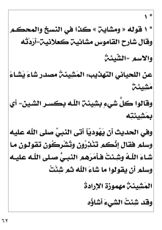 ٦٢
*
١
*
١
‫ﻗﻮﻟﻪ‬
»
‫ﻭﻣﺸﺎﻳﺔ‬
«
‫ﻭﺍﻟﻤﺤﻜـﻢ‬ ‫ﺍﻟﻨﺴﺦ‬ ‫ﻓﻲ‬ ‫ﻛﺬﺍ‬
‫ﻛﻌﻼﻧﻴﺔ‬ ‫ﻣﺸﺎﺋﻴﺔ‬ ‫ﺍﻟﻘﺎﻣﻮﺱ‬ ‫ﺷﺎﺭﺡ‬ ‫ﻭﻗﺎﻝ‬
=
‫ﻪ‬
‫ﺗ‬‫ﺩ‬
‫ﺭ‬‫ﹶ‬
‫ﺃ‬
‫ﻭﺍﻻﺳﻢ‬
=

‫ﺸ‬‫ﺍﻟ‬
‫ﹸ‬
‫ﺔ‬‫ﻴﺌ‬
‫ﺍﻟﺘﻬﺬﻳﺐ‬ ‫ﺍﻟﻠﺤﻴﺎﻧﻲ‬ ‫ﻋﻦ‬
:
ُ‫ﺀ‬‫ﺸـﺎ‬
‫ﻳ‬ َ‫ﺀ‬‫ﺷﺎ‬ ‫ﻣﺼﺪﺭ‬ ‫ﹸ‬
‫ﺔ‬‫ﻴﺌ‬
‫ﺸ‬
‫ﻤ‬‫ﺍﻟ‬
‫ﹰ‬
‫ﺔ‬‫ﻴﺌ‬
‫ﺸ‬
‫ﻣ‬
‫ﺍﻟﺸـﻴﻦ‬ ‫ﺑﻜﺴـﺮ‬ ‫ﹼـﻪ‬
‫ﻠ‬‫ﺍﻟ‬ 
‫ﺔ‬‫ﻴﺌ‬
‫ﺸ‬‫ﹺ‬
‫ﺑ‬ ٍ‫ﺀ‬‫ﺷﻲ‬ ‫ﱡ‬
‫ﻞ‬‫ﻛ‬ ‫ﻭﻗﺎﻟﻮﺍ‬
=
‫ﹶﻱ‬
‫ﺃ‬
‫ﻪ‬
‫ﺘ‬‫ﻴﺌ‬
‫ﺸ‬
‫ﻤ‬‫ﺑ‬
‫ﻋﻠﻴﻪ‬ ‫ﹼﻪ‬
‫ﻠ‬‫ﺍﻟ‬ ‫ﺻﻠﻰ‬ 
‫ﻲ‬‫ﺍﻟﻨﺒ‬ ‫ﹶﺗﻰ‬
‫ﺃ‬ ‫ﹰ‬
‫ﺎ‬
‫ﻳ‬‫ﻮﺩ‬
‫ﻬ‬
‫ﻳ‬ ‫ﹶﻥ‬
‫ﺃ‬ ‫ﺍﻟﺤﺪﻳﺚ‬ ‫ﻭﻓﻲ‬
‫ﻣـﺎ‬ ‫ﺗﻘﻮﻟـﻮﻥ‬ ‫ﹸﻮﻥ‬
‫ﻛ‬‫ﹺ‬
‫ﺮ‬‫ﺸ‬
‫ﺗ‬‫ﻭ‬ ‫ﻭﻥ‬
‫ﺭ‬
‫ﺬ‬‫ﻨ‬
‫ﺗ‬ ‫ﻜﻢ‬
‫ﻧ‬‫ﹺ‬
‫ﺇ‬ ‫ﻓﻘﺎﻝ‬ ‫ﻭﺳﻠﻢ‬

‫ﻪ‬‫ـ‬‫ـ‬‫ﹼ‬
‫ﻠ‬‫ﺍﻟ‬ َ‫ﺀ‬‫ـﺎ‬‫ـ‬‫ﺷ‬
‫ـﻪ‬‫ـ‬‫ﻋﻠﻴ‬ ‫ـﻪ‬‫ـ‬‫ﹼ‬
‫ﻠ‬‫ﺍﻟ‬ ‫ـﻠﻰ‬‫ـ‬‫ﺻ‬ 
‫ﻲ‬‫ـ‬‫ـ‬‫ﺍﻟﻨﺒ‬ ‫ﻫﻢ‬
‫ﺮ‬
‫ﻣ‬‫ﹶ‬
‫ﺄ‬‫ـ‬‫ـ‬‫ﻓ‬ 
‫ﺖ‬‫ـﺌ‬‫ـ‬
‫ﺷ‬‫ﻭ‬

‫ﺖ‬‫ﹾ‬‫ﺌ‬
‫ﺷ‬ ‫ﺛﻢ‬ ‫ﹼﻪ‬
‫ﻠ‬‫ﺍﻟ‬ َ‫ﺀ‬‫ﺷﺎ‬ ‫ﻣﺎ‬ ‫ﻳﻘﻮﻟﻮﺍ‬ ‫ﹶﻥ‬
‫ﺃ‬ ‫ﻭﺳﻠﻢ‬
‫ﹸ‬
‫ﺓ‬‫ِﺭﺍﺩ‬‫ﻹ‬‫ﺍ‬ ‫ﻣﻬﻤﻮﺯﺓ‬ ‫ﹸ‬
‫ﺔ‬‫ﻴﺌ‬
‫ﺸ‬
‫ﻤ‬‫ﺍﻟ‬
‫ﻩ‬
‫ﺅ‬‫ﹶﺷﺎ‬
‫ﺃ‬ َ‫ﺀ‬‫ﺍﻟﺸﻲ‬ 
‫ﺖ‬‫ﺌ‬
‫ﺷ‬ ‫ﻭﻗﺪ‬
 