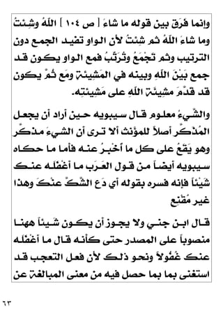 ٦٣
َ‫ﺀ‬‫ﺷﺎ‬ ‫ﻣﺎ‬ ‫ﻗﻮﻟﻪ‬ ‫ﺑﻴﻦ‬ ‫ﻕ‬
‫ﺮ‬‫ﹶ‬
‫ﻓ‬ ‫ﹺﻧﻤﺎ‬
‫ﺇ‬‫ﻭ‬
]
‫ﺹ‬
١٠٤
[

‫ﺖ‬‫ـﺌ‬
‫ﺷ‬‫ﻭ‬ 
‫ﻪ‬‫ﹼ‬
‫ﻠ‬‫ﺍﻟ‬
‫ﺩﻭﻥ‬ ‫ﺍﻟﺠﻤـﻊ‬ ‫ﺗﻔﻴـﺪ‬ ‫ﺍﻟـﻮﺍﻭ‬ ‫َﻥ‬‫ﻷ‬ 
‫ﺖ‬‫ﺌ‬
‫ﺷ‬ ‫ﺛﻢ‬ 
‫ﻪ‬‫ﹼ‬
‫ﻠ‬‫ﺍﻟ‬ َ‫ﺀ‬‫ﺷﺎ‬ ‫ﻭﻣﺎ‬
‫ﺠ‬
‫ﺗ‬ ‫ﻭﺛﻢ‬ ‫ﺍﻟﺘﺮﺗﻴﺐ‬
‫ﻗـﺪ‬ ‫ﻳﻜـﻮﻥ‬ ‫ﺍﻟـﻮﺍﻭ‬ ‫ﻓﻤﻊ‬ 
‫ﺐ‬
‫ﺗ‬
‫ﺮ‬
‫ﺗ‬‫ﻭ‬ 
‫ﻊ‬
‫ﻤ‬
‫ﻳﻜﻮﻥ‬ 
‫ﻢ‬‫ﹸ‬
‫ﺛ‬ ‫ﻊ‬
‫ﻣ‬‫ﻭ‬ 
‫ﺔ‬‫ﻴﺌ‬
‫ﺸ‬
‫ﻤ‬‫ﺍﻟ‬ ‫ﻓﻲ‬ ‫ﻭﺑﻴﻨﻪ‬ 
‫ﻪ‬‫ﹼ‬
‫ﻠ‬‫ﺍﻟ‬ 
‫ﻦ‬‫ﻴ‬
‫ﺑ‬ ‫ﺟﻤﻊ‬
‫ﻪ‬
‫ﺘ‬‫ﻴﺌ‬
‫ﺸ‬
‫ﻣ‬ ‫ﻋﻠﻰ‬ 
‫ﻪ‬‫ﹼ‬
‫ﻠ‬‫ﺍﻟ‬ ‫ﹶﺔ‬
‫ﺌ‬‫ﻴ‬
‫ﺸ‬‫ﻣ‬ 
‫ﻡ‬
‫ﺪ‬‫ﹶ‬
‫ﻗ‬ ‫ﻗﺪ‬
.
‫ـﻞ‬‫ـ‬‫ﻳﺠﻌ‬ ‫ﹶﻥ‬
‫ﺃ‬ ‫ﹶﺭﺍﺩ‬
‫ﺃ‬ ‫ـﻴﻦ‬‫ـ‬‫ﺣ‬ ‫ـﻴﺒﻮﻳﻪ‬‫ـ‬‫ﺳ‬ ‫ـﺎﻝ‬‫ـ‬‫ﻗ‬ ‫ـﻮﻡ‬‫ـ‬‫ﻣﻌﻠ‬ ُ‫ﺀ‬‫ـﻲ‬‫ـ‬
‫ﺸ‬‫ﻭﺍﻟ‬
‫ﱠﺮ‬
‫ﻛ‬‫ﻣـﺬ‬ َ‫ﺀ‬‫ﺍﻟﺸـﻲ‬ ‫ﹶﻥ‬
‫ﺃ‬ ‫ﺗـﺮﻯ‬ ‫ﹶﻻ‬
‫ﺃ‬ ‫ﻧﺚ‬
‫ﺆ‬‫ﻟﻠﻤ‬ ‫ﹰ‬
‫ﻼ‬‫ﹶﺻ‬
‫ﺃ‬ ‫ﱠﺮ‬
‫ﻛ‬‫ﹶ‬
‫ﺬ‬
‫ﻤ‬‫ﺍﻟ‬
‫ﹺـ‬
‫ﺒ‬‫ﺧ‬‫ﹸ‬
‫ﺃ‬ ‫ﻣﺎ‬ ‫ﻛﻞ‬ ‫ﻋﻠﻰ‬ 
‫ﻊ‬‫ﹶ‬
‫ﻘ‬
‫ﻳ‬ ‫ﻭﻫﻮ‬
‫ﺣﻜـﺎﻩ‬ ‫ﻣـﺎ‬ ‫ﹶﻣـﺎ‬
‫ﺄ‬‫ﻓ‬ ‫ﻋﻨـﻪ‬ 
‫ﺮ‬
‫ـﻚ‬‫ـ‬‫ﻋﻨ‬ ‫ـﻪ‬‫ـ‬‫ﹶ‬
‫ﻠ‬‫ﹶ‬
‫ﻔ‬‫ﹾ‬‫ﻏ‬‫ﹶ‬
‫ﺃ‬ ‫ـﺎ‬‫ـ‬‫ﻣ‬ ‫ﺏ‬
‫ﺮ‬‫ـ‬‫ـ‬
‫ﻌ‬‫ﺍﻟ‬ ‫ـﻮﻝ‬‫ـ‬‫ﻗ‬ ‫ـﻦ‬‫ـ‬‫ﻣ‬ ‫ﹰ‬
‫ﺎ‬‫ـ‬‫ـ‬‫ﹶﻳﻀ‬
‫ﺃ‬ ‫ـﻴﺒﻮﻳﻪ‬‫ـ‬‫ﺳ‬
‫ﻭﻫﺬﺍ‬ 
‫ﻚ‬‫ﻨ‬‫ﻋ‬ 
‫ﻚ‬
‫ﺸ‬‫ﺍﻟ‬ ‫ﹺ‬
‫ﻉ‬
‫ﺩ‬ ‫ﹶﻱ‬
‫ﺃ‬ ‫ﺑﻘﻮﻟﻪ‬ ‫ﻓﺴﺮﻩ‬ ‫ﹺﻧﻪ‬
‫ﺈ‬‫ﻓ‬ ‫ﹰ‬
‫ﺎ‬‫ﺌ‬‫ﻴ‬
‫ﺷ‬
‫ﹴ‬
‫ﻊ‬‫ﹺ‬
‫ﻨ‬‫ﹾ‬‫ﻘ‬
‫ﻣ‬ ‫ﻏﻴﺮ‬
‫ﻫﻬﻨــﺎ‬ ‫ﹰ‬
‫ﺎ‬‫ــﻴﺌ‬
‫ﺷ‬ ‫ﻳﻜــﻮﻥ‬ ‫ﹶﻥ‬
‫ﺃ‬ ‫ﻳﺠــﻮﺯ‬ ‫ﻭﻻ‬ ‫ﺟﻨــﻲ‬ ‫ﺍﺑــﻦ‬ ‫ﻗــﺎﻝ‬
‫ﹶـﻪ‬
‫ﻠ‬‫ﹶ‬
‫ﻔ‬‫ﹾ‬‫ﻏ‬‫ﹶ‬
‫ﺃ‬ ‫ﻣـﺎ‬ ‫ﻗـﺎﻝ‬ ‫ﹶﻧـﻪ‬
‫ﺄ‬‫ﻛ‬ ‫ﺣﺘﻰ‬ ‫ﺍﻟﻤﺼﺪﺭ‬ ‫ﻋﻠﻰ‬ ‫ﹰ‬
‫ﺎ‬‫ﻣﻨﺼﻮﺑ‬
‫ﺍ‬ ‫ﻓﻌـﻞ‬ ‫َﻥ‬‫ﻷ‬ ‫ﺫﻟـﻚ‬ ‫ﻭﻧﺤـﻮ‬ ‫ﹰ‬
‫ﻻ‬‫ﹸﻮ‬
‫ﻔ‬‫ﹸ‬
‫ﻏ‬ ‫ﻋﻨﻚ‬
‫ﻗـﺪ‬ ‫ﻟﺘﻌﺠـﺐ‬
‫ﻋﻦ‬ ‫ﺍﻟﻤﺒﺎﻟﻐﺔ‬ ‫ﻣﻌﻨﻰ‬ ‫ﻣﻦ‬ ‫ﻓﻴﻪ‬ ‫ﺣﺼﻞ‬ ‫ﺑﻤﺎ‬ ‫ﺑﻤﺎ‬ ‫ﺍﺳﺘﻐﻨﻰ‬
 