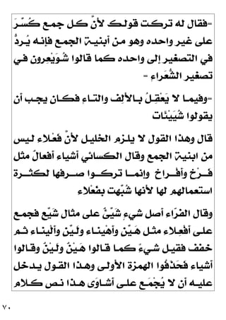 ٧٠
=

‫ﺮ‬‫ـ‬
‫ﺴ‬‫ﹸ‬
‫ﻛ‬ ‫ﺟﻤـﻊ‬ ‫ﻛـﻞ‬ ‫ﱠ‬
‫ﻥ‬َ‫ﻷ‬ ‫ﻗﻮﻟـﻚ‬ ‫ﺗﺮﻛـﺖ‬ ‫ﻟﻪ‬ ‫ﻓﻘﺎﻝ‬

‫ﺩ‬‫ـﺮ‬
‫ﻳ‬ ‫ﹺﻧـﻪ‬
‫ﺈ‬‫ﻓ‬ ‫ﺍﻟﺠﻤـﻊ‬ ‫ﹶﺑﻨﻴـﺔ‬
‫ﺃ‬ ‫ﻣـﻦ‬ ‫ﻭﻫﻮ‬ ‫ﻭﺍﺣﺪﻩ‬ ‫ﻏﻴﺮ‬ ‫ﻋﻠﻰ‬
‫ﻓـﻲ‬ ‫ﺮﻭﻥ‬
‫ﻌ‬‫ﻳ‬
‫ﻮ‬‫ـ‬
‫ﺷ‬ ‫ﻗﺎﻟﻮﺍ‬ ‫ﻛﻤﺎ‬ ‫ﻭﺍﺣﺪﻩ‬ ‫ﹺﻟﻰ‬
‫ﺇ‬ ‫ﺍﻟﺘﺼﻐﻴﺮ‬ ‫ﻓﻲ‬
ِ‫ﺀ‬‫ﺮﺍ‬
‫ﻌ‬
‫ﺸ‬‫ﺍﻟ‬ ‫ﺗﺼﻐﻴﺮ‬
=
=
‫ﹶﻥ‬
‫ﺃ‬ ‫ـﺐ‬‫ـ‬‫ﻳﺠ‬ ‫ـﺎﻥ‬‫ـ‬‫ﻓﻜ‬ ِ‫ﺀ‬‫ـﺎ‬‫ـ‬‫ﻭﺍﻟﺘ‬ ‫ﻒ‬
‫ﻟ‬َ‫ﻷ‬‫ـﺎ‬‫ـ‬‫ﺑ‬ ‫ﹸ‬
‫ﻞ‬‫ـ‬‫ـ‬
‫ﻘ‬‫ﻌ‬
‫ﻳ‬ ‫ﻻ‬ ‫ـﺎ‬‫ـ‬‫ﻭﻓﻴﻤ‬
‫ﹶﺎﺕ‬
‫ﺌ‬‫ﻴ‬
‫ﻴ‬
‫ﺷ‬ ‫ﻳﻘﻮﻟﻮﺍ‬
‫ﻗﺎ‬
‫ﻟـﻴﺲ‬ ‫ـﻼﺀ‬‫ﻌ‬‫ﹶ‬
‫ﻓ‬ ‫ﱠ‬
‫ﻥ‬َ‫ﻷ‬ ‫ﺍﻟﺨﻠﻴـﻞ‬ ‫ﻳﻠـﺰﻡ‬ ‫ﻻ‬ ‫ﺍﻟﻘﻮﻝ‬ ‫ﻭﻫﺬﺍ‬ ‫ﻝ‬
‫ﻣﺜﻞ‬ ‫ﹲ‬
‫ﻝ‬‫ﹶﻓﻌﺎ‬
‫ﺃ‬ ‫ﹶﺷﻴﺎﺀ‬
‫ﺃ‬ ‫ﺍﻟﻜﺴﺎﺋﻲ‬ ‫ﻭﻗﺎﻝ‬ ‫ﺍﻟﺠﻤﻊ‬ ‫ﺍﺑﻨﻴﺔ‬ ‫ﻣﻦ‬
‫ﹴ‬
‫ﺥ‬‫ﹾـــﺮﺍ‬‫ﻓ‬‫ﹶ‬
‫ﺃ‬‫ﻭ‬ ‫ﹴ‬
‫ﺥ‬‫ﺮ‬‫ﹶـــ‬
‫ﻓ‬
‫ﻟﻜﺜـــﺮﺓ‬ ‫ﺻـــﺮﻓﻬﺎ‬ ‫ﺗﺮﻛـــﻮﺍ‬ ‫ﹺﻧﻤـــﺎ‬
‫ﺇ‬‫ﻭ‬
‫ﻼﺀ‬‫ﻌ‬‫ﹶ‬
‫ﻔ‬‫ﺑ‬ ‫ﻬﺖ‬
‫ﺒ‬
‫ﺷ‬ ‫َﻧﻬﺎ‬‫ﻷ‬ ‫ﻟﻬﺎ‬ ‫ﺍﺳﺘﻌﻤﺎﻟﻬﻢ‬
‫ﻓﺠﻤـﻊ‬ ‫ﹴ‬
‫ﻊ‬
‫ﻴ‬
‫ﺷ‬ ‫ﻣﺜﺎﻝ‬ ‫ﻋﻠﻰ‬ ‫ﹲ‬
‫ﺊ‬
‫ﻴ‬
‫ﺷ‬ ٍ‫ﺀ‬‫ﺷﻲ‬ ‫ﹶﺻﻞ‬
‫ﺃ‬ ‫ﺍﺀ‬
‫ﺮ‬‫ﺍﻟﻔ‬ ‫ﻭﻗﺎﻝ‬
‫ﻭ‬ ‫ﹴ‬
‫ﻦ‬
‫ﻴ‬‫ـ‬‫ـ‬
‫ﻫ‬ ‫ـﻞ‬‫ـ‬‫ﻣﺜ‬ ‫ـﻼﺀ‬‫ـ‬
‫ﻌ‬‫ﹾ‬‫ﻓ‬‫ﹶ‬
‫ﺃ‬ ‫ـﻰ‬‫ـ‬‫ﻋﻠ‬
‫ـﻢ‬‫ـ‬‫ﺛ‬ ‫ـﺎﺀ‬‫ـ‬‫ﹺﻨ‬
‫ﻴ‬‫ﹾ‬‫ﻟ‬‫ﹶ‬
‫ﺃ‬‫ﻭ‬ ‫ﹴ‬
‫ﻦ‬
‫ﻴ‬‫ـ‬‫ـ‬‫ﹶ‬
‫ﻟ‬‫ﻭ‬ ‫ـﺎﺀ‬‫ـ‬‫ﹺﻨ‬
‫ﻴ‬‫ﻫ‬‫ﹶ‬
‫ﺃ‬
‫ﻭﻗـﺎﻟﻮﺍ‬ 
‫ﻦ‬‫ﻴ‬‫ﹶـ‬
‫ﻟ‬‫ﻭ‬ 
‫ﻦ‬‫ﻴ‬‫ـ‬
‫ﻫ‬ ‫ﻗـﺎﻟﻮﺍ‬ ‫ﻛﻤـﺎ‬ ٌ‫ﺀ‬‫ﺷـﻲ‬ ‫ﻓﻘﻴـﻞ‬ ‫ﺧﻔﻒ‬
‫ﻳـﺪﺧﻞ‬ ‫ﺍﻟﻘـﻮﻝ‬ ‫ﻭﻫـﺬﺍ‬ ‫ُﻭﻟـﻰ‬‫ﻷ‬‫ﺍ‬ ‫ﺍﻟﻬﻤﺰﺓ‬ ‫ﹸﻮﺍ‬
‫ﻓ‬‫ﹶ‬
‫ﺬ‬
‫ﺤ‬‫ﹶ‬
‫ﻓ‬ ‫ﹶﺷﻴﺎﺀ‬
‫ﺃ‬
‫ـﻼﻡ‬‫ـ‬‫ﻛ‬ ‫ـﺺ‬‫ـ‬‫ﻧ‬ ‫ـﺬﺍ‬‫ـ‬‫ﻫ‬ ‫ﻯ‬
‫ﻭ‬‫ـﺎ‬‫ـ‬‫ﹶﺷ‬
‫ﺃ‬ ‫ـﻰ‬‫ـ‬‫ﻋﻠ‬ ‫ـﻊ‬‫ـ‬
‫ﻤ‬‫ﺠ‬
‫ﻳ‬ ‫ﻻ‬ ‫ﹶﻥ‬
‫ﺃ‬ ‫ـﻪ‬‫ـ‬‫ﻋﻠﻴ‬
 