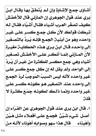 ٧٤
‫ـﻦ‬‫ـ‬‫ﺍﺑ‬ ‫ـﺎﻝ‬‫ـ‬‫ﻭﻗ‬ ‫ـﺎ‬‫ـ‬‫ﺑﻬ‬ ‫ﻖ‬‫ـ‬‫ـ‬‫ﹶ‬
‫ﻄ‬‫ﻨ‬
‫ﻳ‬ ‫ـﻢ‬‫ـ‬‫ﻟ‬ ‫ﹺﻥ‬
‫ﺇ‬‫ﻭ‬ 
‫ﺓ‬‫ـﺎﻭ‬‫ـ‬‫ِﺷ‬‫ﻹ‬ ‫ـﻊ‬‫ـ‬‫ﺟﻤ‬ ‫ﻯ‬
‫ﻭ‬‫ـﺎ‬‫ـ‬‫ﹶﺷ‬
‫ﺃ‬
‫َﺧﻔـﺶ‬‫ﻸ‬‫ﻟ‬ ‫ﻗﺎﻝ‬ ‫ﺍﻟﻤﺎﺯﻧﻲ‬ ‫ﹺﻥ‬
‫ﺇ‬ ‫ﺍﻟﺠﻮﻫﺮﻱ‬ ‫ﻗﻮﻝ‬ ‫ﻋﻨﺪ‬ ‫ﺑﺮﻱ‬
‫ﻟـﻪ‬ ‫ﻓﻘـﺎﻝ‬ ‫ﺎﺀ‬
‫ﻴ‬‫ـ‬
‫ﺷ‬‫ﹸ‬
‫ﺃ‬ ‫ﻓﻘـﺎﻝ‬ ‫ﹶﺷـﻴﺎﺀ‬
‫ﺃ‬ ‫ﺍﻟﻌـﺮﺏ‬ ‫ﺮ‬
‫ﻐ‬‫ﺗﺼ‬ ‫ﻛﻴﻒ‬
‫ﻏﻴـﺮ‬ ‫ﻋﻠـﻰ‬ ‫ﻛﺴـﺮ‬ ‫ﺟﻤـﻊ‬ ‫ﻛـﻞ‬ ‫َﻥ‬‫ﻷ‬ ‫ﻗﻮﻟﻚ‬ ‫ﺗﺮﻛﺖ‬
‫ﺑﺎﻟﺘﺼـﻐﻴﺮ‬ 
‫ﺩ‬‫ـﺮ‬
‫ﻳ‬ ‫ﹺﻧـﻪ‬
‫ﺈ‬‫ﻓ‬ ‫ﺍﻟﺠﻤـﻊ‬ ‫ﹶﺑﻨﻴﺔ‬
‫ﺃ‬ ‫ﻣﻦ‬ ‫ﻭﻫﻮ‬ ‫ﻭﺍﺣﺪﻩ‬
‫ﺍ‬ ‫ﻫـﺬﻩ‬ ‫ﺑـﺮﻱ‬ ‫ﺍﺑـﻦ‬ ‫ﻗـﺎﻝ‬ ‫ﻭﺍﺣـﺪﻩ‬ ‫ﹺﻟﻰ‬
‫ﺇ‬
‫ﻣﻐﻴـﺮﺓ‬ ‫ﻟﺤﻜﺎﻳـﺔ‬
‫ﺗﺼــﻐﻴﺮ‬ ‫َﺧﻔــﺶ‬‫ﻷ‬‫ﺍ‬ ‫ﻋﻠــﻰ‬ ‫ﹶﻧﻜــﺮ‬
‫ﺃ‬ ‫ﹺﻧﻤــﺎ‬
‫ﺇ‬ ‫ﺍﻟﻤــﺎﺯﻧﻲ‬ ‫ﱠ‬
‫ﻥ‬َ‫ﻷ‬

‫ﺩ‬‫ـﺮ‬
‫ﻳ‬ ‫ﹶﻥ‬
‫ﺃ‬ ‫ﻏﻴـﺮ‬ ‫ﻣﻦ‬ ‫ﻟﻠﻜﺜﺮﺓ‬ ‫ﻣﻜﺴﺮ‬ ‫ﺟﻤﻊ‬ ‫ﻭﻫﻲ‬ ‫ﹶﺷﻴﺎﺀ‬
‫ﺃ‬
‫ﻋﻠـﻰ‬ ‫ﻛﺴﺮ‬ ‫ﺟﻤﻊ‬ ‫ﻛﻞ‬ ‫ﹺﻥ‬
‫ﺇ‬ ‫ﻟﻪ‬ ‫ﻳﻘﻞ‬ ‫ﻭﻟﻢ‬ ‫ﺍﻟﻮﺍﺣﺪ‬ ‫ﹺﻟﻰ‬
‫ﺇ‬
‫ﺍﻟﺠﻤـﻊ‬ 
‫ﺩ‬‫ﻟﺮ‬ 
‫ﺐ‬‫ﹺ‬
‫ﺟ‬‫ﻮ‬
‫ﻤ‬‫ﺍﻟ‬ 
‫ﺐ‬‫ﺍﻟﺴﺒ‬ ‫ﻟﻴﺲ‬ ‫َﻧﻪ‬‫ﻷ‬ ‫ﻭﺍﺣﺪﻩ‬ ‫ﻏﻴﺮ‬
‫ﻋﻠـﻰ‬ ‫ﻛﺴـﺮ‬ ‫ﻛﻮﻧـﻪ‬ ‫ﻫـﻮ‬ ‫ﺍﻟﺘﺼﻐﻴﺮ‬ ‫ﻋﻨﺪ‬ ‫ﻭﺍﺣﺪﻩ‬ ‫ﹺﻟﻰ‬
‫ﺇ‬
‫ﻟﻜ‬ ‫ﺫﻟـﻚ‬ ‫ﹺﻧﻤـﺎ‬
‫ﺇ‬‫ﻭ‬ ‫ﻭﺍﺣﺪﻩ‬ ‫ﻏﻴﺮ‬
‫ﻻ‬ ‫ﹶﺜـﺮﺓ‬
‫ﻛ‬ 
‫ﻊ‬‫ـ‬‫ﻤ‬
‫ﺟ‬ ‫ﻮﻧـﻪ‬
‫ﻗﻠﺔ‬
١
.
‫ﹺﻥ‬
‫ﺇ‬ ‫ﺍﺀ‬
‫ﺮ‬‫ﺍﻟﻔـ‬ ‫ﻋﻦ‬ ‫ﺍﻟﺠﻮﻫﺮﻱ‬ ‫ﻗﻮﻝ‬ ‫ﻋﻨﺪ‬ ‫ﺑﺮﻱ‬ ‫ﺍﺑﻦ‬ ‫ﻗﺎﻝ‬
‫ـﻞ‬‫ـ‬‫ﹶﺻ‬
‫ﺃ‬
‫ﹲ‬
‫ﺊ‬
‫ﻴ‬‫ـ‬‫ـ‬
‫ﺷ‬ ٍ‫ﺀ‬‫ـﻲ‬‫ـ‬‫ﺷ‬
‫ﹴ‬
‫ﻦ‬
‫ﻴ‬‫ـ‬‫ـ‬
‫ﻫ‬ ‫ـﻞ‬‫ـ‬‫ﻣﺜ‬ ‫ـﻼﺀ‬‫ـ‬
‫ﻌ‬‫ﹾ‬‫ﻓ‬‫ﹶ‬
‫ﺃ‬ ‫ـﻰ‬‫ـ‬‫ﻋﻠ‬ ‫ـﻊ‬‫ـ‬‫ﻓﺠﻤ‬
‫ﹺﻨﺎﺀ‬
‫ﻴ‬‫ﻫ‬‫ﹶ‬
‫ﺃ‬‫ﻭ‬
‫ﻣـﻦ‬ ‫َﻧـﻪ‬‫ﻷ‬ ‫ﻮﻧﺎﺀ‬‫ﻫ‬‫ﹶ‬
‫ﺃ‬ ‫ﻭﺻﻮﺍﺑﻪ‬ ‫ﺳﻬﻮ‬ ‫ﻫﺬﺍ‬ ‫ﻗﺎﻝ‬
 