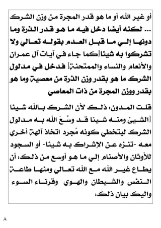 ٨
‫ﺍﻟﺸـﺮﻙ‬ ‫ﻭﺯﻥ‬ ‫ﻣـﻦ‬ ‫ﺍﻟﻤﺠﺮﺓ‬ ‫ﻗﺪﺭ‬ ‫ﻫﻮ‬ ‫ﻣﺎ‬ ‫ﺃﻭ‬ ‫ﺍﷲ‬ ‫ﻏﻴﺮ‬ ‫ﺃﻭ‬
...
‫ﻭﻣـﺎ‬ ‫ﺍﻟـﺬﺭﺓ‬ ‫ﻗـﺪﺭ‬ ‫ﻫـﻮ‬ ‫ﻣـﺎ‬ ‫ﻓﻴـﻪ‬ ‫ﺩﺧﻞ‬ ‫ﺃﻳﻀﺎ‬ ‫ﻟﻜﻨﻪ‬
‫ﺗﻌـــﺎﻟﻲ‬ ‫ﺑﻘﻮﻟـــﻪ‬ ‫ﺍﻟﻌـــﺪﻡ‬ ‫ﻗﺒـــﻞ‬ ‫ﻣـــﺎ‬ ‫ﺇﻟـــﻲ‬ ‫ﺩﻭﻧﻬـــﺎ‬
‫ﻭﻻ‬
‫ﺷﻴﺌﺎ‬ ‫ﺑﻪ‬ ‫ﺗﺸﺮﻛﻮﺍ‬
]
‫ﻋﻤـﺮﺍﻥ‬ ‫ﺁﻝ‬ ‫ﺁﻳـﺎﺕ‬ ‫ﻓـﻲ‬ ‫ﺟـﺎﺀ‬ ‫ﻛﻤﺎ‬
‫ﻭﺍﻟﻤﻤﺘﺤﻨﺔ‬ ‫ﻭﺍﻟﻨﺴﺎﺀ‬ ‫ﻭﺍﻷﻧﻌﺎﻡ‬
[
‫ﻣـﺪﻟﻮﻝ‬ ‫ﻓـﻲ‬ ‫ﻓـﺪﺧﻞ‬
‫ﻣﻌ‬ ‫ﻣﻦ‬ ‫ﺍﻟﺬﺭﺓ‬ ‫ﻭﺯﻥ‬ ‫ﺑﻘﺪﺭ‬ ‫ﻫﻮ‬ ‫ﻣﺎ‬ ‫ﺍﻟﺸﺮﻙ‬
‫ﻫﻮ‬ ‫ﻭﻣﺎ‬ ‫ﺼﻴﺔ‬
‫ﺍﻟﻤﻌﺎﺻﻲ‬ ‫ﺫﺍﺕ‬ ‫ﻣﻦ‬ ‫ﺍﻟﻤﺠﺮﺓ‬ ‫ﻭﻭﺯﻥ‬ ‫ﺑﻘﺪﺭ‬
‫ـﺪﻭﻥ‬‫ـ‬‫ﺍﻟﻤـ‬ ‫ـﺖ‬‫ـ‬‫ﻗﻠـ‬
:
‫ـﻴﺌﺎ‬‫ـ‬‫ﺷـ‬ ‫ـﺎﷲ‬‫ـ‬‫ﺑـ‬ ‫ـﺮﻙ‬‫ـ‬‫ﺍﻟﺸـ‬ ‫ﻷﻥ‬ ‫ـﻚ‬‫ـ‬‫ﺫﻟـ‬
]
‫ـﺪﻟﻮﻝ‬‫ـ‬‫ﻣـ‬ ‫ـﻪ‬‫ـ‬‫ﺑـ‬ ‫ﺍﷲ‬ 
‫ﻊ‬‫ـ‬‫ـ‬‫ـ‬
‫ﺳ‬‫ﻭ‬ ‫ـﺪ‬‫ـ‬‫ﻗـ‬ ‫ـﻴﺌﺎ‬‫ـ‬‫ﺷـ‬ ‫ـﻪ‬‫ـ‬‫ﻭﻣﻨـ‬ ‫ـﻴﺊ‬‫ـ‬‫ﺍﻟﺸـ‬
‫ﺃﺧـﺮﻱ‬ ‫ﺁﻟﻬﺔ‬ ‫ﺍﺗﺨﺎﺫ‬ ‫ﺠﺮﺩ‬
‫ﻣ‬ ‫ﻛﻮﻧﻪ‬ ‫ﻟﻴﺘﺨﻄﻲ‬ ‫ﺍﻟﺸﺮﻙ‬
‫ـﻪ‬‫ـ‬‫ﻣﻌ‬
-
‫ـﻴﺌﺎ‬‫ـ‬‫ﺷ‬ ‫ـﻪ‬‫ـ‬‫ﺑ‬ ‫ـﺮﺍﻙ‬‫ـ‬‫ﺍﻹﺷ‬ ‫ـﻦ‬‫ـ‬‫ﻋ‬ ‫ـﺰﻩ‬‫ـ‬‫ﺗﻨ‬
-
‫ـﺠﻮﺩ‬‫ـ‬‫ﺍﻟﺴ‬ ‫ﺃﻭ‬
‫ﺫﻟـﻚ‬ ‫ﻣـﻦ‬ ‫ﺃﻭﺳـﻊ‬ ‫ﻫـﻮ‬ ‫ﻣـﺎ‬ ‫ﺇﻟـﻲ‬ ‫ﻭﺍﻷﺻﻨﺎﻡ‬ ‫ﻟﻸﻭﺛﺎﻥ‬
:
‫ﺃﻥ‬
‫ﺍﷲ‬ ‫ﻏﻴـــﺮ‬ ‫ﻳﻄـــﺎﻉ‬
‫ﻃﺎﻋـــﺔ‬ ‫ﻭﻣﻨﻬـــﺎ‬ ‫ﺗﻌـــﺎﻟﻲ‬ ‫ﺍﷲ‬ ‫ﻣـــﻊ‬
‫ـﻨﻔﺲ‬‫ـ‬‫ﺍﻟــ‬
‫ـﻴﻄﺎﻥ‬‫ـ‬‫ﻭﺍﻟﺸــ‬
‫ـﻮﻱ‬‫ـ‬‫ﻭﺍﻟﻬــ‬
‫ـﻮﺀ‬‫ـ‬‫ﺍﻟﺴــ‬ ‫ـﺎﺀ‬‫ـ‬‫ﻭﻗﺮﻧــ‬
‫ﺫﻟﻚ‬ ‫ﺑﻴﺎﻥ‬ ‫ﻭﺍﻟﻴﻚ‬
:
 