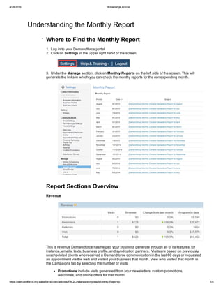 4/28/2016 Knowledge Article
https://demandforce.my.salesforce.com/articles/FAQ/Understanding­the­Monthly­Report/p 1/4
Understanding the Monthly Report
.
Where to Find the Monthly Report
1.  Log in to your Demandforce portal
2.  Click on Settings in the upper right hand of the screen.
3.  Under the Manage section, click on Monthly Reports on the left side of the screen. This will
generate the links in which you can check the monthy reports for the corresponding month.
 
Report Sections Overview
Revenue
This is revenue Demandforce has helped your business generate through all of its features, for
instance, emails, texts, business profile, and syndication partners.  Visits are based on previously
unscheduled clients who received a Demandforce communication in the last 60 days or requested
an appointment via the web and visited your business that month. View who visited that month in
the Campaigns tab by selecting the number of visits.
Promotions include visits generated from your newsletters, custom promotions,
welcomes, and online offers for that month. 
 